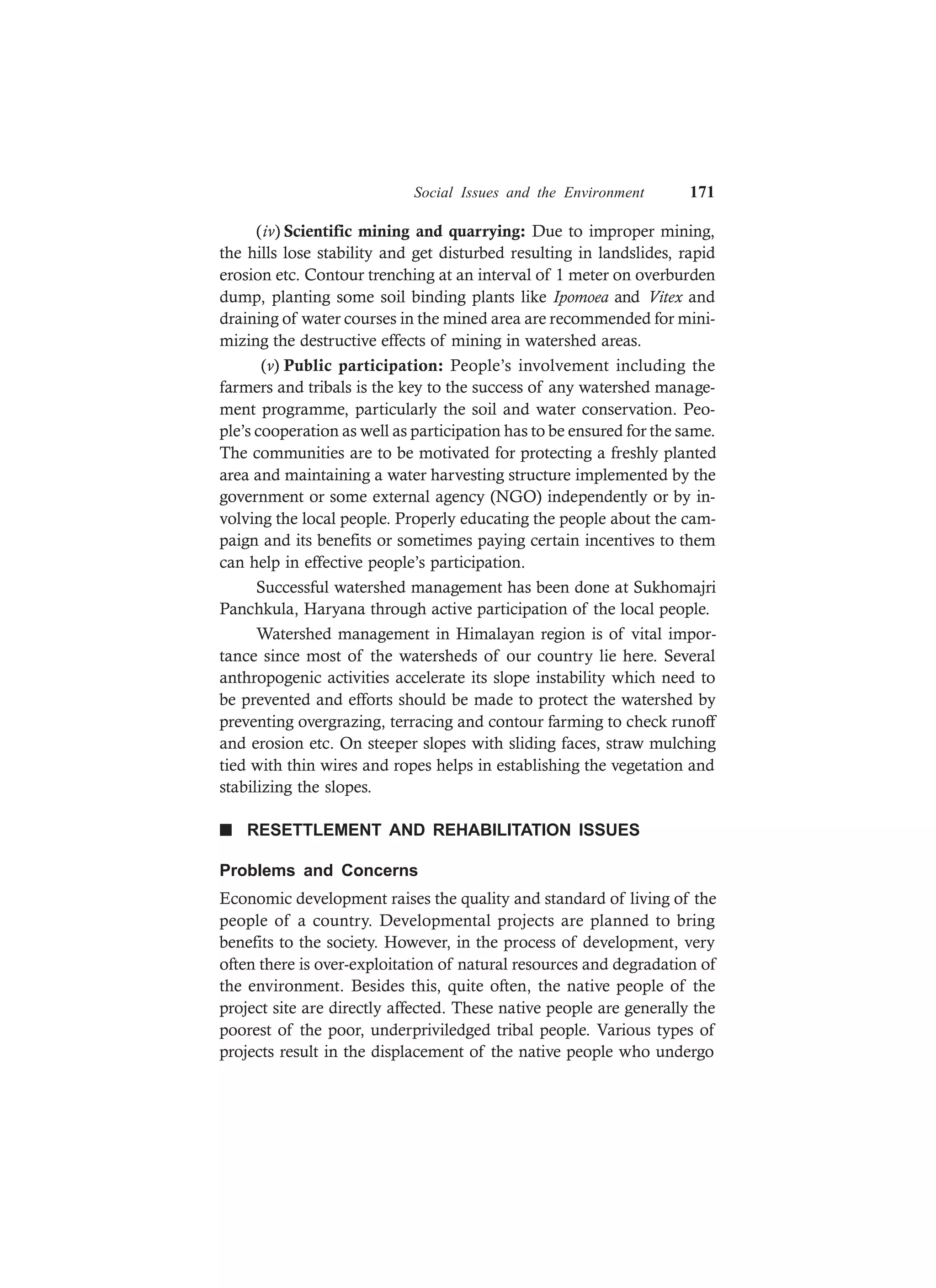 Social Issues and the Environment 171
(iv) Scientific mining and quarrying: Due to improper mining,
the hills lose stability and get disturbed resulting in landslides, rapid
erosion etc. Contour trenching at an interval of 1 meter on overburden
dump, planting some soil binding plants like Ipomoea and Vitex and
draining of water courses in the mined area are recommended for mini-
mizing the destructive effects of mining in watershed areas.
(v) Public participation: People’s involvement including the
farmers and tribals is the key to the success of any watershed manage-
ment programme, particularly the soil and water conservation. Peo-
ple’s cooperation as well as participation has to be ensured for the same.
The communities are to be motivated for protecting a freshly planted
area and maintaining a water harvesting structure implemented by the
government or some external agency (NGO) independently or by in-
volving the local people. Properly educating the people about the cam-
paign and its benefits or sometimes paying certain incentives to them
can help in effective people’s participation.
Successful watershed management has been done at Sukhomajri
Panchkula, Haryana through active participation of the local people.
Watershed management in Himalayan region is of vital impor-
tance since most of the watersheds of our country lie here. Several
anthropogenic activities accelerate its slope instability which need to
be prevented and efforts should be made to protect the watershed by
preventing overgrazing, terracing and contour farming to check runoff
and erosion etc. On steeper slopes with sliding faces, straw mulching
tied with thin wires and ropes helps in establishing the vegetation and
stabilizing the slopes.
n RESETTLEMENT AND REHABILITATION ISSUES
Problems and Concerns
Economic development raises the quality and standard of living of the
people of a country. Developmental projects are planned to bring
benefits to the society. However, in the process of development, very
often there is over-exploitation of natural resources and degradation of
the environment. Besides this, quite often, the native people of the
project site are directly affected. These native people are generally the
poorest of the poor, underpriviledged tribal people. Various types of
projects result in the displacement of the native people who undergo
 