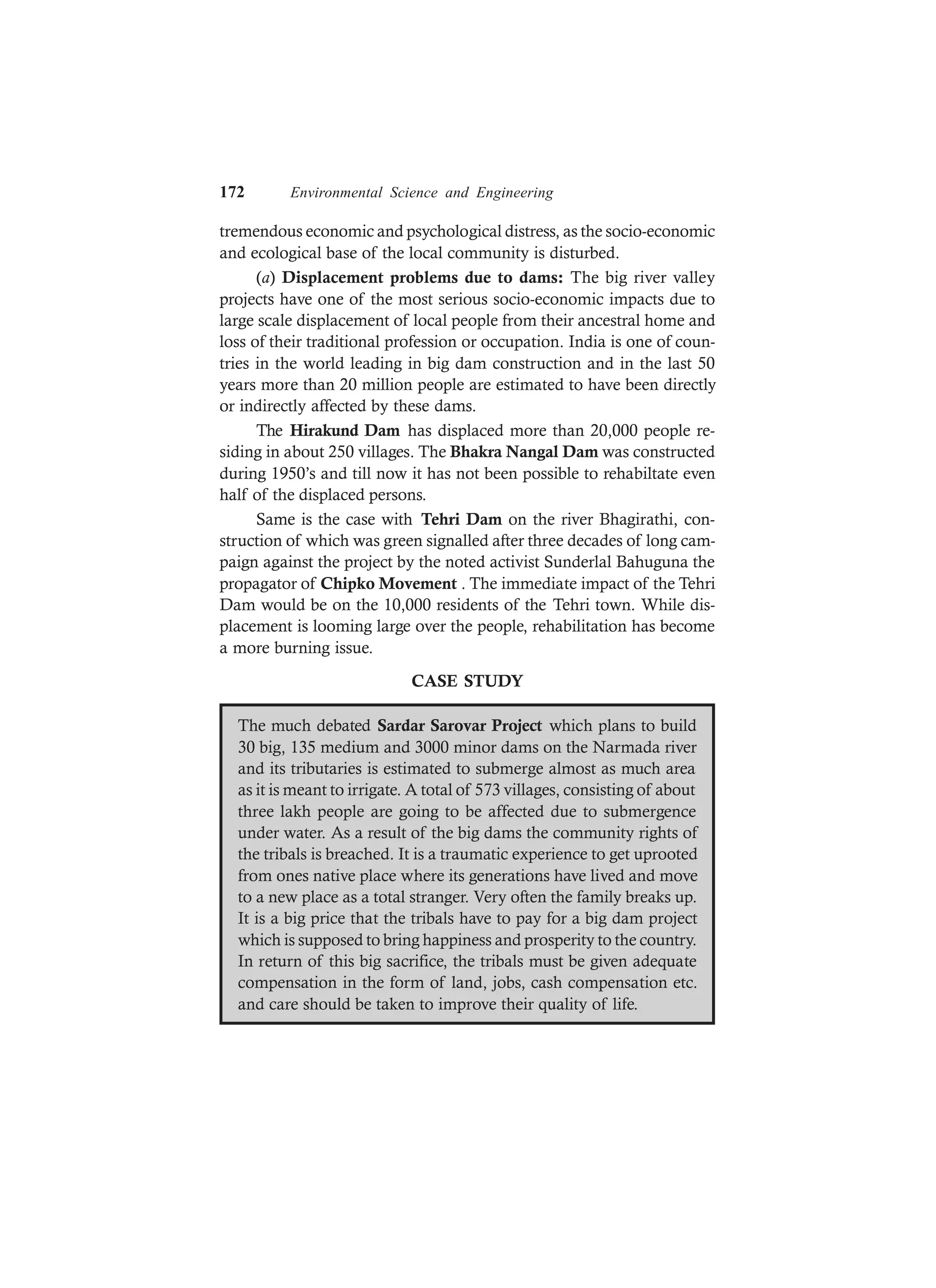 172 Environmental Science and Engineering
tremendous economic and psychological distress, as the socio-economic
and ecological base of the local community is disturbed.
(a) Displacement problems due to dams: The big river valley
projects have one of the most serious socio-economic impacts due to
large scale displacement of local people from their ancestral home and
loss of their traditional profession or occupation. India is one of coun-
tries in the world leading in big dam construction and in the last 50
years more than 20 million people are estimated to have been directly
or indirectly affected by these dams.
The Hirakund Dam has displaced more than 20,000 people re-
siding in about 250 villages. The Bhakra Nangal Dam was constructed
during 1950’s and till now it has not been possible to rehabiltate even
half of the displaced persons.
Same is the case with Tehri Dam on the river Bhagirathi, con-
struction of which was green signalled after three decades of long cam-
paign against the project by the noted activist Sunderlal Bahuguna the
propagator of Chipko Movement . The immediate impact of the Tehri
Dam would be on the 10,000 residents of the Tehri town. While dis-
placement is looming large over the people, rehabilitation has become
a more burning issue.
CASE STUDY
The much debated Sardar Sarovar Project which plans to build
30 big, 135 medium and 3000 minor dams on the Narmada river
and its tributaries is estimated to submerge almost as much area
as it is meant to irrigate. A total of 573 villages, consisting of about
three lakh people are going to be affected due to submergence
under water. As a result of the big dams the community rights of
the tribals is breached. It is a traumatic experience to get uprooted
from ones native place where its generations have lived and move
to a new place as a total stranger. Very often the family breaks up.
It is a big price that the tribals have to pay for a big dam project
which is supposed to bring happiness and prosperity to the country.
In return of this big sacrifice, the tribals must be given adequate
compensation in the form of land, jobs, cash compensation etc.
and care should be taken to improve their quality of life.
 
