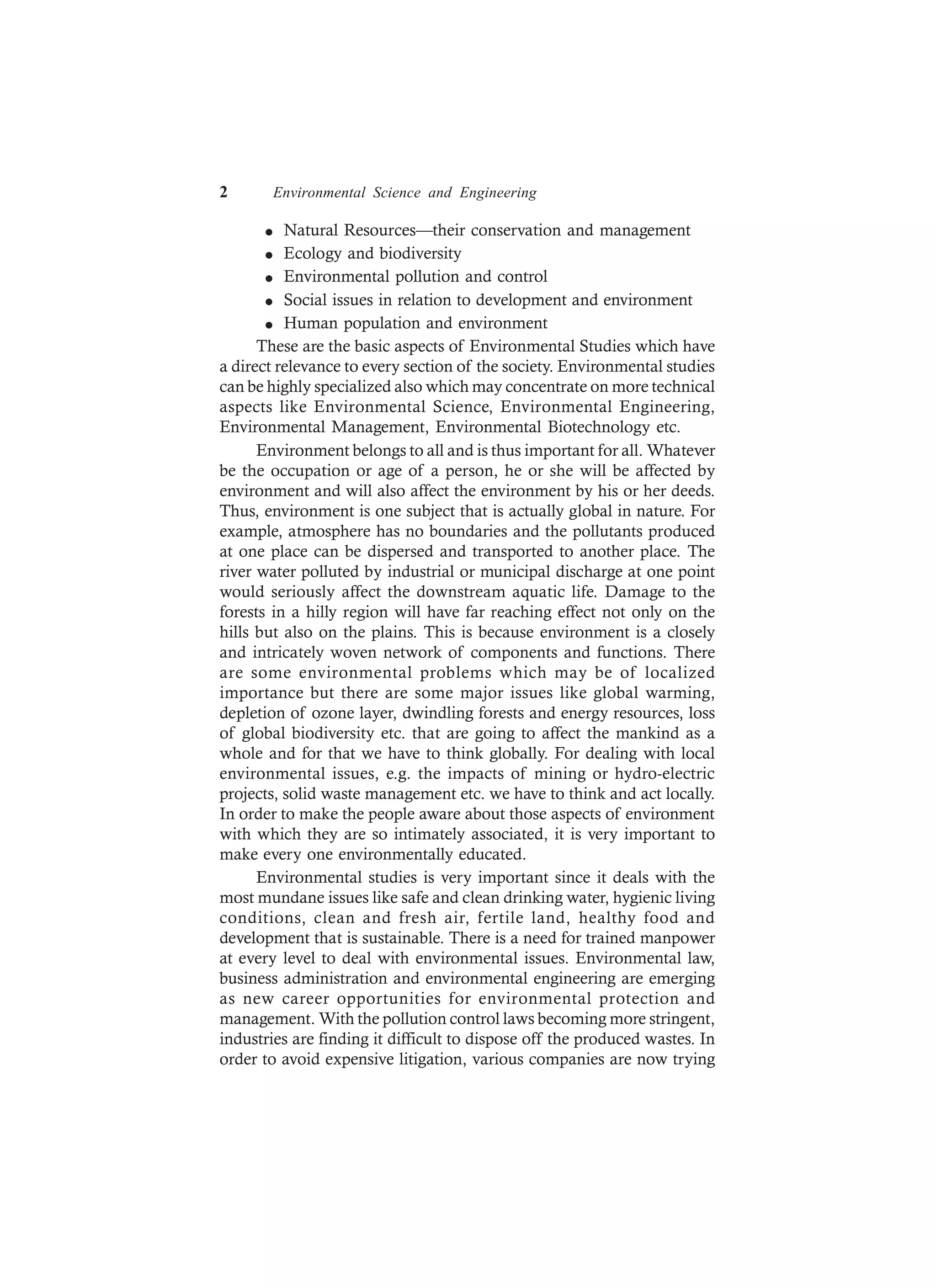 2 Environmental Science and Engineering
l Natural Resources—their conservation and management
l Ecology and biodiversity
l Environmental pollution and control
l Social issues in relation to development and environment
l Human population and environment
These are the basic aspects of Environmental Studies which have
a direct relevance to every section of the society. Environmental studies
can be highly specialized also which may concentrate on more technical
aspects like Environmental Science, Environmental Engineering,
Environmental Management, Environmental Biotechnology etc.
Environment belongs to all and is thus important for all. Whatever
be the occupation or age of a person, he or she will be affected by
environment and will also affect the environment by his or her deeds.
Thus, environment is one subject that is actually global in nature. For
example, atmosphere has no boundaries and the pollutants produced
at one place can be dispersed and transported to another place. The
river water polluted by industrial or municipal discharge at one point
would seriously affect the downstream aquatic life. Damage to the
forests in a hilly region will have far reaching effect not only on the
hills but also on the plains. This is because environment is a closely
and intricately woven network of components and functions. There
are some environmental problems which may be of localized
importance but there are some major issues like global warming,
depletion of ozone layer, dwindling forests and energy resources, loss
of global biodiversity etc. that are going to affect the mankind as a
whole and for that we have to think globally. For dealing with local
environmental issues, e.g. the impacts of mining or hydro-electric
projects, solid waste management etc. we have to think and act locally.
In order to make the people aware about those aspects of environment
with which they are so intimately associated, it is very important to
make every one environmentally educated.
Environmental studies is very important since it deals with the
most mundane issues like safe and clean drinking water, hygienic living
conditions, clean and fresh air, fertile land, healthy food and
development that is sustainable. There is a need for trained manpower
at every level to deal with environmental issues. Environmental law,
business administration and environmental engineering are emerging
as new career opportunities for environmental protection and
management. With the pollution control laws becoming more stringent,
industries are finding it difficult to dispose off the produced wastes. In
order to avoid expensive litigation, various companies are now trying
 