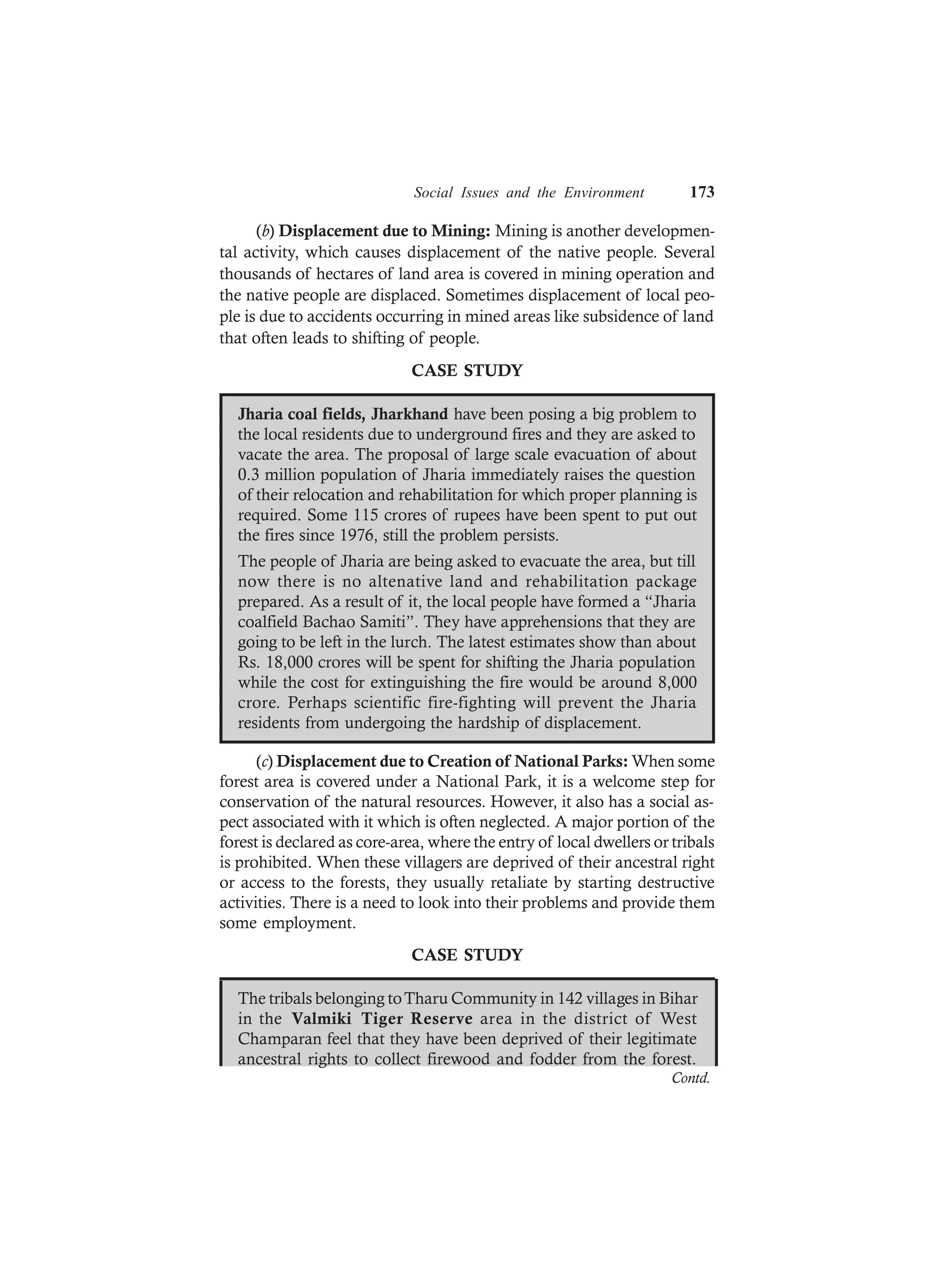 Social Issues and the Environment 173
(b) Displacement due to Mining: Mining is another developmen-
tal activity, which causes displacement of the native people. Several
thousands of hectares of land area is covered in mining operation and
the native people are displaced. Sometimes displacement of local peo-
ple is due to accidents occurring in mined areas like subsidence of land
that often leads to shifting of people.
CASE STUDY
Jharia coal fields, Jharkhand have been posing a big problem to
the local residents due to underground fires and they are asked to
vacate the area. The proposal of large scale evacuation of about
0.3 million population of Jharia immediately raises the question
of their relocation and rehabilitation for which proper planning is
required. Some 115 crores of rupees have been spent to put out
the fires since 1976, still the problem persists.
The people of Jharia are being asked to evacuate the area, but till
now there is no altenative land and rehabilitation package
prepared. As a result of it, the local people have formed a “Jharia
coalfield Bachao Samiti”. They have apprehensions that they are
going to be left in the lurch. The latest estimates show than about
Rs. 18,000 crores will be spent for shifting the Jharia population
while the cost for extinguishing the fire would be around 8,000
crore. Perhaps scientific fire-fighting will prevent the Jharia
residents from undergoing the hardship of displacement.
(c) Displacement due to Creation of National Parks: When some
forest area is covered under a National Park, it is a welcome step for
conservation of the natural resources. However, it also has a social as-
pect associated with it which is often neglected. A major portion of the
forest is declared as core-area, where the entry of local dwellers or tribals
is prohibited. When these villagers are deprived of their ancestral right
or access to the forests, they usually retaliate by starting destructive
activities. There is a need to look into their problems and provide them
some employment.
CASE STUDY
The tribals belonging toTharu Community in 142 villages in Bihar
in the Valmiki Tiger Reserve area in the district of West
Champaran feel that they have been deprived of their legitimate
ancestral rights to collect firewood and fodder from the forest.
Contd.
 
