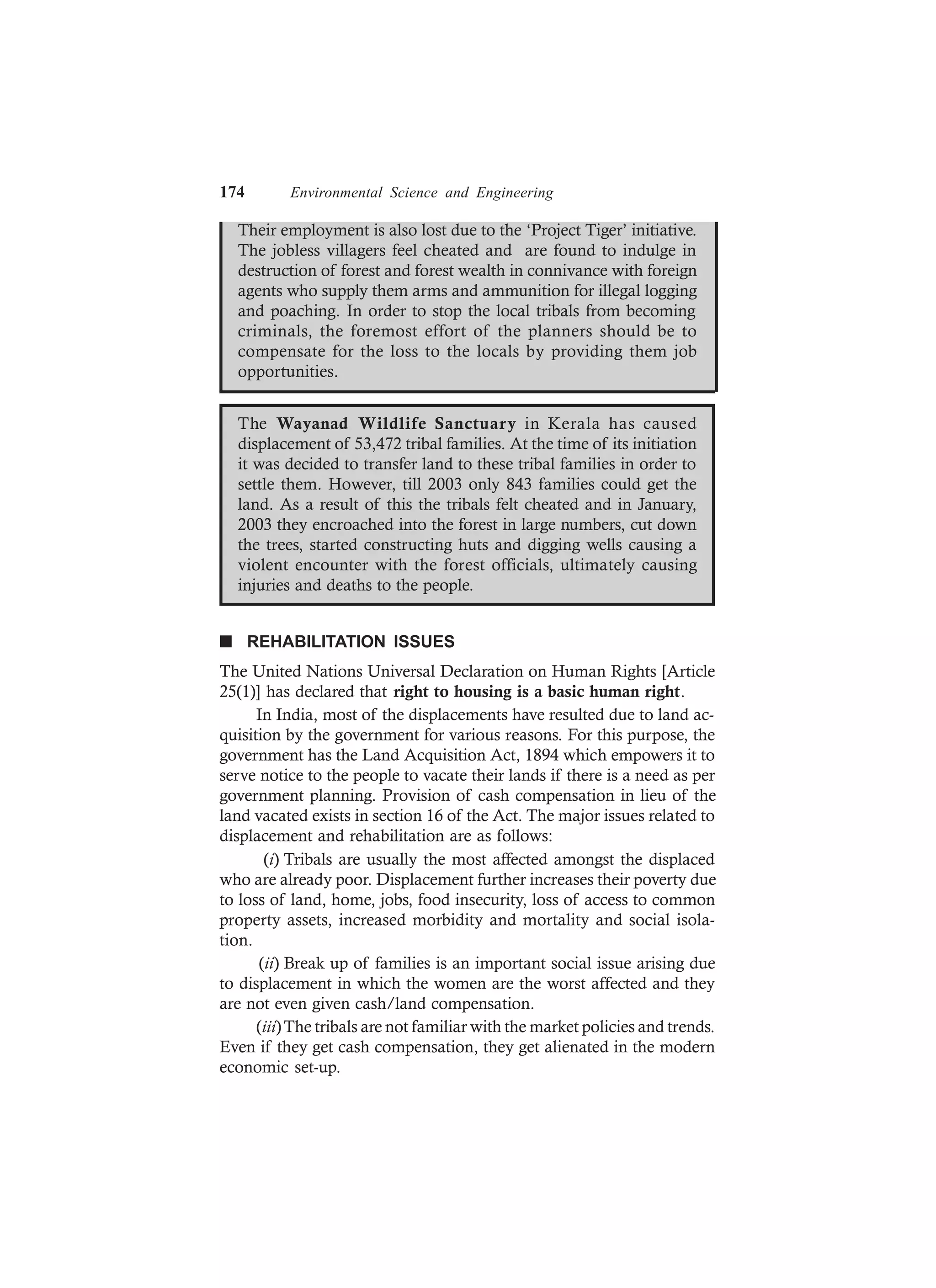 174 Environmental Science and Engineering
Their employment is also lost due to the ‘Project Tiger’ initiative.
The jobless villagers feel cheated and are found to indulge in
destruction of forest and forest wealth in connivance with foreign
agents who supply them arms and ammunition for illegal logging
and poaching. In order to stop the local tribals from becoming
criminals, the foremost effort of the planners should be to
compensate for the loss to the locals by providing them job
opportunities.
The Wayanad Wildlife Sanctuary in Kerala has caused
displacement of 53,472 tribal families. At the time of its initiation
it was decided to transfer land to these tribal families in order to
settle them. However, till 2003 only 843 families could get the
land. As a result of this the tribals felt cheated and in January,
2003 they encroached into the forest in large numbers, cut down
the trees, started constructing huts and digging wells causing a
violent encounter with the forest officials, ultimately causing
injuries and deaths to the people.
n REHABILITATION ISSUES
The United Nations Universal Declaration on Human Rights [Article
25(1)] has declared that right to housing is a basic human right.
In India, most of the displacements have resulted due to land ac-
quisition by the government for various reasons. For this purpose, the
government has the Land Acquisition Act, 1894 which empowers it to
serve notice to the people to vacate their lands if there is a need as per
government planning. Provision of cash compensation in lieu of the
land vacated exists in section 16 of the Act. The major issues related to
displacement and rehabilitation are as follows:
(i) Tribals are usually the most affected amongst the displaced
who are already poor. Displacement further increases their poverty due
to loss of land, home, jobs, food insecurity, loss of access to common
property assets, increased morbidity and mortality and social isola-
tion.
(ii) Break up of families is an important social issue arising due
to displacement in which the women are the worst affected and they
are not even given cash/land compensation.
(iii)The tribals are not familiar with the market policies and trends.
Even if they get cash compensation, they get alienated in the modern
economic set-up.
 