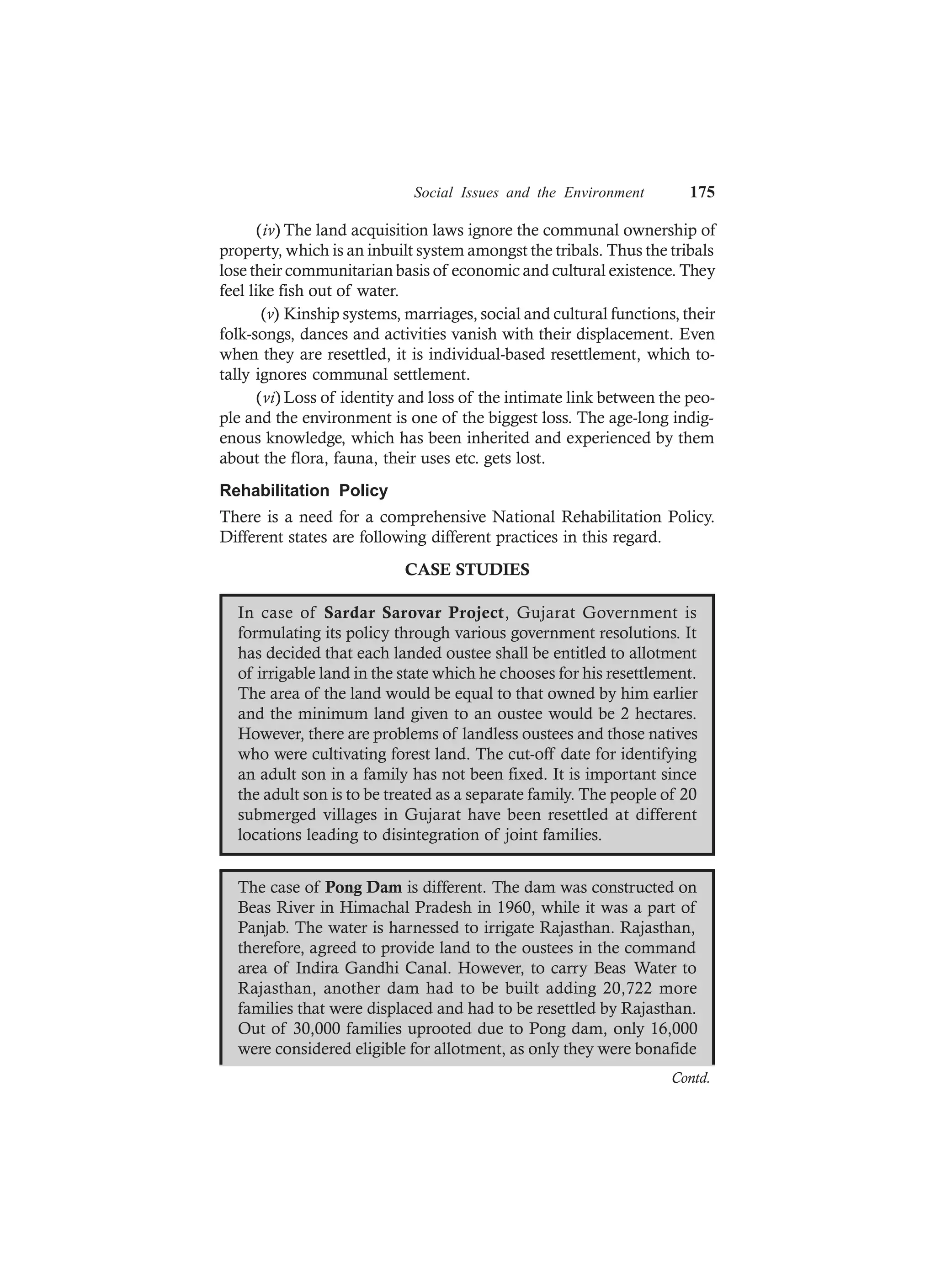 Social Issues and the Environment 175
(iv) The land acquisition laws ignore the communal ownership of
property, which is an inbuilt system amongst the tribals. Thus the tribals
lose their communitarian basis of economic and cultural existence. They
feel like fish out of water.
(v) Kinship systems, marriages, social and cultural functions, their
folk-songs, dances and activities vanish with their displacement. Even
when they are resettled, it is individual-based resettlement, which to-
tally ignores communal settlement.
(vi) Loss of identity and loss of the intimate link between the peo-
ple and the environment is one of the biggest loss. The age-long indig-
enous knowledge, which has been inherited and experienced by them
about the flora, fauna, their uses etc. gets lost.
Rehabilitation Policy
There is a need for a comprehensive National Rehabilitation Policy.
Different states are following different practices in this regard.
CASE STUDIES
In case of Sardar Sarovar Project, Gujarat Government is
formulating its policy through various government resolutions. It
has decided that each landed oustee shall be entitled to allotment
of irrigable land in the state which he chooses for his resettlement.
The area of the land would be equal to that owned by him earlier
and the minimum land given to an oustee would be 2 hectares.
However, there are problems of landless oustees and those natives
who were cultivating forest land. The cut-off date for identifying
an adult son in a family has not been fixed. It is important since
the adult son is to be treated as a separate family. The people of 20
submerged villages in Gujarat have been resettled at different
locations leading to disintegration of joint families.
The case of Pong Dam is different. The dam was constructed on
Beas River in Himachal Pradesh in 1960, while it was a part of
Panjab. The water is harnessed to irrigate Rajasthan. Rajasthan,
therefore, agreed to provide land to the oustees in the command
area of Indira Gandhi Canal. However, to carry Beas Water to
Rajasthan, another dam had to be built adding 20,722 more
families that were displaced and had to be resettled by Rajasthan.
Out of 30,000 families uprooted due to Pong dam, only 16,000
were considered eligible for allotment, as only they were bonafide
Contd.
 