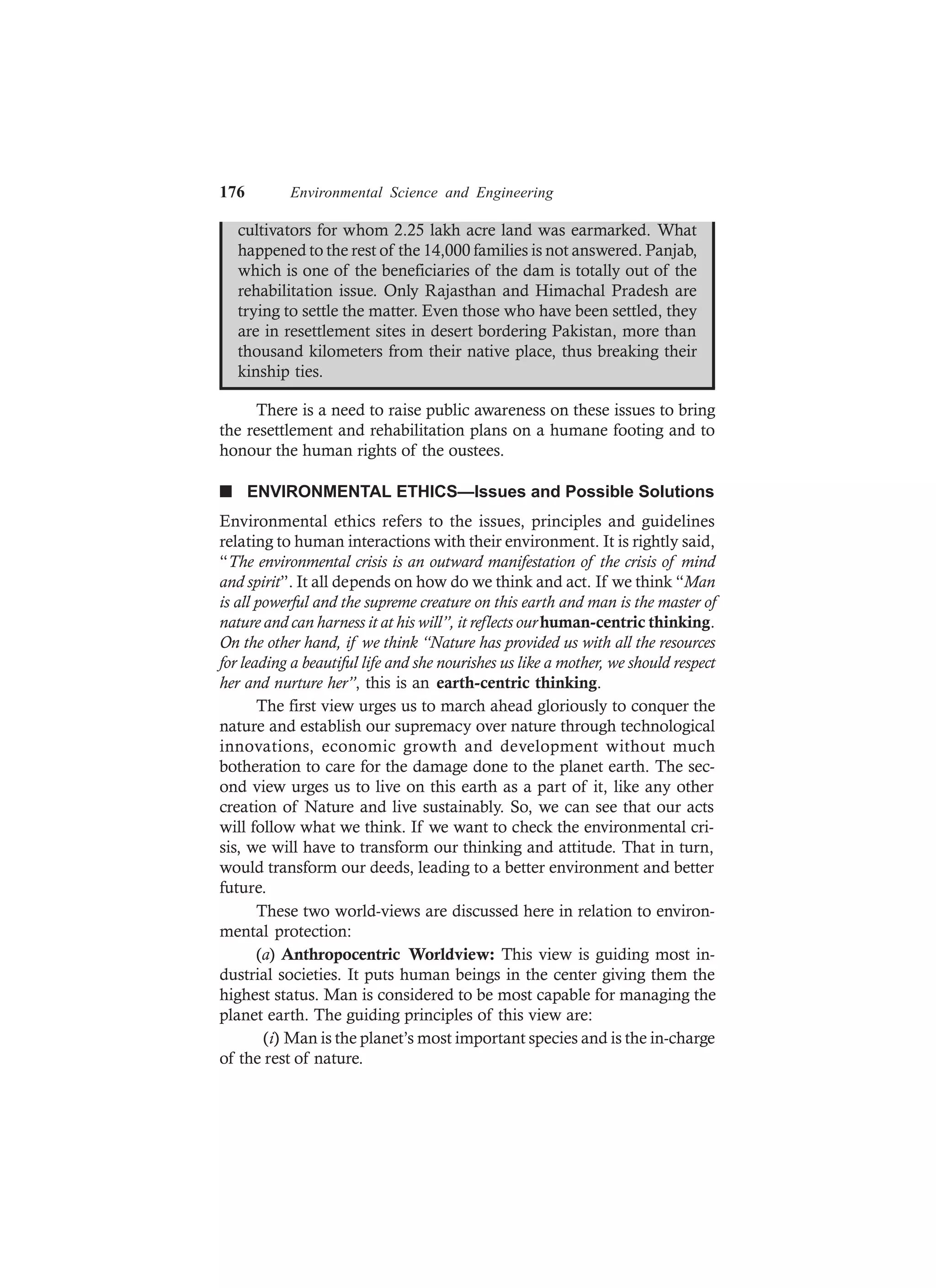 176 Environmental Science and Engineering
cultivators for whom 2.25 lakh acre land was earmarked. What
happened to the rest of the 14,000 families is not answered. Panjab,
which is one of the beneficiaries of the dam is totally out of the
rehabilitation issue. Only Rajasthan and Himachal Pradesh are
trying to settle the matter. Even those who have been settled, they
are in resettlement sites in desert bordering Pakistan, more than
thousand kilometers from their native place, thus breaking their
kinship ties.
There is a need to raise public awareness on these issues to bring
the resettlement and rehabilitation plans on a humane footing and to
honour the human rights of the oustees.
n ENVIRONMENTAL ETHICS—Issues and Possible Solutions
Environmental ethics refers to the issues, principles and guidelines
relating to human interactions with their environment. It is rightly said,
“The environmental crisis is an outward manifestation of the crisis of mind
and spirit”. It all depends on how do we think and act. If we think “Man
is all powerful and the supreme creature on this earth and man is the master of
nature and can harness it at his will”, it reflects ourhuman-centric thinking.
On the other hand, if we think “Nature has provided us with all the resources
for leading a beautiful life and she nourishes us like a mother, we should respect
her and nurture her”, this is an earth-centric thinking.
The first view urges us to march ahead gloriously to conquer the
nature and establish our supremacy over nature through technological
innovations, economic growth and development without much
botheration to care for the damage done to the planet earth. The sec-
ond view urges us to live on this earth as a part of it, like any other
creation of Nature and live sustainably. So, we can see that our acts
will follow what we think. If we want to check the environmental cri-
sis, we will have to transform our thinking and attitude. That in turn,
would transform our deeds, leading to a better environment and better
future.
These two world-views are discussed here in relation to environ-
mental protection:
(a) Anthropocentric Worldview: This view is guiding most in-
dustrial societies. It puts human beings in the center giving them the
highest status. Man is considered to be most capable for managing the
planet earth. The guiding principles of this view are:
(i) Man is the planet’s most important species and is the in-charge
of the rest of nature.
 