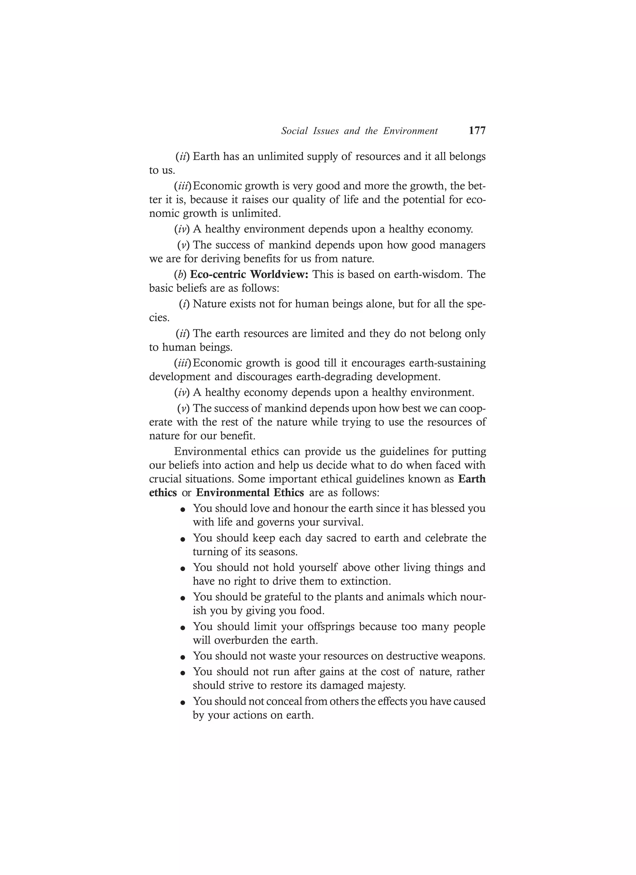Social Issues and the Environment 177
(ii) Earth has an unlimited supply of resources and it all belongs
to us.
(iii)Economic growth is very good and more the growth, the bet-
ter it is, because it raises our quality of life and the potential for eco-
nomic growth is unlimited.
(iv) A healthy environment depends upon a healthy economy.
(v) The success of mankind depends upon how good managers
we are for deriving benefits for us from nature.
(b) Eco-centric Worldview: This is based on earth-wisdom. The
basic beliefs are as follows:
(i) Nature exists not for human beings alone, but for all the spe-
cies.
(ii) The earth resources are limited and they do not belong only
to human beings.
(iii)Economic growth is good till it encourages earth-sustaining
development and discourages earth-degrading development.
(iv) A healthy economy depends upon a healthy environment.
(v) The success of mankind depends upon how best we can coop-
erate with the rest of the nature while trying to use the resources of
nature for our benefit.
Environmental ethics can provide us the guidelines for putting
our beliefs into action and help us decide what to do when faced with
crucial situations. Some important ethical guidelines known as Earth
ethics or Environmental Ethics are as follows:
l You should love and honour the earth since it has blessed you
with life and governs your survival.
l You should keep each day sacred to earth and celebrate the
turning of its seasons.
l You should not hold yourself above other living things and
have no right to drive them to extinction.
l You should be grateful to the plants and animals which nour-
ish you by giving you food.
l You should limit your offsprings because too many people
will overburden the earth.
l You should not waste your resources on destructive weapons.
l You should not run after gains at the cost of nature, rather
should strive to restore its damaged majesty.
l You should not conceal from others the effects you have caused
by your actions on earth.
 