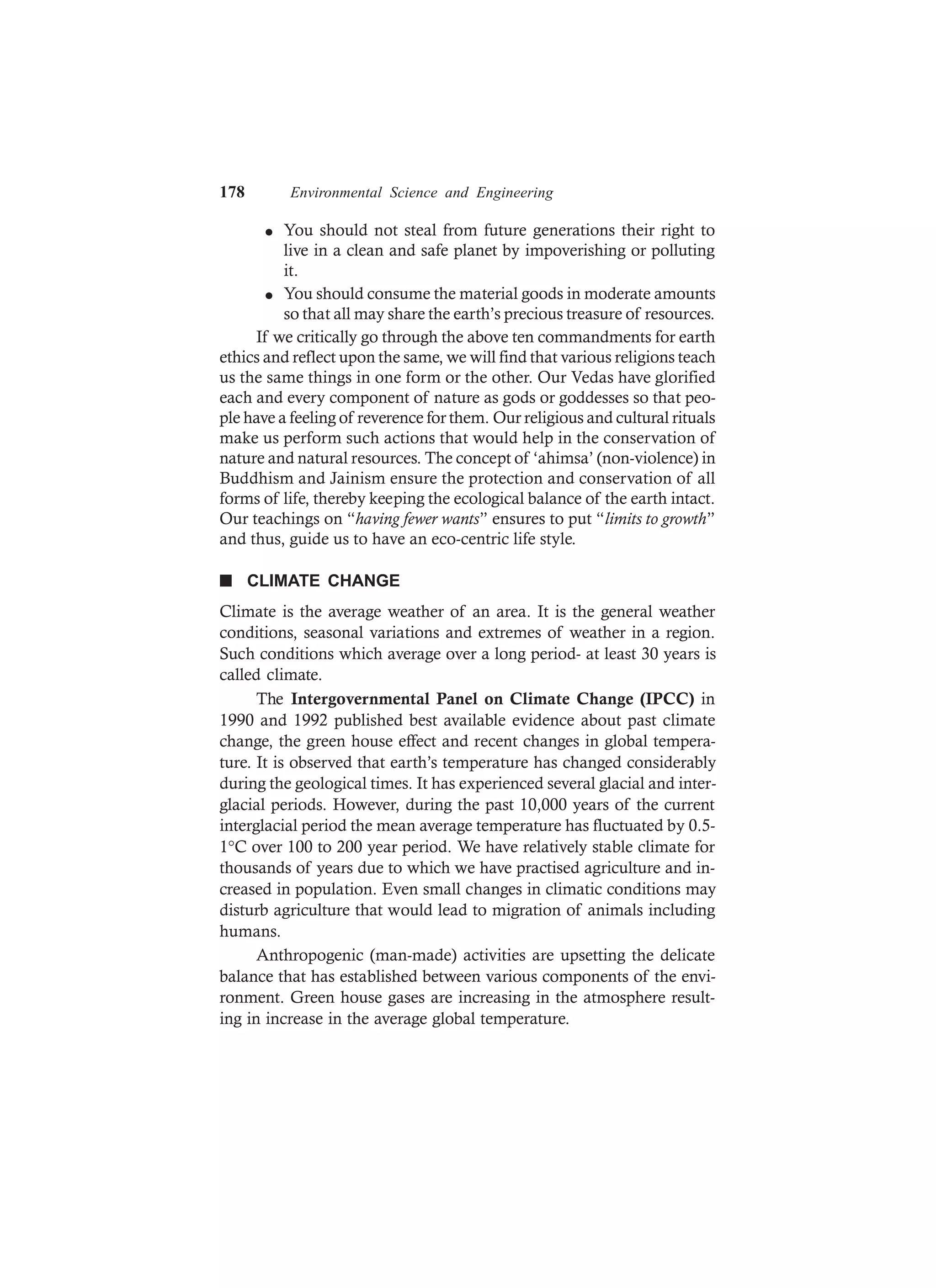 178 Environmental Science and Engineering
l You should not steal from future generations their right to
live in a clean and safe planet by impoverishing or polluting
it.
l You should consume the material goods in moderate amounts
so that all may share the earth’s precious treasure of resources.
If we critically go through the above ten commandments for earth
ethics and reflect upon the same, we will find that various religions teach
us the same things in one form or the other. Our Vedas have glorified
each and every component of nature as gods or goddesses so that peo-
ple have a feeling of reverence for them. Our religious and cultural rituals
make us perform such actions that would help in the conservation of
nature and natural resources. The concept of ‘ahimsa’ (non-violence) in
Buddhism and Jainism ensure the protection and conservation of all
forms of life, thereby keeping the ecological balance of the earth intact.
Our teachings on “having fewer wants” ensures to put “limits to growth”
and thus, guide us to have an eco-centric life style.
n CLIMATE CHANGE
Climate is the average weather of an area. It is the general weather
conditions, seasonal variations and extremes of weather in a region.
Such conditions which average over a long period- at least 30 years is
called climate.
The Intergovernmental Panel on Climate Change (IPCC) in
1990 and 1992 published best available evidence about past climate
change, the green house effect and recent changes in global tempera-
ture. It is observed that earth’s temperature has changed considerably
during the geological times. It has experienced several glacial and inter-
glacial periods. However, during the past 10,000 years of the current
interglacial period the mean average temperature has fluctuated by 0.5-
1°C over 100 to 200 year period. We have relatively stable climate for
thousands of years due to which we have practised agriculture and in-
creased in population. Even small changes in climatic conditions may
disturb agriculture that would lead to migration of animals including
humans.
Anthropogenic (man-made) activities are upsetting the delicate
balance that has established between various components of the envi-
ronment. Green house gases are increasing in the atmosphere result-
ing in increase in the average global temperature.
 