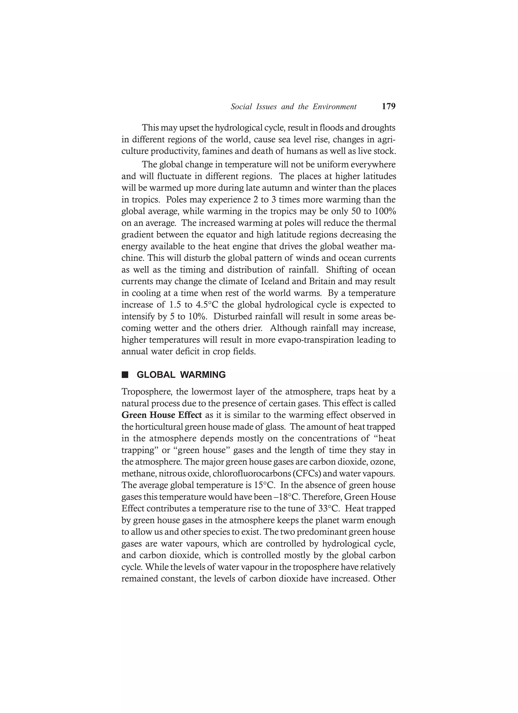 Social Issues and the Environment 179
This may upset the hydrological cycle, result in floods and droughts
in different regions of the world, cause sea level rise, changes in agri-
culture productivity, famines and death of humans as well as live stock.
The global change in temperature will not be uniform everywhere
and will fluctuate in different regions. The places at higher latitudes
will be warmed up more during late autumn and winter than the places
in tropics. Poles may experience 2 to 3 times more warming than the
global average, while warming in the tropics may be only 50 to 100%
on an average. The increased warming at poles will reduce the thermal
gradient between the equator and high latitude regions decreasing the
energy available to the heat engine that drives the global weather ma-
chine. This will disturb the global pattern of winds and ocean currents
as well as the timing and distribution of rainfall. Shifting of ocean
currents may change the climate of Iceland and Britain and may result
in cooling at a time when rest of the world warms. By a temperature
increase of 1.5 to 4.5°C the global hydrological cycle is expected to
intensify by 5 to 10%. Disturbed rainfall will result in some areas be-
coming wetter and the others drier. Although rainfall may increase,
higher temperatures will result in more evapo-transpiration leading to
annual water deficit in crop fields.
n GLOBAL WARMING
Troposphere, the lowermost layer of the atmosphere, traps heat by a
natural process due to the presence of certain gases. This effect is called
Green House Effect as it is similar to the warming effect observed in
the horticultural green house made of glass. The amount of heat trapped
in the atmosphere depends mostly on the concentrations of “heat
trapping” or “green house” gases and the length of time they stay in
the atmosphere. The major green house gases are carbon dioxide, ozone,
methane, nitrous oxide, chlorofluorocarbons (CFCs) and water vapours.
The average global temperature is 15°C. In the absence of green house
gases this temperature would have been –18°C. Therefore, Green House
Effect contributes a temperature rise to the tune of 33°C. Heat trapped
by green house gases in the atmosphere keeps the planet warm enough
to allow us and other species to exist. The two predominant green house
gases are water vapours, which are controlled by hydrological cycle,
and carbon dioxide, which is controlled mostly by the global carbon
cycle. While the levels of water vapour in the troposphere have relatively
remained constant, the levels of carbon dioxide have increased. Other
 