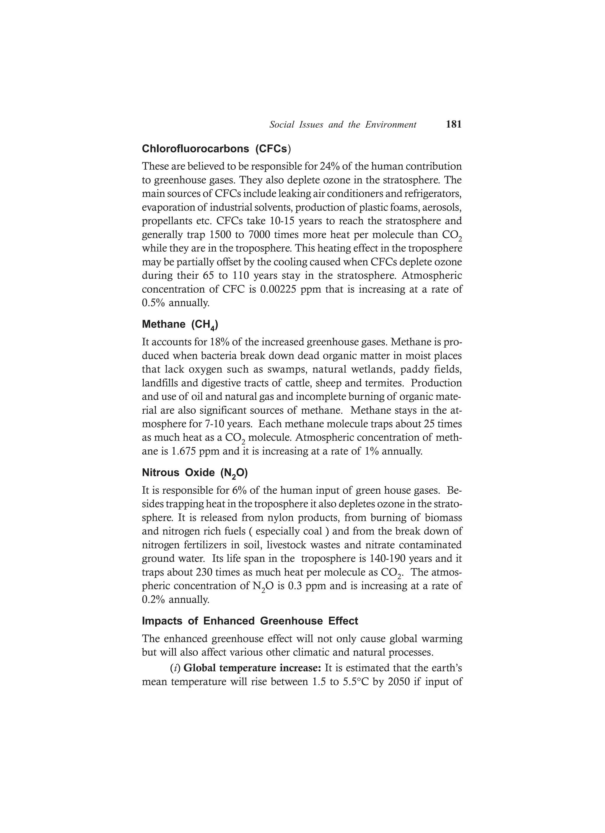 Social Issues and the Environment 181
Chlorofluorocarbons (CFCs)
These are believed to be responsible for 24% of the human contribution
to greenhouse gases. They also deplete ozone in the stratosphere. The
main sources of CFCs include leaking air conditioners and refrigerators,
evaporation of industrial solvents, production of plastic foams, aerosols,
propellants etc. CFCs take 10-15 years to reach the stratosphere and
generally trap 1500 to 7000 times more heat per molecule than CO2
while they are in the troposphere. This heating effect in the troposphere
may be partially offset by the cooling caused when CFCs deplete ozone
during their 65 to 110 years stay in the stratosphere. Atmospheric
concentration of CFC is 0.00225 ppm that is increasing at a rate of
0.5% annually.
Methane (CH4)
It accounts for 18% of the increased greenhouse gases. Methane is pro-
duced when bacteria break down dead organic matter in moist places
that lack oxygen such as swamps, natural wetlands, paddy fields,
landfills and digestive tracts of cattle, sheep and termites. Production
and use of oil and natural gas and incomplete burning of organic mate-
rial are also significant sources of methane. Methane stays in the at-
mosphere for 7-10 years. Each methane molecule traps about 25 times
as much heat as a CO2 molecule. Atmospheric concentration of meth-
ane is 1.675 ppm and it is increasing at a rate of 1% annually.
Nitrous Oxide (N2O)
It is responsible for 6% of the human input of green house gases. Be-
sides trapping heat in the troposphere it also depletes ozone in the strato-
sphere. It is released from nylon products, from burning of biomass
and nitrogen rich fuels ( especially coal ) and from the break down of
nitrogen fertilizers in soil, livestock wastes and nitrate contaminated
ground water. Its life span in the troposphere is 140-190 years and it
traps about 230 times as much heat per molecule as CO2. The atmos-
pheric concentration of N2O is 0.3 ppm and is increasing at a rate of
0.2% annually.
Impacts of Enhanced Greenhouse Effect
The enhanced greenhouse effect will not only cause global warming
but will also affect various other climatic and natural processes.
(i) Global temperature increase: It is estimated that the earth’s
mean temperature will rise between 1.5 to 5.5°C by 2050 if input of
 