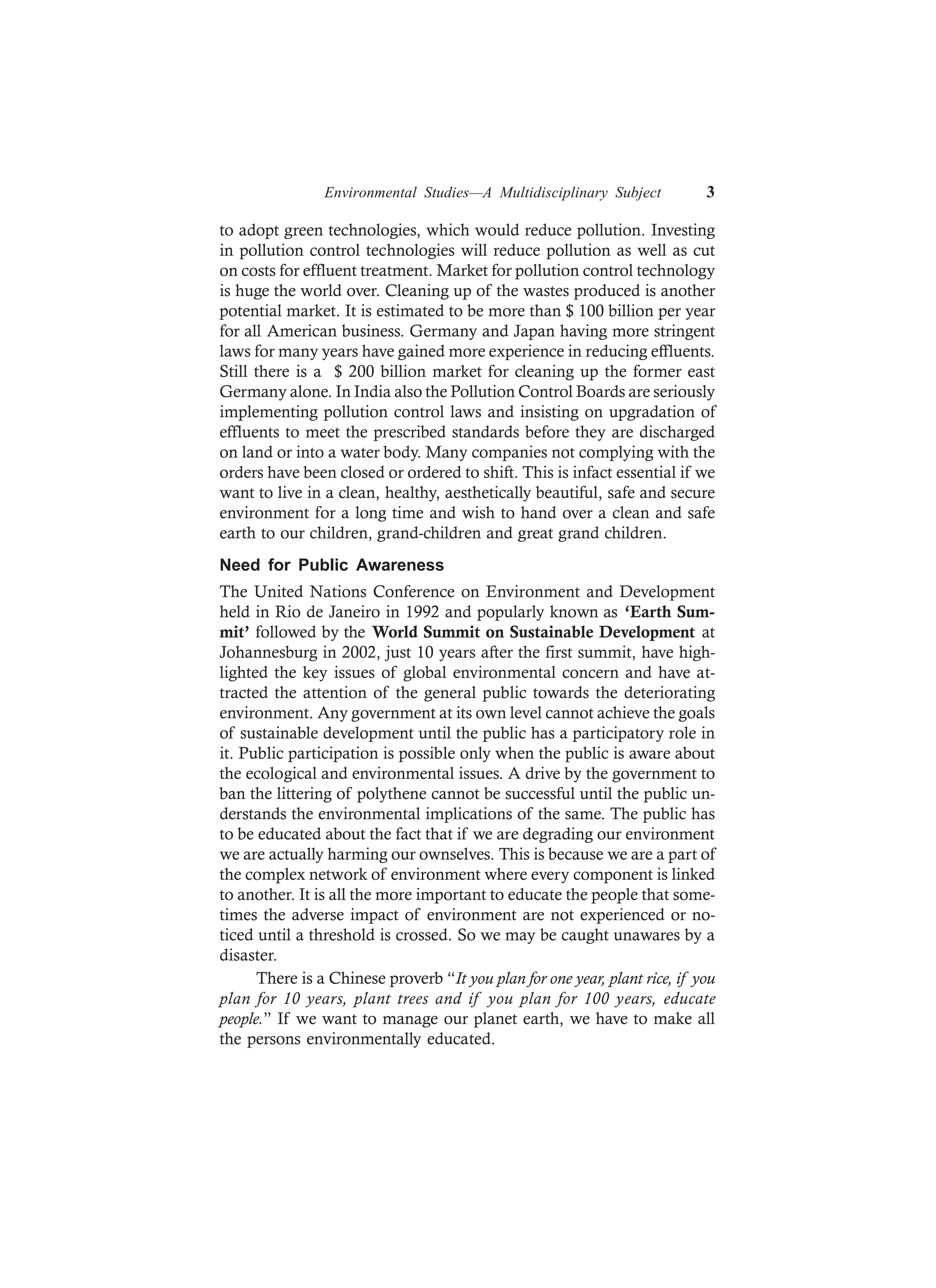 Environmental Studies—A Multidisciplinary Subject 3
to adopt green technologies, which would reduce pollution. Investing
in pollution control technologies will reduce pollution as well as cut
on costs for effluent treatment. Market for pollution control technology
is huge the world over. Cleaning up of the wastes produced is another
potential market. It is estimated to be more than $ 100 billion per year
for all American business. Germany and Japan having more stringent
laws for many years have gained more experience in reducing effluents.
Still there is a $ 200 billion market for cleaning up the former east
Germany alone. In India also the Pollution Control Boards are seriously
implementing pollution control laws and insisting on upgradation of
effluents to meet the prescribed standards before they are discharged
on land or into a water body. Many companies not complying with the
orders have been closed or ordered to shift. This is infact essential if we
want to live in a clean, healthy, aesthetically beautiful, safe and secure
environment for a long time and wish to hand over a clean and safe
earth to our children, grand-children and great grand children.
Need for Public Awareness
The United Nations Conference on Environment and Development
held in Rio de Janeiro in 1992 and popularly known as ‘Earth Sum-
mit’ followed by the World Summit on Sustainable Development at
Johannesburg in 2002, just 10 years after the first summit, have high-
lighted the key issues of global environmental concern and have at-
tracted the attention of the general public towards the deteriorating
environment. Any government at its own level cannot achieve the goals
of sustainable development until the public has a participatory role in
it. Public participation is possible only when the public is aware about
the ecological and environmental issues. A drive by the government to
ban the littering of polythene cannot be successful until the public un-
derstands the environmental implications of the same. The public has
to be educated about the fact that if we are degrading our environment
we are actually harming our ownselves. This is because we are a part of
the complex network of environment where every component is linked
to another. It is all the more important to educate the people that some-
times the adverse impact of environment are not experienced or no-
ticed until a threshold is crossed. So we may be caught unawares by a
disaster.
There is a Chinese proverb “It you plan for one year, plant rice, if you
plan for 10 years, plant trees and if you plan for 100 years, educate
people.” If we want to manage our planet earth, we have to make all
the persons environmentally educated.
 