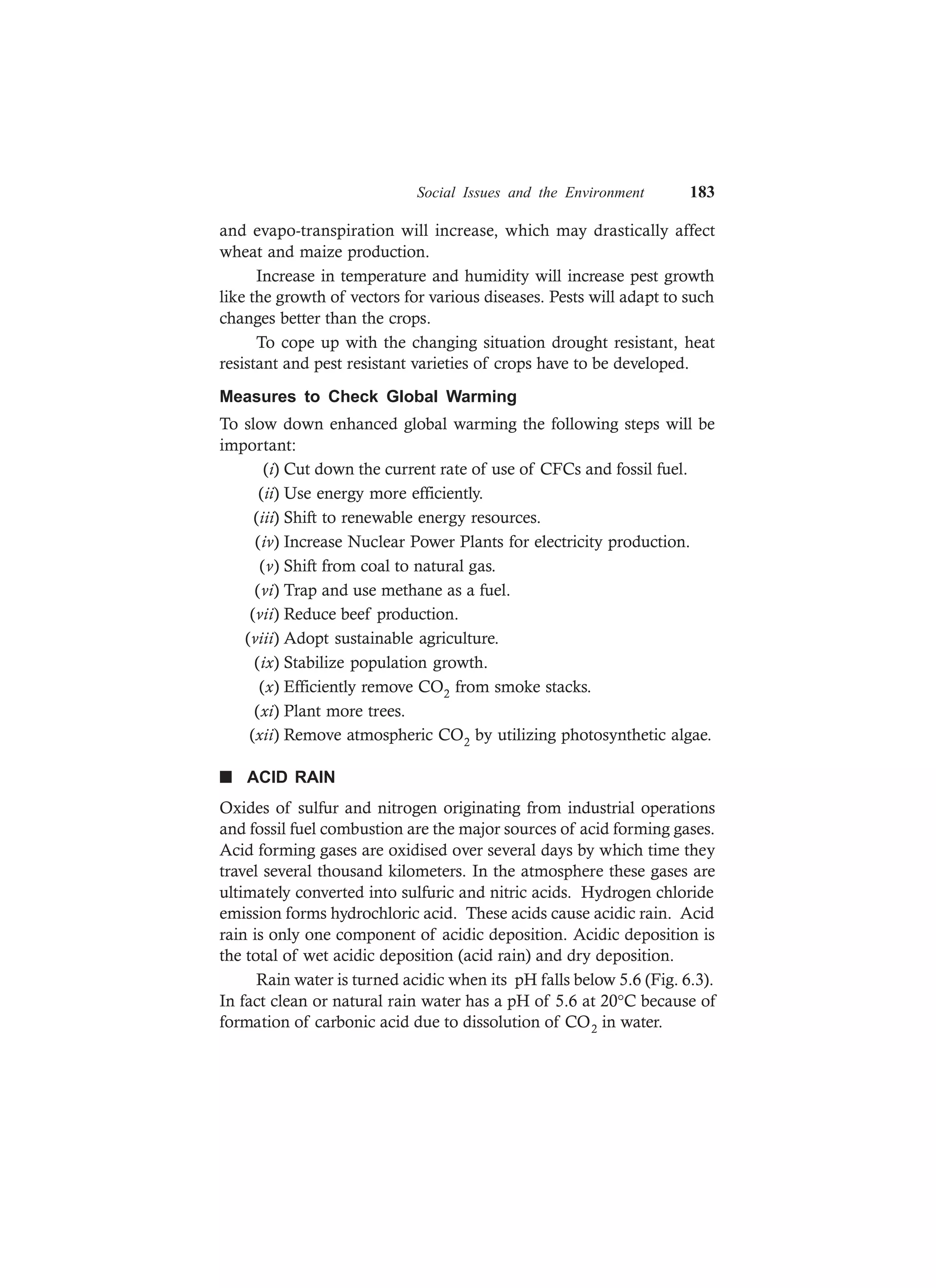 Social Issues and the Environment 183
and evapo-transpiration will increase, which may drastically affect
wheat and maize production.
Increase in temperature and humidity will increase pest growth
like the growth of vectors for various diseases. Pests will adapt to such
changes better than the crops.
To cope up with the changing situation drought resistant, heat
resistant and pest resistant varieties of crops have to be developed.
Measures to Check Global Warming
To slow down enhanced global warming the following steps will be
important:
(i) Cut down the current rate of use of CFCs and fossil fuel.
(ii) Use energy more efficiently.
(iii) Shift to renewable energy resources.
(iv) Increase Nuclear Power Plants for electricity production.
(v) Shift from coal to natural gas.
(vi) Trap and use methane as a fuel.
(vii) Reduce beef production.
(viii) Adopt sustainable agriculture.
(ix) Stabilize population growth.
(x) Efficiently remove CO2 from smoke stacks.
(xi) Plant more trees.
(xii) Remove atmospheric CO2 by utilizing photosynthetic algae.
n ACID RAIN
Oxides of sulfur and nitrogen originating from industrial operations
and fossil fuel combustion are the major sources of acid forming gases.
Acid forming gases are oxidised over several days by which time they
travel several thousand kilometers. In the atmosphere these gases are
ultimately converted into sulfuric and nitric acids. Hydrogen chloride
emission forms hydrochloric acid. These acids cause acidic rain. Acid
rain is only one component of acidic deposition. Acidic deposition is
the total of wet acidic deposition (acid rain) and dry deposition.
Rain water is turned acidic when its pH falls below 5.6 (Fig. 6.3).
In fact clean or natural rain water has a pH of 5.6 at 20°C because of
formation of carbonic acid due to dissolution of CO2 in water.
 