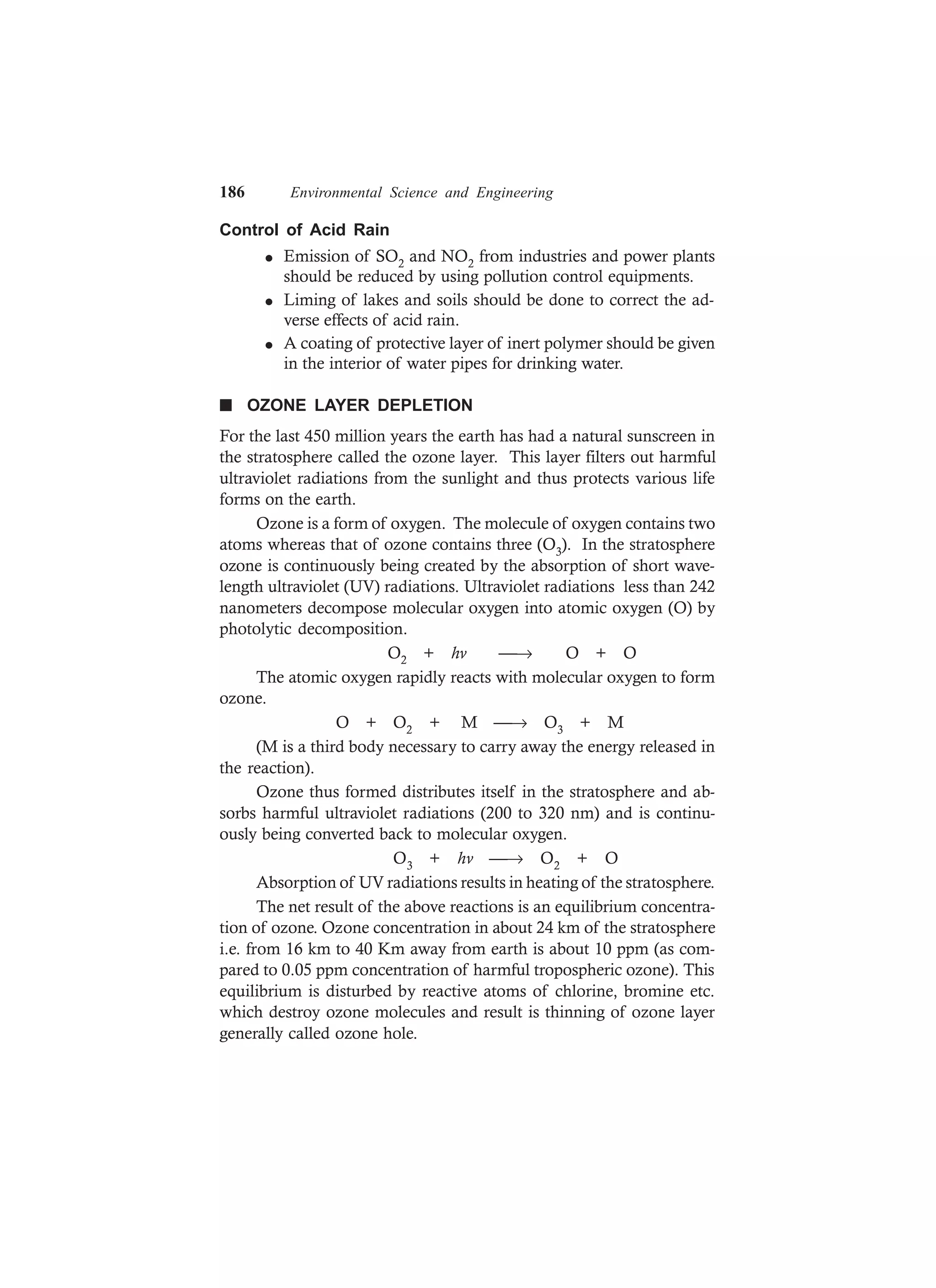 186 Environmental Science and Engineering
Control of Acid Rain
l Emission of SO2 and NO2 from industries and power plants
should be reduced by using pollution control equipments.
l Liming of lakes and soils should be done to correct the ad-
verse effects of acid rain.
l A coating of protective layer of inert polymer should be given
in the interior of water pipes for drinking water.
n OZONE LAYER DEPLETION
For the last 450 million years the earth has had a natural sunscreen in
the stratosphere called the ozone layer. This layer filters out harmful
ultraviolet radiations from the sunlight and thus protects various life
forms on the earth.
Ozone is a form of oxygen. The molecule of oxygen contains two
atoms whereas that of ozone contains three (O3). In the stratosphere
ozone is continuously being created by the absorption of short wave-
length ultraviolet (UV) radiations. Ultraviolet radiations less than 242
nanometers decompose molecular oxygen into atomic oxygen (O) by
photolytic decomposition.
O2 + hv → O + O
The atomic oxygen rapidly reacts with molecular oxygen to form
ozone.
O + O2 + M → O3 + M
(M is a third body necessary to carry away the energy released in
the reaction).
Ozone thus formed distributes itself in the stratosphere and ab-
sorbs harmful ultraviolet radiations (200 to 320 nm) and is continu-
ously being converted back to molecular oxygen.
O3 + hv → O2 + O
Absorption of UV radiations results in heating of the stratosphere.
The net result of the above reactions is an equilibrium concentra-
tion of ozone. Ozone concentration in about 24 km of the stratosphere
i.e. from 16 km to 40 Km away from earth is about 10 ppm (as com-
pared to 0.05 ppm concentration of harmful tropospheric ozone). This
equilibrium is disturbed by reactive atoms of chlorine, bromine etc.
which destroy ozone molecules and result is thinning of ozone layer
generally called ozone hole.
 