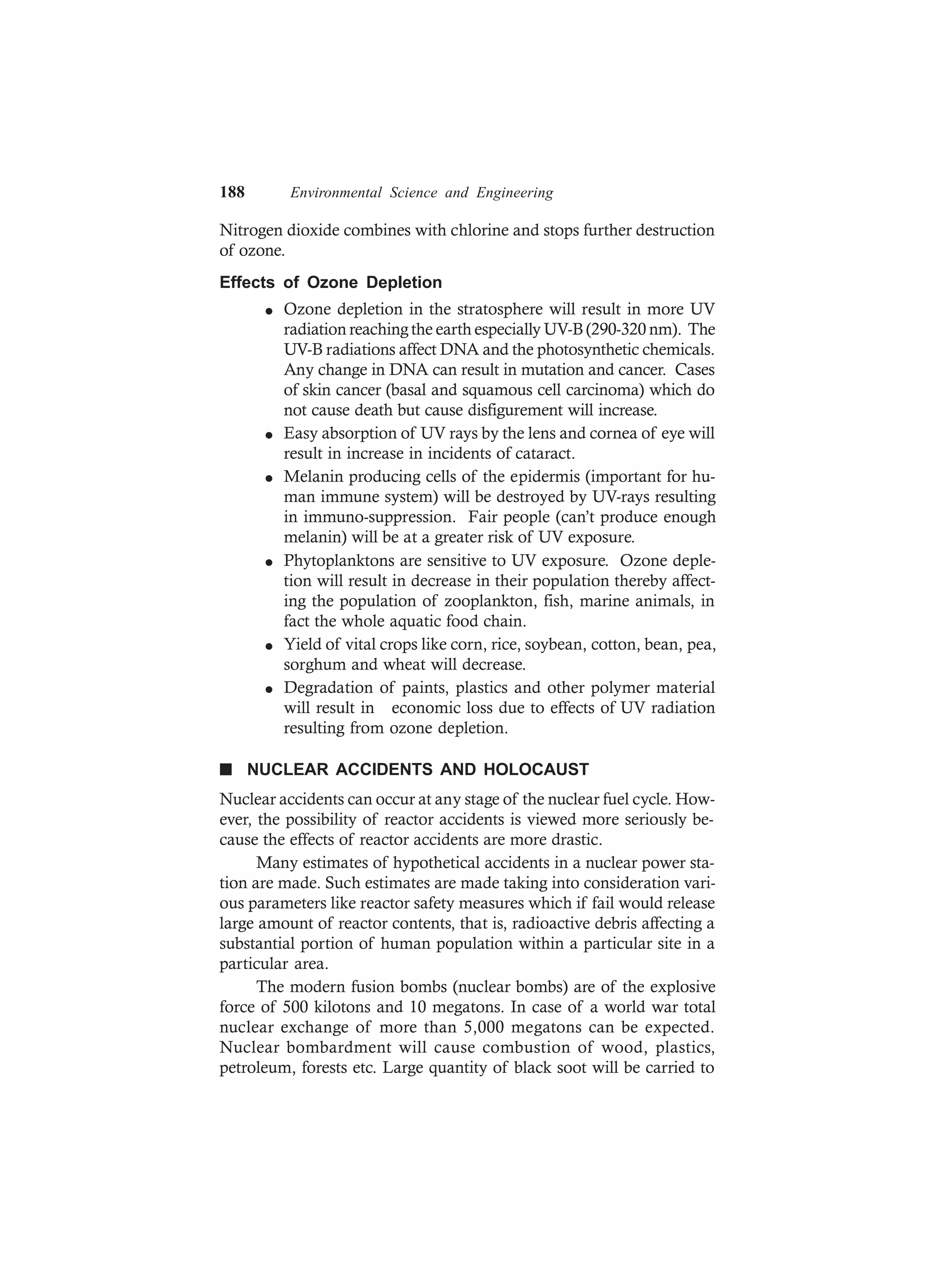 188 Environmental Science and Engineering
Nitrogen dioxide combines with chlorine and stops further destruction
of ozone.
Effects of Ozone Depletion
l Ozone depletion in the stratosphere will result in more UV
radiation reaching the earth especially UV-B (290-320 nm). The
UV-B radiations affect DNA and the photosynthetic chemicals.
Any change in DNA can result in mutation and cancer. Cases
of skin cancer (basal and squamous cell carcinoma) which do
not cause death but cause disfigurement will increase.
l Easy absorption of UV rays by the lens and cornea of eye will
result in increase in incidents of cataract.
l Melanin producing cells of the epidermis (important for hu-
man immune system) will be destroyed by UV-rays resulting
in immuno-suppression. Fair people (can’t produce enough
melanin) will be at a greater risk of UV exposure.
l Phytoplanktons are sensitive to UV exposure. Ozone deple-
tion will result in decrease in their population thereby affect-
ing the population of zooplankton, fish, marine animals, in
fact the whole aquatic food chain.
l Yield of vital crops like corn, rice, soybean, cotton, bean, pea,
sorghum and wheat will decrease.
l Degradation of paints, plastics and other polymer material
will result in economic loss due to effects of UV radiation
resulting from ozone depletion.
n NUCLEAR ACCIDENTS AND HOLOCAUST
Nuclear accidents can occur at any stage of the nuclear fuel cycle. How-
ever, the possibility of reactor accidents is viewed more seriously be-
cause the effects of reactor accidents are more drastic.
Many estimates of hypothetical accidents in a nuclear power sta-
tion are made. Such estimates are made taking into consideration vari-
ous parameters like reactor safety measures which if fail would release
large amount of reactor contents, that is, radioactive debris affecting a
substantial portion of human population within a particular site in a
particular area.
The modern fusion bombs (nuclear bombs) are of the explosive
force of 500 kilotons and 10 megatons. In case of a world war total
nuclear exchange of more than 5,000 megatons can be expected.
Nuclear bombardment will cause combustion of wood, plastics,
petroleum, forests etc. Large quantity of black soot will be carried to
 