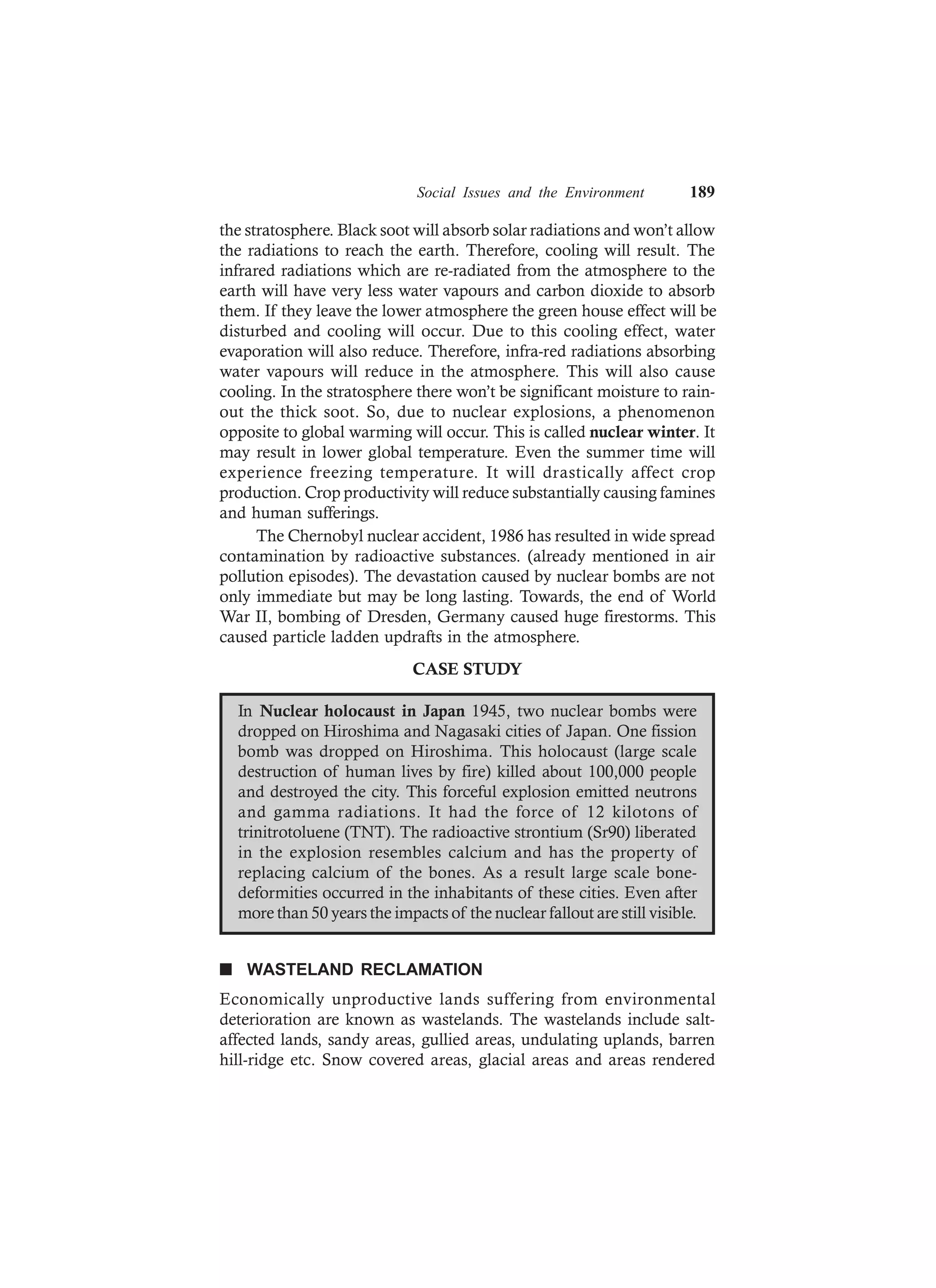 Social Issues and the Environment 189
the stratosphere. Black soot will absorb solar radiations and won’t allow
the radiations to reach the earth. Therefore, cooling will result. The
infrared radiations which are re-radiated from the atmosphere to the
earth will have very less water vapours and carbon dioxide to absorb
them. If they leave the lower atmosphere the green house effect will be
disturbed and cooling will occur. Due to this cooling effect, water
evaporation will also reduce. Therefore, infra-red radiations absorbing
water vapours will reduce in the atmosphere. This will also cause
cooling. In the stratosphere there won’t be significant moisture to rain-
out the thick soot. So, due to nuclear explosions, a phenomenon
opposite to global warming will occur. This is called nuclear winter. It
may result in lower global temperature. Even the summer time will
experience freezing temperature. It will drastically affect crop
production. Crop productivity will reduce substantially causing famines
and human sufferings.
The Chernobyl nuclear accident, 1986 has resulted in wide spread
contamination by radioactive substances. (already mentioned in air
pollution episodes). The devastation caused by nuclear bombs are not
only immediate but may be long lasting. Towards, the end of World
War II, bombing of Dresden, Germany caused huge firestorms. This
caused particle ladden updrafts in the atmosphere.
CASE STUDY
In Nuclear holocaust in Japan 1945, two nuclear bombs were
dropped on Hiroshima and Nagasaki cities of Japan. One fission
bomb was dropped on Hiroshima. This holocaust (large scale
destruction of human lives by fire) killed about 100,000 people
and destroyed the city. This forceful explosion emitted neutrons
and gamma radiations. It had the force of 12 kilotons of
trinitrotoluene (TNT). The radioactive strontium (Sr90) liberated
in the explosion resembles calcium and has the property of
replacing calcium of the bones. As a result large scale bone-
deformities occurred in the inhabitants of these cities. Even after
more than 50 years the impacts of the nuclear fallout are still visible.
n WASTELAND RECLAMATION
Economically unproductive lands suffering from environmental
deterioration are known as wastelands. The wastelands include salt-
affected lands, sandy areas, gullied areas, undulating uplands, barren
hill-ridge etc. Snow covered areas, glacial areas and areas rendered
 