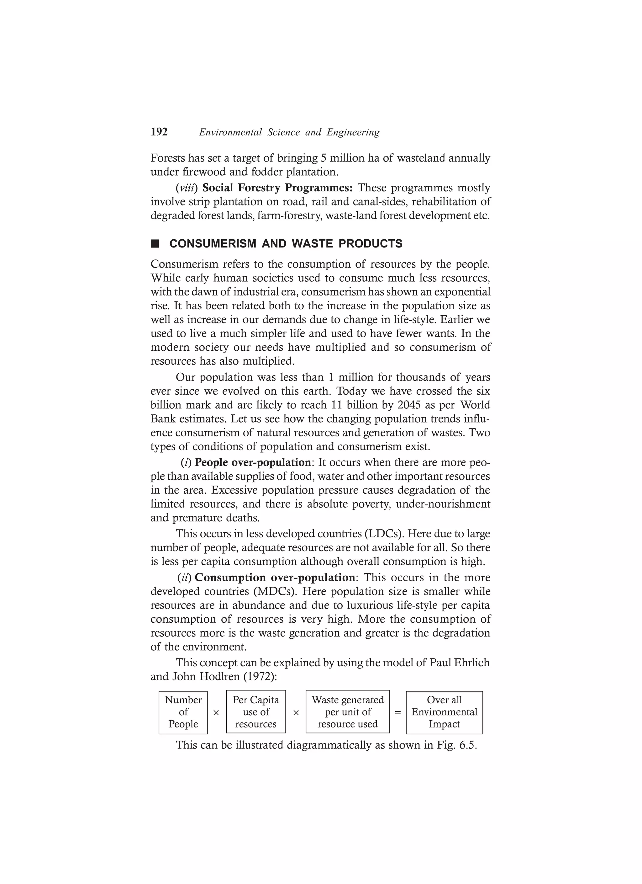 192 Environmental Science and Engineering
Forests has set a target of bringing 5 million ha of wasteland annually
under firewood and fodder plantation.
(viii) Social Forestry Programmes: These programmes mostly
involve strip plantation on road, rail and canal-sides, rehabilitation of
degraded forest lands, farm-forestry, waste-land forest development etc.
n CONSUMERISM AND WASTE PRODUCTS
Consumerism refers to the consumption of resources by the people.
While early human societies used to consume much less resources,
with the dawn of industrial era, consumerism has shown an exponential
rise. It has been related both to the increase in the population size as
well as increase in our demands due to change in life-style. Earlier we
used to live a much simpler life and used to have fewer wants. In the
modern society our needs have multiplied and so consumerism of
resources has also multiplied.
Our population was less than 1 million for thousands of years
ever since we evolved on this earth. Today we have crossed the six
billion mark and are likely to reach 11 billion by 2045 as per World
Bank estimates. Let us see how the changing population trends influ-
ence consumerism of natural resources and generation of wastes. Two
types of conditions of population and consumerism exist.
(i) People over-population: It occurs when there are more peo-
ple than available supplies of food, water and other important resources
in the area. Excessive population pressure causes degradation of the
limited resources, and there is absolute poverty, under-nourishment
and premature deaths.
This occurs in less developed countries (LDCs). Here due to large
number of people, adequate resources are not available for all. So there
is less per capita consumption although overall consumption is high.
(ii) Consumption over-population: This occurs in the more
developed countries (MDCs). Here population size is smaller while
resources are in abundance and due to luxurious life-style per capita
consumption of resources is very high. More the consumption of
resources more is the waste generation and greater is the degradation
of the environment.
This concept can be explained by using the model of Paul Ehrlich
and John Hodlren (1972):
Number
of
People
× × =
Per Capita
use of
resources
Waste generated
per unit of
resource used
Over all
Environmental
Impact
This can be illustrated diagrammatically as shown in Fig. 6.5.
 