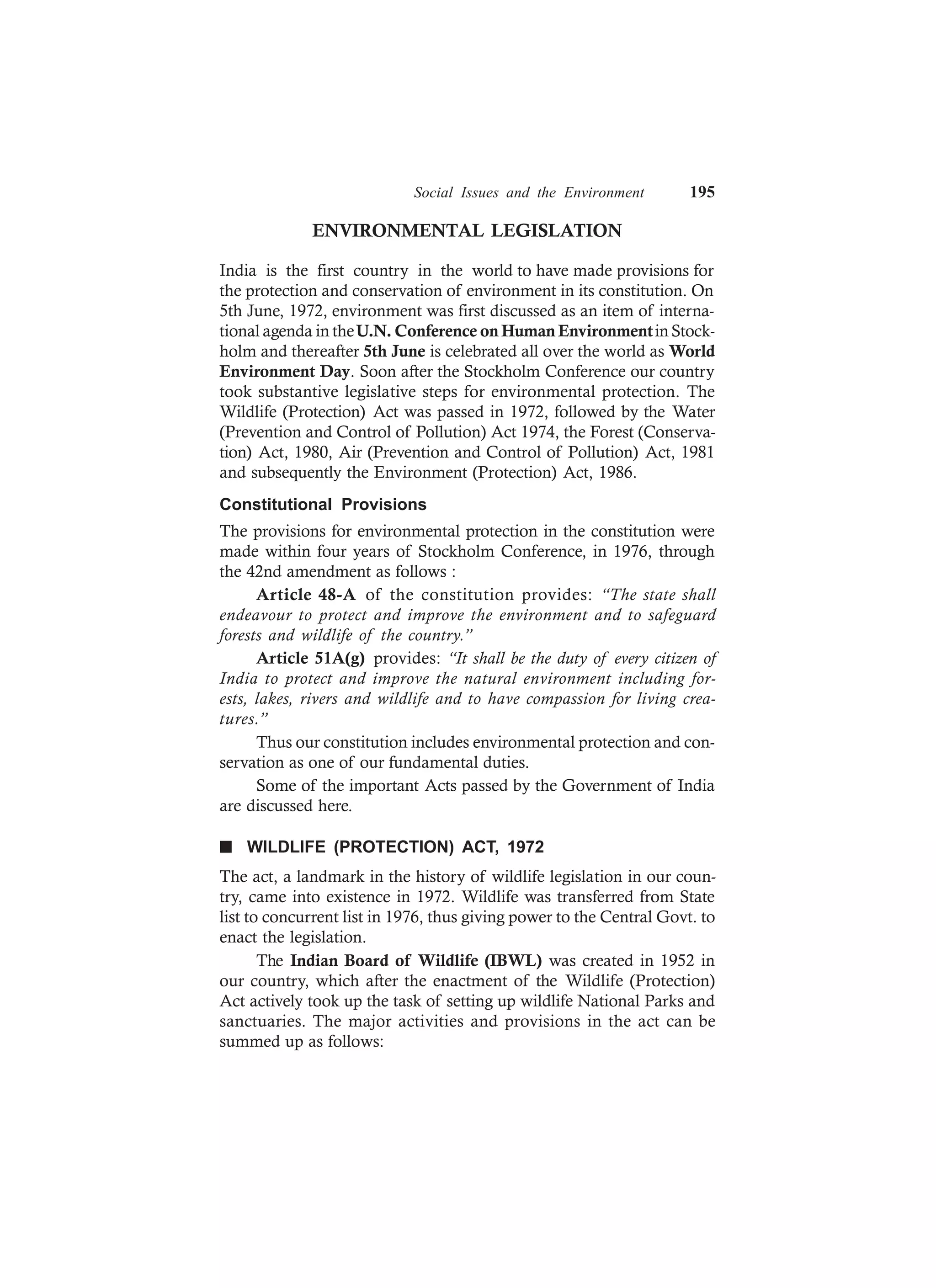 Social Issues and the Environment 195
ENVIRONMENTAL LEGISLATION
India is the first country in the world to have made provisions for
the protection and conservation of environment in its constitution. On
5th June, 1972, environment was first discussed as an item of interna-
tional agenda in theU.N. Conference on Human Environmentin Stock-
holm and thereafter 5th June is celebrated all over the world as World
Environment Day. Soon after the Stockholm Conference our country
took substantive legislative steps for environmental protection. The
Wildlife (Protection) Act was passed in 1972, followed by the Water
(Prevention and Control of Pollution) Act 1974, the Forest (Conserva-
tion) Act, 1980, Air (Prevention and Control of Pollution) Act, 1981
and subsequently the Environment (Protection) Act, 1986.
Constitutional Provisions
The provisions for environmental protection in the constitution were
made within four years of Stockholm Conference, in 1976, through
the 42nd amendment as follows :
Article 48-A of the constitution provides: “The state shall
endeavour to protect and improve the environment and to safeguard
forests and wildlife of the country.”
Article 51A(g) provides: “It shall be the duty of every citizen of
India to protect and improve the natural environment including for-
ests, lakes, rivers and wildlife and to have compassion for living crea-
tures.”
Thus our constitution includes environmental protection and con-
servation as one of our fundamental duties.
Some of the important Acts passed by the Government of India
are discussed here.
n WILDLIFE (PROTECTION) ACT, 1972
The act, a landmark in the history of wildlife legislation in our coun-
try, came into existence in 1972. Wildlife was transferred from State
list to concurrent list in 1976, thus giving power to the Central Govt. to
enact the legislation.
The Indian Board of Wildlife (IBWL) was created in 1952 in
our country, which after the enactment of the Wildlife (Protection)
Act actively took up the task of setting up wildlife National Parks and
sanctuaries. The major activities and provisions in the act can be
summed up as follows:
 