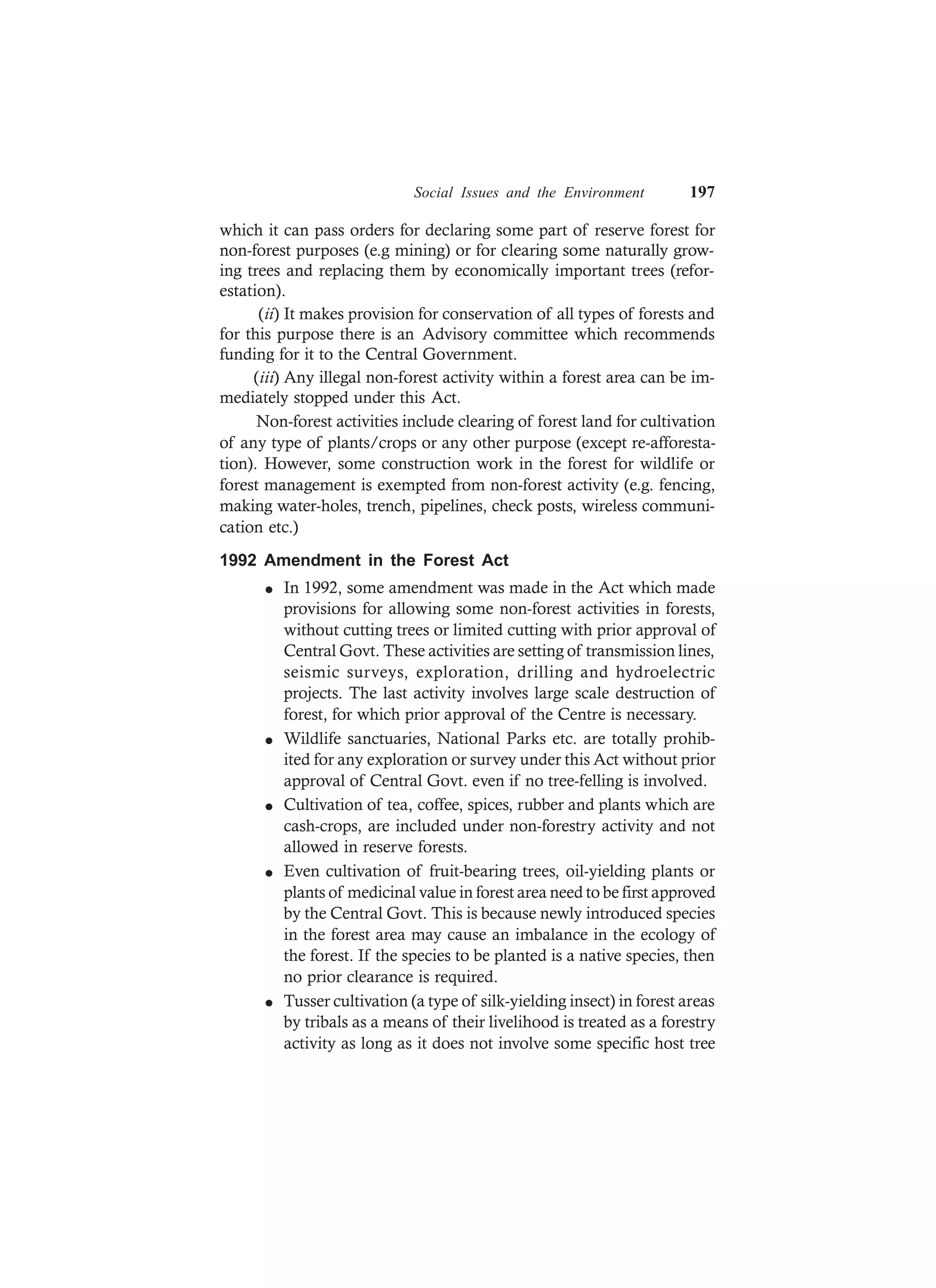 Social Issues and the Environment 197
which it can pass orders for declaring some part of reserve forest for
non-forest purposes (e.g mining) or for clearing some naturally grow-
ing trees and replacing them by economically important trees (refor-
estation).
(ii) It makes provision for conservation of all types of forests and
for this purpose there is an Advisory committee which recommends
funding for it to the Central Government.
(iii) Any illegal non-forest activity within a forest area can be im-
mediately stopped under this Act.
Non-forest activities include clearing of forest land for cultivation
of any type of plants/crops or any other purpose (except re-afforesta-
tion). However, some construction work in the forest for wildlife or
forest management is exempted from non-forest activity (e.g. fencing,
making water-holes, trench, pipelines, check posts, wireless communi-
cation etc.)
1992 Amendment in the Forest Act
l In 1992, some amendment was made in the Act which made
provisions for allowing some non-forest activities in forests,
without cutting trees or limited cutting with prior approval of
Central Govt. These activities are setting of transmission lines,
seismic surveys, exploration, drilling and hydroelectric
projects. The last activity involves large scale destruction of
forest, for which prior approval of the Centre is necessary.
l Wildlife sanctuaries, National Parks etc. are totally prohib-
ited for any exploration or survey under this Act without prior
approval of Central Govt. even if no tree-felling is involved.
l Cultivation of tea, coffee, spices, rubber and plants which are
cash-crops, are included under non-forestry activity and not
allowed in reserve forests.
l Even cultivation of fruit-bearing trees, oil-yielding plants or
plants of medicinal value in forest area need to be first approved
by the Central Govt. This is because newly introduced species
in the forest area may cause an imbalance in the ecology of
the forest. If the species to be planted is a native species, then
no prior clearance is required.
l Tusser cultivation (a type of silk-yielding insect) in forest areas
by tribals as a means of their livelihood is treated as a forestry
activity as long as it does not involve some specific host tree
 