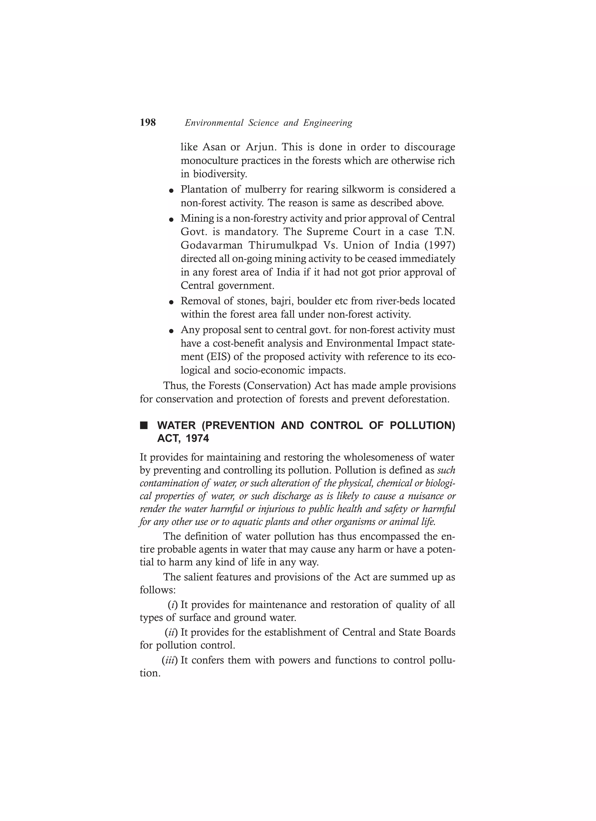 198 Environmental Science and Engineering
like Asan or Arjun. This is done in order to discourage
monoculture practices in the forests which are otherwise rich
in biodiversity.
l Plantation of mulberry for rearing silkworm is considered a
non-forest activity. The reason is same as described above.
l Mining is a non-forestry activity and prior approval of Central
Govt. is mandatory. The Supreme Court in a case T.N.
Godavarman Thirumulkpad Vs. Union of India (1997)
directed all on-going mining activity to be ceased immediately
in any forest area of India if it had not got prior approval of
Central government.
l Removal of stones, bajri, boulder etc from river-beds located
within the forest area fall under non-forest activity.
l Any proposal sent to central govt. for non-forest activity must
have a cost-benefit analysis and Environmental Impact state-
ment (EIS) of the proposed activity with reference to its eco-
logical and socio-economic impacts.
Thus, the Forests (Conservation) Act has made ample provisions
for conservation and protection of forests and prevent deforestation.
n WATER (PREVENTION AND CONTROL OF POLLUTION)
ACT, 1974
It provides for maintaining and restoring the wholesomeness of water
by preventing and controlling its pollution. Pollution is defined as such
contamination of water, or such alteration of the physical, chemical or biologi-
cal properties of water, or such discharge as is likely to cause a nuisance or
render the water harmful or injurious to public health and safety or harmful
for any other use or to aquatic plants and other organisms or animal life.
The definition of water pollution has thus encompassed the en-
tire probable agents in water that may cause any harm or have a poten-
tial to harm any kind of life in any way.
The salient features and provisions of the Act are summed up as
follows:
(i) It provides for maintenance and restoration of quality of all
types of surface and ground water.
(ii) It provides for the establishment of Central and State Boards
for pollution control.
(iii) It confers them with powers and functions to control pollu-
tion.
 