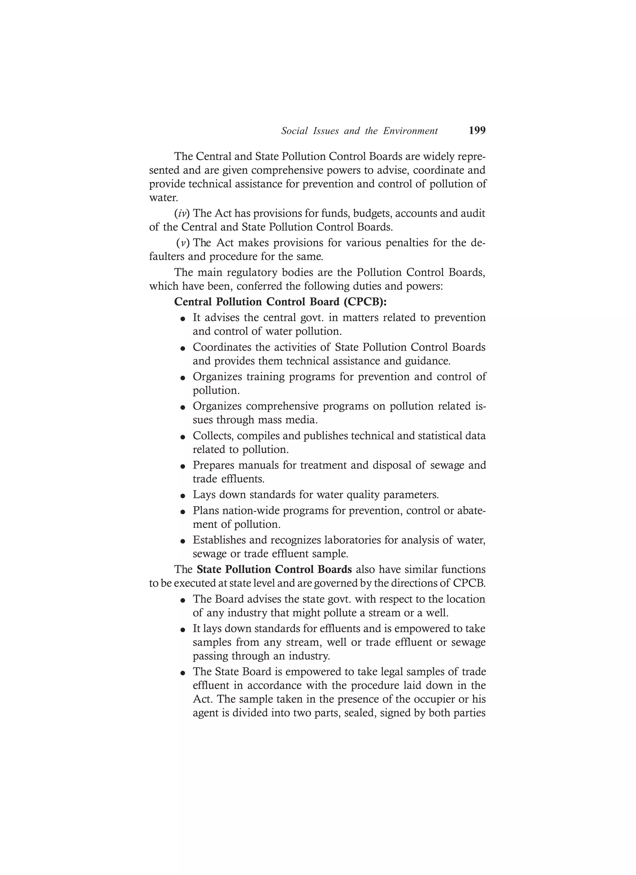 Social Issues and the Environment 199
The Central and State Pollution Control Boards are widely repre-
sented and are given comprehensive powers to advise, coordinate and
provide technical assistance for prevention and control of pollution of
water.
(iv) The Act has provisions for funds, budgets, accounts and audit
of the Central and State Pollution Control Boards.
(v) The Act makes provisions for various penalties for the de-
faulters and procedure for the same.
The main regulatory bodies are the Pollution Control Boards,
which have been, conferred the following duties and powers:
Central Pollution Control Board (CPCB):
l It advises the central govt. in matters related to prevention
and control of water pollution.
l Coordinates the activities of State Pollution Control Boards
and provides them technical assistance and guidance.
l Organizes training programs for prevention and control of
pollution.
l Organizes comprehensive programs on pollution related is-
sues through mass media.
l Collects, compiles and publishes technical and statistical data
related to pollution.
l Prepares manuals for treatment and disposal of sewage and
trade effluents.
l Lays down standards for water quality parameters.
l Plans nation-wide programs for prevention, control or abate-
ment of pollution.
l Establishes and recognizes laboratories for analysis of water,
sewage or trade effluent sample.
The State Pollution Control Boards also have similar functions
to be executed at state level and are governed by the directions of CPCB.
l The Board advises the state govt. with respect to the location
of any industry that might pollute a stream or a well.
l It lays down standards for effluents and is empowered to take
samples from any stream, well or trade effluent or sewage
passing through an industry.
l The State Board is empowered to take legal samples of trade
effluent in accordance with the procedure laid down in the
Act. The sample taken in the presence of the occupier or his
agent is divided into two parts, sealed, signed by both parties
 