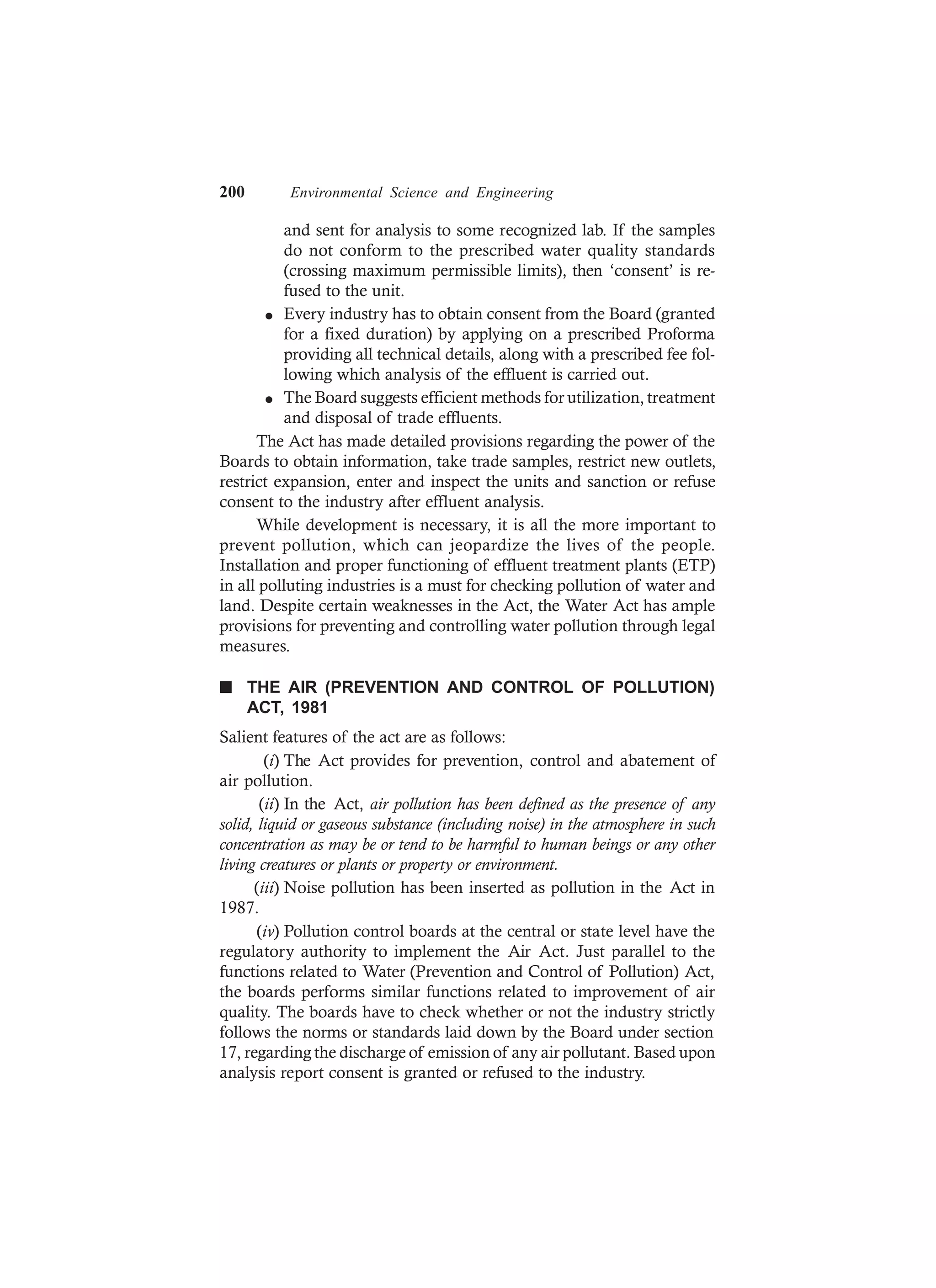 200 Environmental Science and Engineering
and sent for analysis to some recognized lab. If the samples
do not conform to the prescribed water quality standards
(crossing maximum permissible limits), then ‘consent’ is re-
fused to the unit.
l Every industry has to obtain consent from the Board (granted
for a fixed duration) by applying on a prescribed Proforma
providing all technical details, along with a prescribed fee fol-
lowing which analysis of the effluent is carried out.
l The Board suggests efficient methods for utilization, treatment
and disposal of trade effluents.
The Act has made detailed provisions regarding the power of the
Boards to obtain information, take trade samples, restrict new outlets,
restrict expansion, enter and inspect the units and sanction or refuse
consent to the industry after effluent analysis.
While development is necessary, it is all the more important to
prevent pollution, which can jeopardize the lives of the people.
Installation and proper functioning of effluent treatment plants (ETP)
in all polluting industries is a must for checking pollution of water and
land. Despite certain weaknesses in the Act, the Water Act has ample
provisions for preventing and controlling water pollution through legal
measures.
n THE AIR (PREVENTION AND CONTROL OF POLLUTION)
ACT, 1981
Salient features of the act are as follows:
(i) The Act provides for prevention, control and abatement of
air pollution.
(ii) In the Act, air pollution has been defined as the presence of any
solid, liquid or gaseous substance (including noise) in the atmosphere in such
concentration as may be or tend to be harmful to human beings or any other
living creatures or plants or property or environment.
(iii) Noise pollution has been inserted as pollution in the Act in
1987.
(iv) Pollution control boards at the central or state level have the
regulatory authority to implement the Air Act. Just parallel to the
functions related to Water (Prevention and Control of Pollution) Act,
the boards performs similar functions related to improvement of air
quality. The boards have to check whether or not the industry strictly
follows the norms or standards laid down by the Board under section
17, regarding the discharge of emission of any air pollutant. Based upon
analysis report consent is granted or refused to the industry.
 