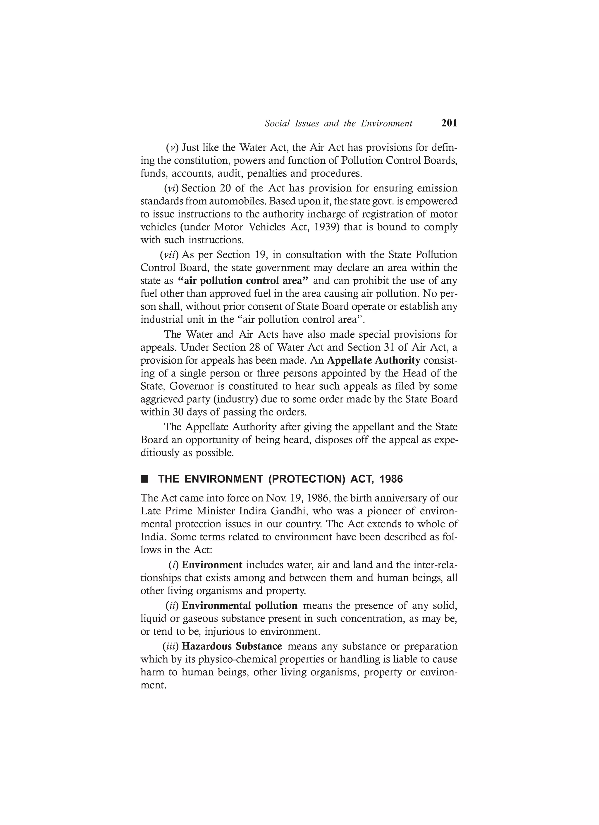 Social Issues and the Environment 201
(v) Just like the Water Act, the Air Act has provisions for defin-
ing the constitution, powers and function of Pollution Control Boards,
funds, accounts, audit, penalties and procedures.
(vi) Section 20 of the Act has provision for ensuring emission
standards from automobiles. Based upon it, the state govt. is empowered
to issue instructions to the authority incharge of registration of motor
vehicles (under Motor Vehicles Act, 1939) that is bound to comply
with such instructions.
(vii) As per Section 19, in consultation with the State Pollution
Control Board, the state government may declare an area within the
state as “air pollution control area” and can prohibit the use of any
fuel other than approved fuel in the area causing air pollution. No per-
son shall, without prior consent of State Board operate or establish any
industrial unit in the “air pollution control area”.
The Water and Air Acts have also made special provisions for
appeals. Under Section 28 of Water Act and Section 31 of Air Act, a
provision for appeals has been made. An Appellate Authority consist-
ing of a single person or three persons appointed by the Head of the
State, Governor is constituted to hear such appeals as filed by some
aggrieved party (industry) due to some order made by the State Board
within 30 days of passing the orders.
The Appellate Authority after giving the appellant and the State
Board an opportunity of being heard, disposes off the appeal as expe-
ditiously as possible.
n THE ENVIRONMENT (PROTECTION) ACT, 1986
The Act came into force on Nov. 19, 1986, the birth anniversary of our
Late Prime Minister Indira Gandhi, who was a pioneer of environ-
mental protection issues in our country. The Act extends to whole of
India. Some terms related to environment have been described as fol-
lows in the Act:
(i) Environment includes water, air and land and the inter-rela-
tionships that exists among and between them and human beings, all
other living organisms and property.
(ii) Environmental pollution means the presence of any solid,
liquid or gaseous substance present in such concentration, as may be,
or tend to be, injurious to environment.
(iii) Hazardous Substance means any substance or preparation
which by its physico-chemical properties or handling is liable to cause
harm to human beings, other living organisms, property or environ-
ment.
 