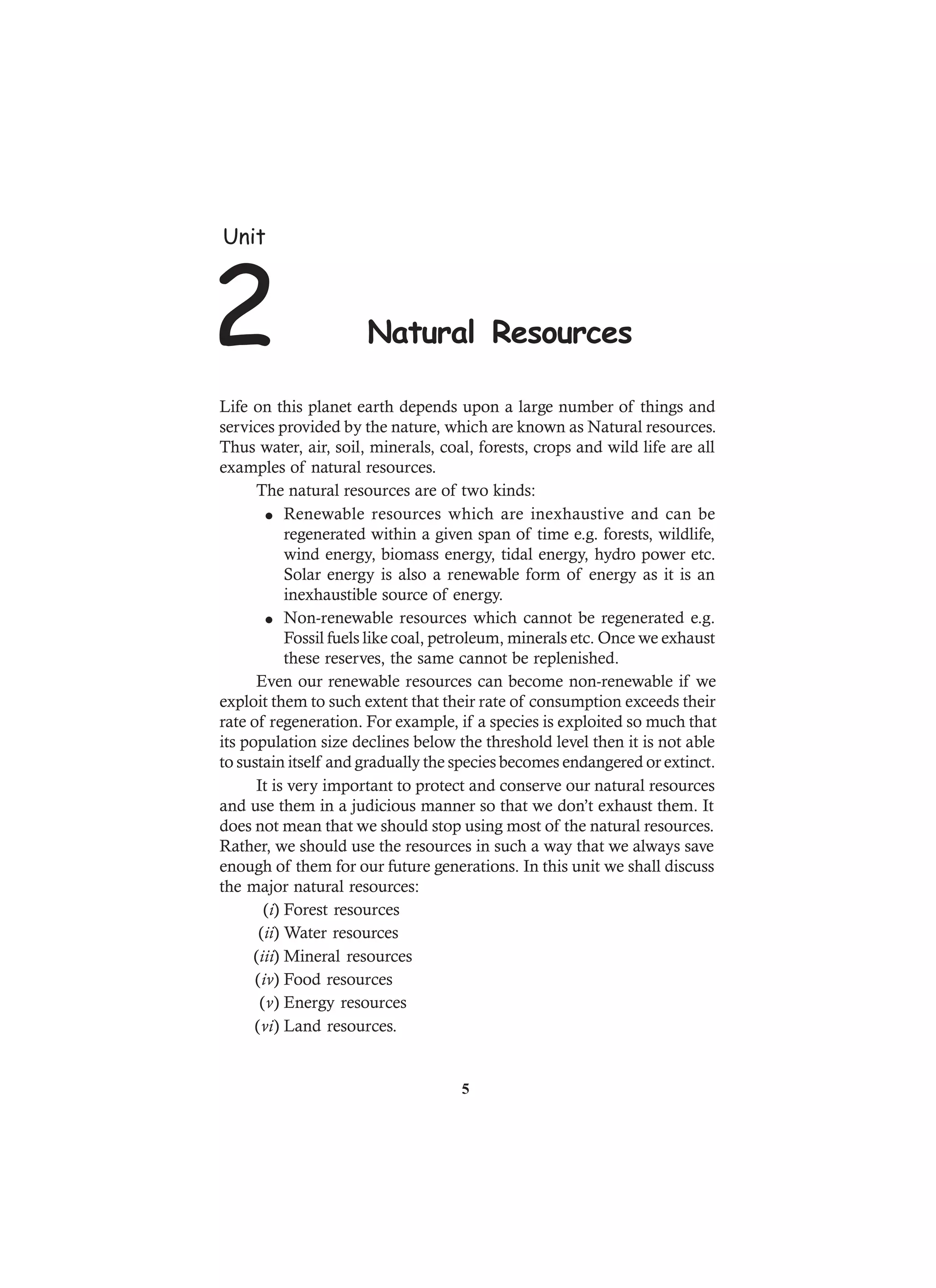 Life on this planet earth depends upon a large number of things and
services provided by the nature, which are known as Natural resources.
Thus water, air, soil, minerals, coal, forests, crops and wild life are all
examples of natural resources.
The natural resources are of two kinds:
l Renewable resources which are inexhaustive and can be
regenerated within a given span of time e.g. forests, wildlife,
wind energy, biomass energy, tidal energy, hydro power etc.
Solar energy is also a renewable form of energy as it is an
inexhaustible source of energy.
l Non-renewable resources which cannot be regenerated e.g.
Fossil fuels like coal, petroleum, minerals etc. Once we exhaust
these reserves, the same cannot be replenished.
Even our renewable resources can become non-renewable if we
exploit them to such extent that their rate of consumption exceeds their
rate of regeneration. For example, if a species is exploited so much that
its population size declines below the threshold level then it is not able
to sustain itself and gradually the species becomes endangered or extinct.
It is very important to protect and conserve our natural resources
and use them in a judicious manner so that we don’t exhaust them. It
does not mean that we should stop using most of the natural resources.
Rather, we should use the resources in such a way that we always save
enough of them for our future generations. In this unit we shall discuss
the major natural resources:
(i) Forest resources
(ii) Water resources
(iii) Mineral resources
(iv) Food resources
(v) Energy resources
(vi) Land resources.
Unit
2 Natural Resources
5
 