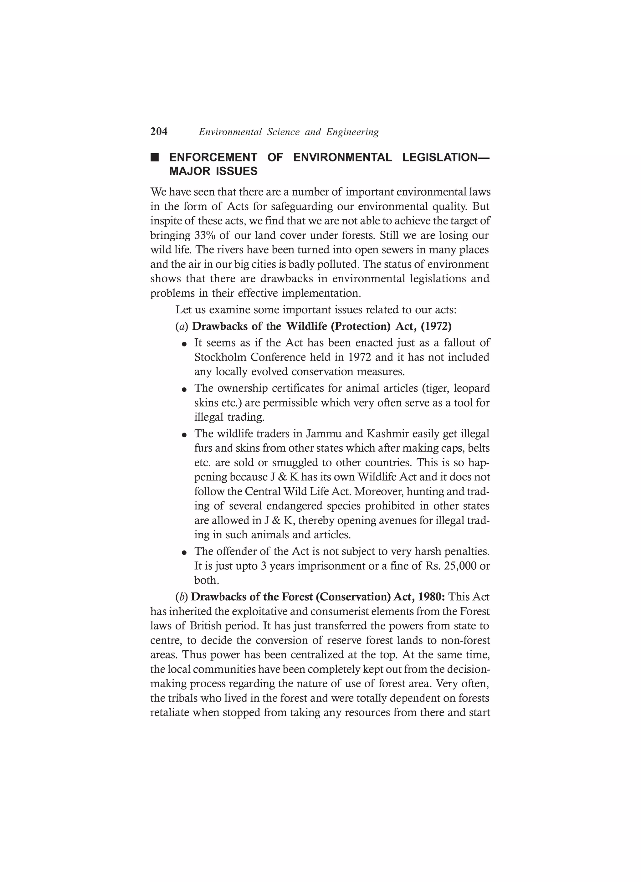 204 Environmental Science and Engineering
n ENFORCEMENT OF ENVIRONMENTAL LEGISLATION—
MAJOR ISSUES
We have seen that there are a number of important environmental laws
in the form of Acts for safeguarding our environmental quality. But
inspite of these acts, we find that we are not able to achieve the target of
bringing 33% of our land cover under forests. Still we are losing our
wild life. The rivers have been turned into open sewers in many places
and the air in our big cities is badly polluted. The status of environment
shows that there are drawbacks in environmental legislations and
problems in their effective implementation.
Let us examine some important issues related to our acts:
(a) Drawbacks of the Wildlife (Protection) Act, (1972)
l It seems as if the Act has been enacted just as a fallout of
Stockholm Conference held in 1972 and it has not included
any locally evolved conservation measures.
l The ownership certificates for animal articles (tiger, leopard
skins etc.) are permissible which very often serve as a tool for
illegal trading.
l The wildlife traders in Jammu and Kashmir easily get illegal
furs and skins from other states which after making caps, belts
etc. are sold or smuggled to other countries. This is so hap-
pening because J & K has its own Wildlife Act and it does not
follow the Central Wild Life Act. Moreover, hunting and trad-
ing of several endangered species prohibited in other states
are allowed in J & K, thereby opening avenues for illegal trad-
ing in such animals and articles.
l The offender of the Act is not subject to very harsh penalties.
It is just upto 3 years imprisonment or a fine of Rs. 25,000 or
both.
(b) Drawbacks of the Forest (Conservation) Act, 1980: This Act
has inherited the exploitative and consumerist elements from the Forest
laws of British period. It has just transferred the powers from state to
centre, to decide the conversion of reserve forest lands to non-forest
areas. Thus power has been centralized at the top. At the same time,
the local communities have been completely kept out from the decision-
making process regarding the nature of use of forest area. Very often,
the tribals who lived in the forest and were totally dependent on forests
retaliate when stopped from taking any resources from there and start
 