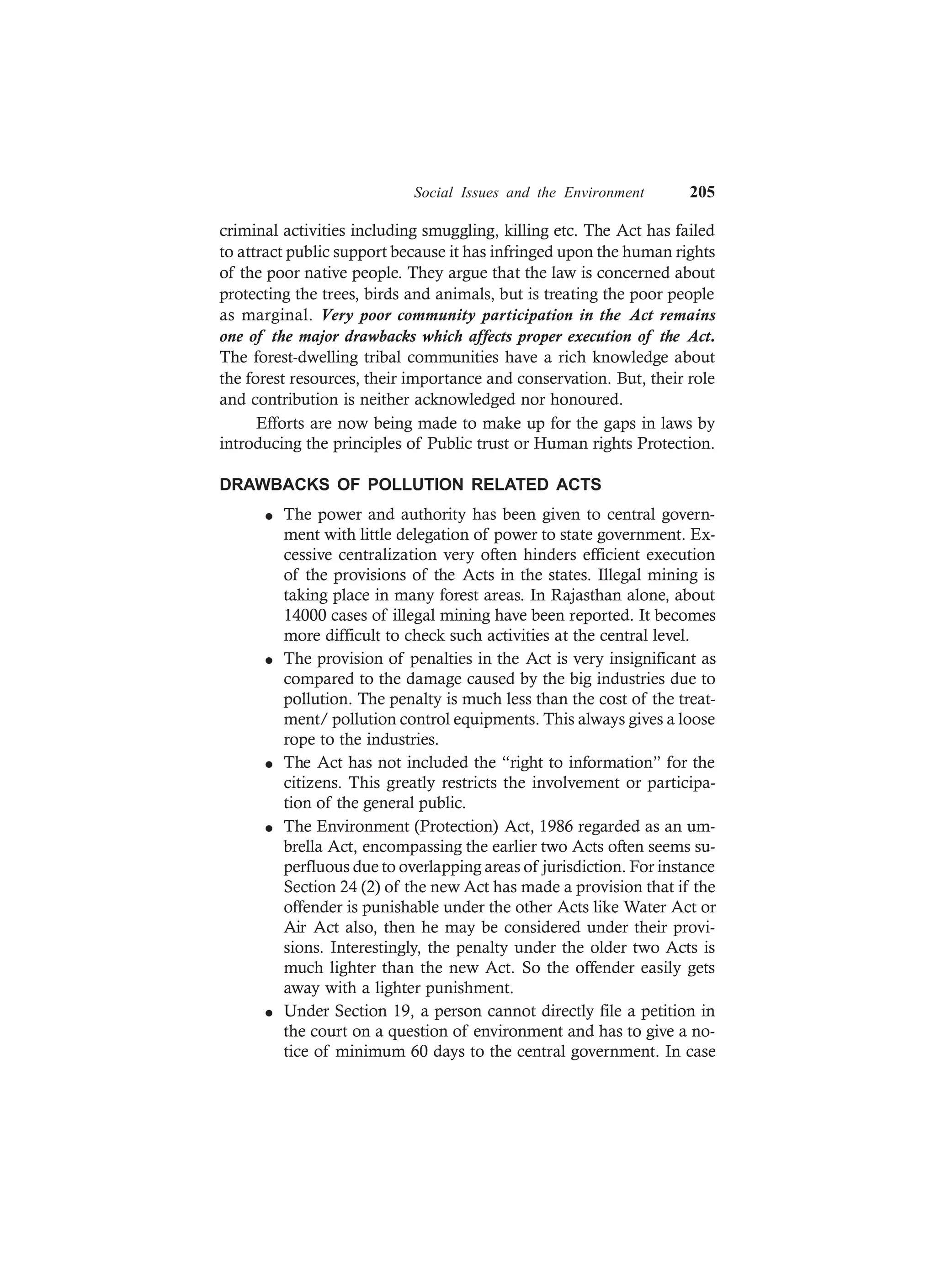 Social Issues and the Environment 205
criminal activities including smuggling, killing etc. The Act has failed
to attract public support because it has infringed upon the human rights
of the poor native people. They argue that the law is concerned about
protecting the trees, birds and animals, but is treating the poor people
as marginal. Very poor community participation in the Act remains
one of the major drawbacks which affects proper execution of the Act.
The forest-dwelling tribal communities have a rich knowledge about
the forest resources, their importance and conservation. But, their role
and contribution is neither acknowledged nor honoured.
Efforts are now being made to make up for the gaps in laws by
introducing the principles of Public trust or Human rights Protection.
DRAWBACKS OF POLLUTION RELATED ACTS
l The power and authority has been given to central govern-
ment with little delegation of power to state government. Ex-
cessive centralization very often hinders efficient execution
of the provisions of the Acts in the states. Illegal mining is
taking place in many forest areas. In Rajasthan alone, about
14000 cases of illegal mining have been reported. It becomes
more difficult to check such activities at the central level.
l The provision of penalties in the Act is very insignificant as
compared to the damage caused by the big industries due to
pollution. The penalty is much less than the cost of the treat-
ment/ pollution control equipments. This always gives a loose
rope to the industries.
l The Act has not included the “right to information” for the
citizens. This greatly restricts the involvement or participa-
tion of the general public.
l The Environment (Protection) Act, 1986 regarded as an um-
brella Act, encompassing the earlier two Acts often seems su-
perfluous due to overlapping areas of jurisdiction. For instance
Section 24 (2) of the new Act has made a provision that if the
offender is punishable under the other Acts like Water Act or
Air Act also, then he may be considered under their provi-
sions. Interestingly, the penalty under the older two Acts is
much lighter than the new Act. So the offender easily gets
away with a lighter punishment.
l Under Section 19, a person cannot directly file a petition in
the court on a question of environment and has to give a no-
tice of minimum 60 days to the central government. In case
 