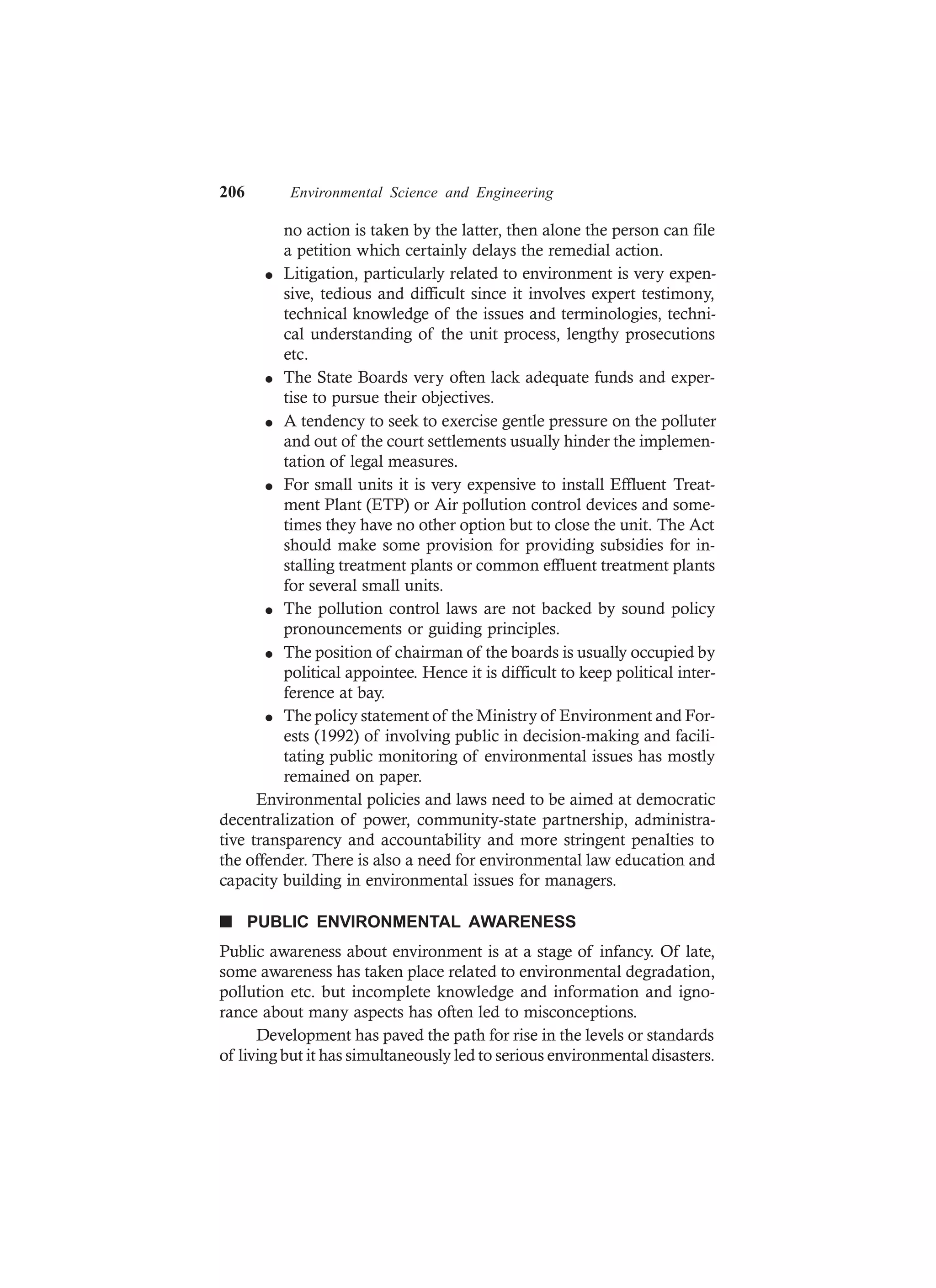 206 Environmental Science and Engineering
no action is taken by the latter, then alone the person can file
a petition which certainly delays the remedial action.
l Litigation, particularly related to environment is very expen-
sive, tedious and difficult since it involves expert testimony,
technical knowledge of the issues and terminologies, techni-
cal understanding of the unit process, lengthy prosecutions
etc.
l The State Boards very often lack adequate funds and exper-
tise to pursue their objectives.
l A tendency to seek to exercise gentle pressure on the polluter
and out of the court settlements usually hinder the implemen-
tation of legal measures.
l For small units it is very expensive to install Effluent Treat-
ment Plant (ETP) or Air pollution control devices and some-
times they have no other option but to close the unit. The Act
should make some provision for providing subsidies for in-
stalling treatment plants or common effluent treatment plants
for several small units.
l The pollution control laws are not backed by sound policy
pronouncements or guiding principles.
l The position of chairman of the boards is usually occupied by
political appointee. Hence it is difficult to keep political inter-
ference at bay.
l The policy statement of the Ministry of Environment and For-
ests (1992) of involving public in decision-making and facili-
tating public monitoring of environmental issues has mostly
remained on paper.
Environmental policies and laws need to be aimed at democratic
decentralization of power, community-state partnership, administra-
tive transparency and accountability and more stringent penalties to
the offender. There is also a need for environmental law education and
capacity building in environmental issues for managers.
n PUBLIC ENVIRONMENTAL AWARENESS
Public awareness about environment is at a stage of infancy. Of late,
some awareness has taken place related to environmental degradation,
pollution etc. but incomplete knowledge and information and igno-
rance about many aspects has often led to misconceptions.
Development has paved the path for rise in the levels or standards
of living but it has simultaneously led to serious environmental disasters.
 
