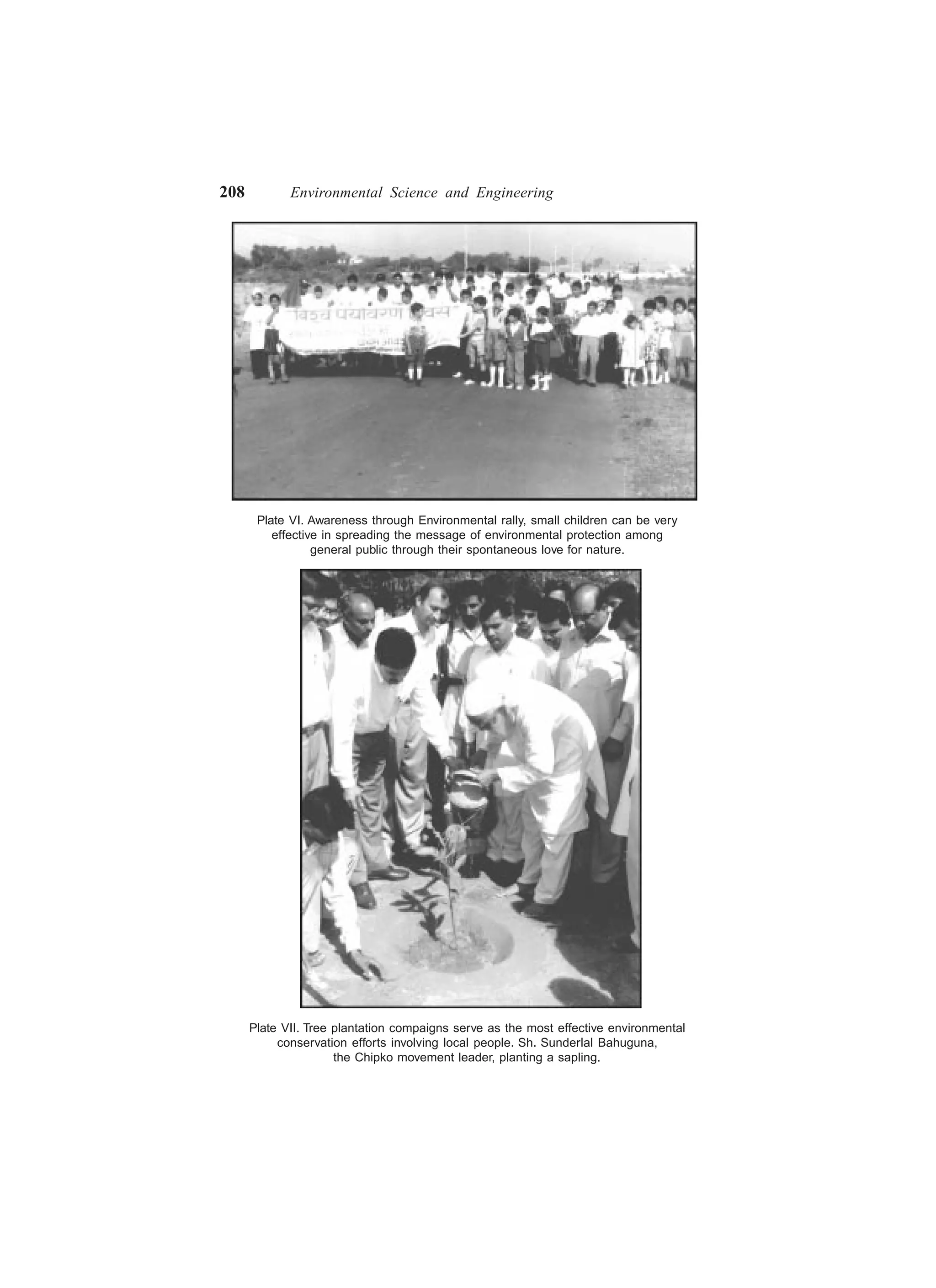 208 Environmental Science and Engineering
Plate VI. Awareness through Environmental rally, small children can be very
effective in spreading the message of environmental protection among
general public through their spontaneous love for nature.
Plate VII. Tree plantation compaigns serve as the most effective environmental
conservation efforts involving local people. Sh. Sunderlal Bahuguna,
the Chipko movement leader, planting a sapling.
 