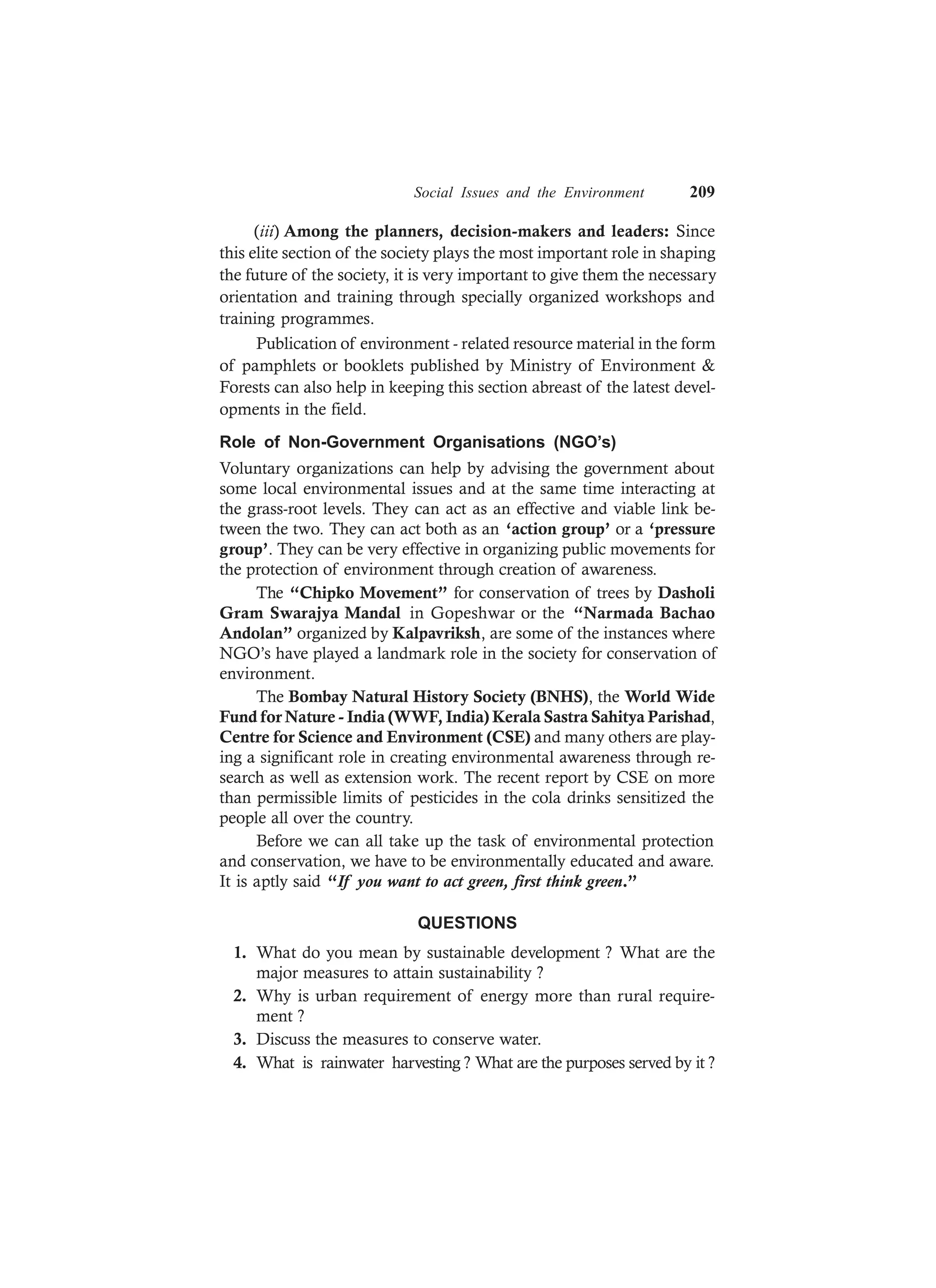 Social Issues and the Environment 209
(iii) Among the planners, decision-makers and leaders: Since
this elite section of the society plays the most important role in shaping
the future of the society, it is very important to give them the necessary
orientation and training through specially organized workshops and
training programmes.
Publication of environment - related resource material in the form
of pamphlets or booklets published by Ministry of Environment &
Forests can also help in keeping this section abreast of the latest devel-
opments in the field.
Role of Non-Government Organisations (NGO’s)
Voluntary organizations can help by advising the government about
some local environmental issues and at the same time interacting at
the grass-root levels. They can act as an effective and viable link be-
tween the two. They can act both as an ‘action group’ or a ‘pressure
group’. They can be very effective in organizing public movements for
the protection of environment through creation of awareness.
The “Chipko Movement” for conservation of trees by Dasholi
Gram Swarajya Mandal in Gopeshwar or the “Narmada Bachao
Andolan” organized by Kalpavriksh, are some of the instances where
NGO’s have played a landmark role in the society for conservation of
environment.
The Bombay Natural History Society (BNHS), the World Wide
Fund for Nature - India (WWF, India) Kerala Sastra Sahitya Parishad,
Centre for Science and Environment (CSE) and many others are play-
ing a significant role in creating environmental awareness through re-
search as well as extension work. The recent report by CSE on more
than permissible limits of pesticides in the cola drinks sensitized the
people all over the country.
Before we can all take up the task of environmental protection
and conservation, we have to be environmentally educated and aware.
It is aptly said “If you want to act green, first think green.”
QUESTIONS
1. What do you mean by sustainable development ? What are the
major measures to attain sustainability ?
2. Why is urban requirement of energy more than rural require-
ment ?
3. Discuss the measures to conserve water.
4. What is rainwater harvesting ? What are the purposes served by it ?
 