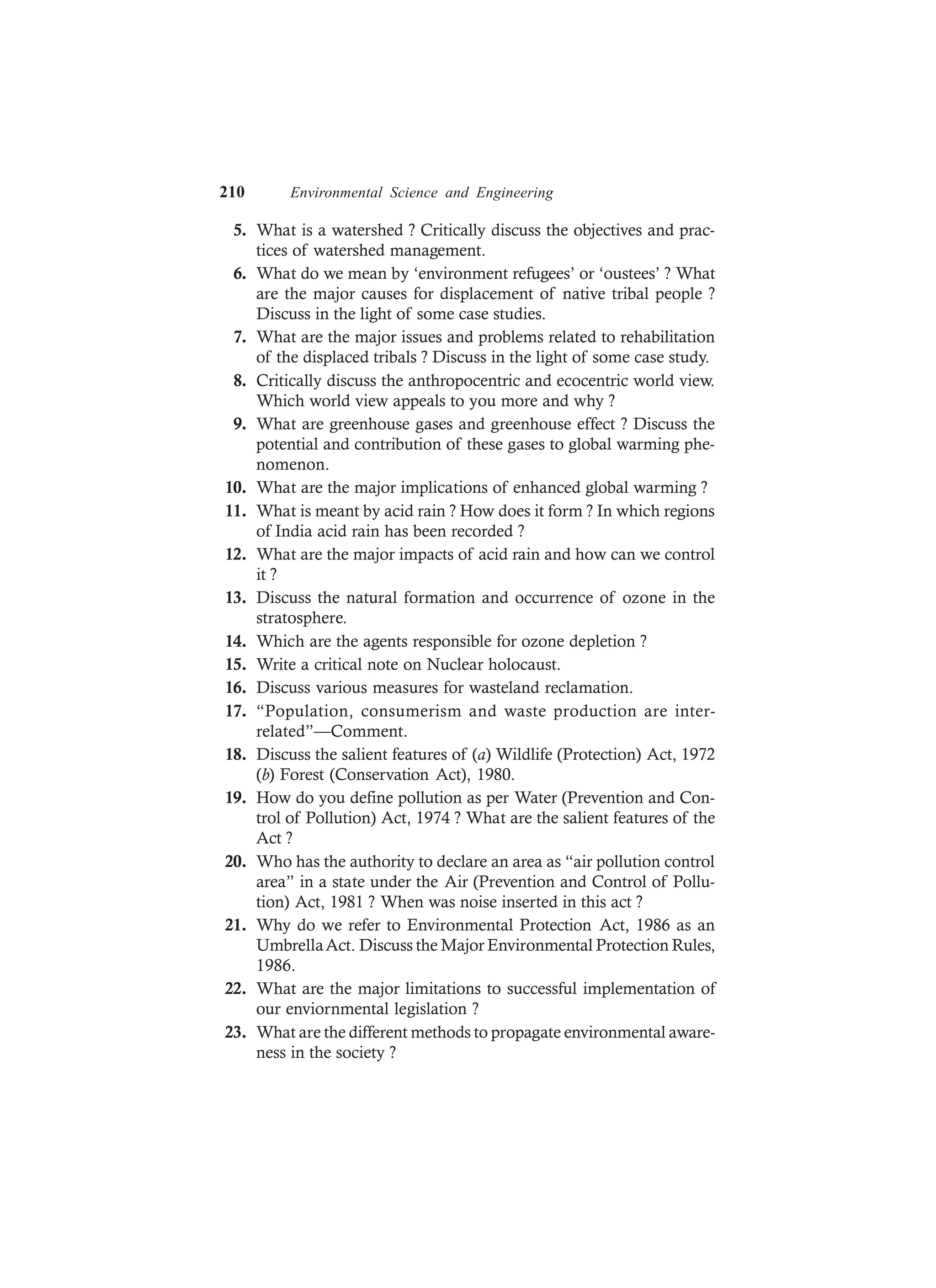 210 Environmental Science and Engineering
5. What is a watershed ? Critically discuss the objectives and prac-
tices of watershed management.
6. What do we mean by ‘environment refugees’ or ‘oustees’ ? What
are the major causes for displacement of native tribal people ?
Discuss in the light of some case studies.
7. What are the major issues and problems related to rehabilitation
of the displaced tribals ? Discuss in the light of some case study.
8. Critically discuss the anthropocentric and ecocentric world view.
Which world view appeals to you more and why ?
9. What are greenhouse gases and greenhouse effect ? Discuss the
potential and contribution of these gases to global warming phe-
nomenon.
10. What are the major implications of enhanced global warming ?
11. What is meant by acid rain ? How does it form ? In which regions
of India acid rain has been recorded ?
12. What are the major impacts of acid rain and how can we control
it ?
13. Discuss the natural formation and occurrence of ozone in the
stratosphere.
14. Which are the agents responsible for ozone depletion ?
15. Write a critical note on Nuclear holocaust.
16. Discuss various measures for wasteland reclamation.
17. “Population, consumerism and waste production are inter-
related”—Comment.
18. Discuss the salient features of (a) Wildlife (Protection) Act, 1972
(b) Forest (Conservation Act), 1980.
19. How do you define pollution as per Water (Prevention and Con-
trol of Pollution) Act, 1974 ? What are the salient features of the
Act ?
20. Who has the authority to declare an area as “air pollution control
area” in a state under the Air (Prevention and Control of Pollu-
tion) Act, 1981 ? When was noise inserted in this act ?
21. Why do we refer to Environmental Protection Act, 1986 as an
UmbrellaAct. Discuss the Major Environmental Protection Rules,
1986.
22. What are the major limitations to successful implementation of
our enviornmental legislation ?
23. What are the different methods to propagate environmental aware-
ness in the society ?
 