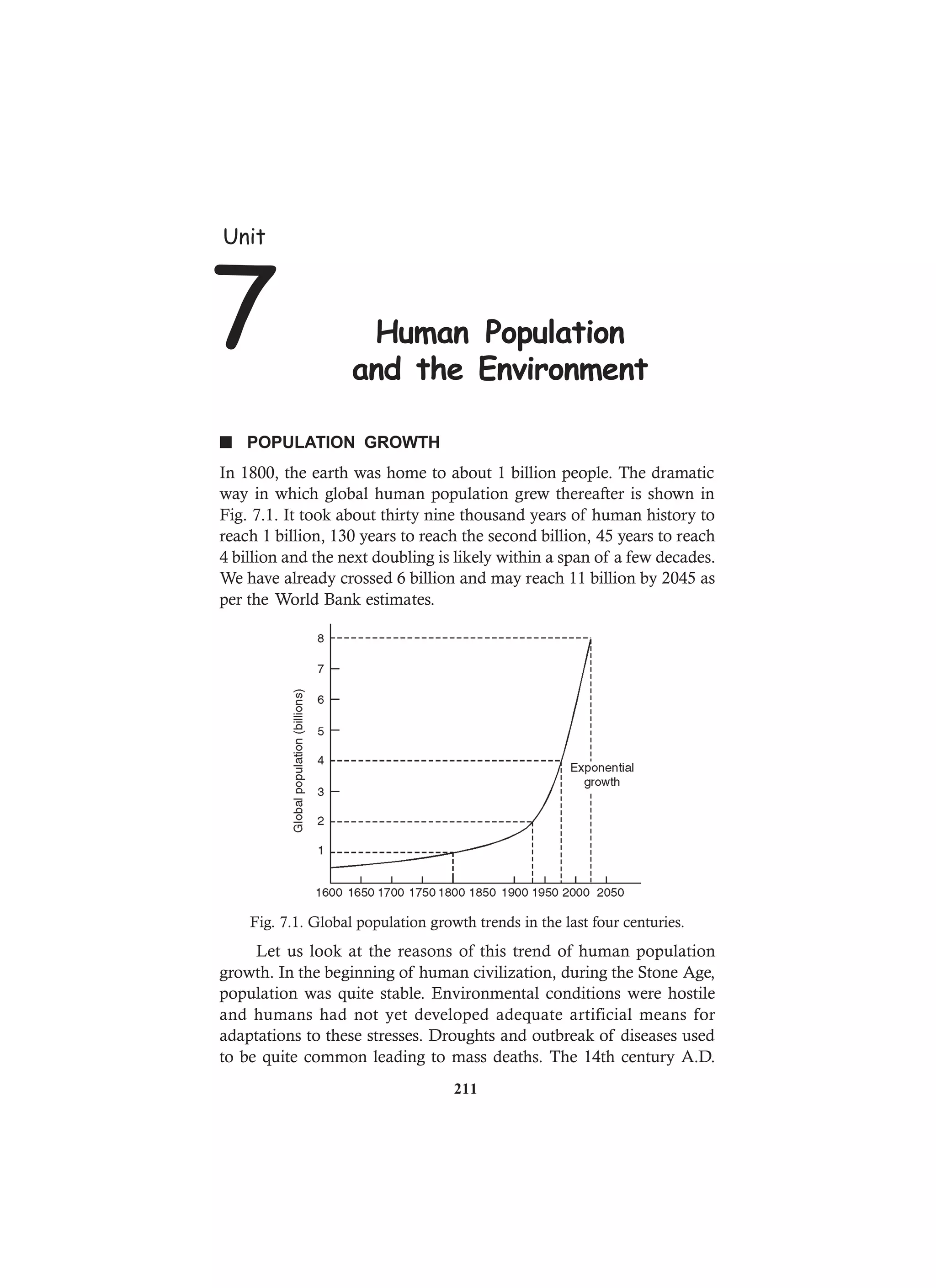 n POPULATION GROWTH
In 1800, the earth was home to about 1 billion people. The dramatic
way in which global human population grew thereafter is shown in
Fig. 7.1. It took about thirty nine thousand years of human history to
reach 1 billion, 130 years to reach the second billion, 45 years to reach
4 billion and the next doubling is likely within a span of a few decades.
We have already crossed 6 billion and may reach 11 billion by 2045 as
per the World Bank estimates.
Fig. 7.1. Global population growth trends in the last four centuries.
Let us look at the reasons of this trend of human population
growth. In the beginning of human civilization, during the Stone Age,
population was quite stable. Environmental conditions were hostile
and humans had not yet developed adequate artificial means for
adaptations to these stresses. Droughts and outbreak of diseases used
to be quite common leading to mass deaths. The 14th century A.D.
Unit
7 Human Population
and the Environment
211
 
