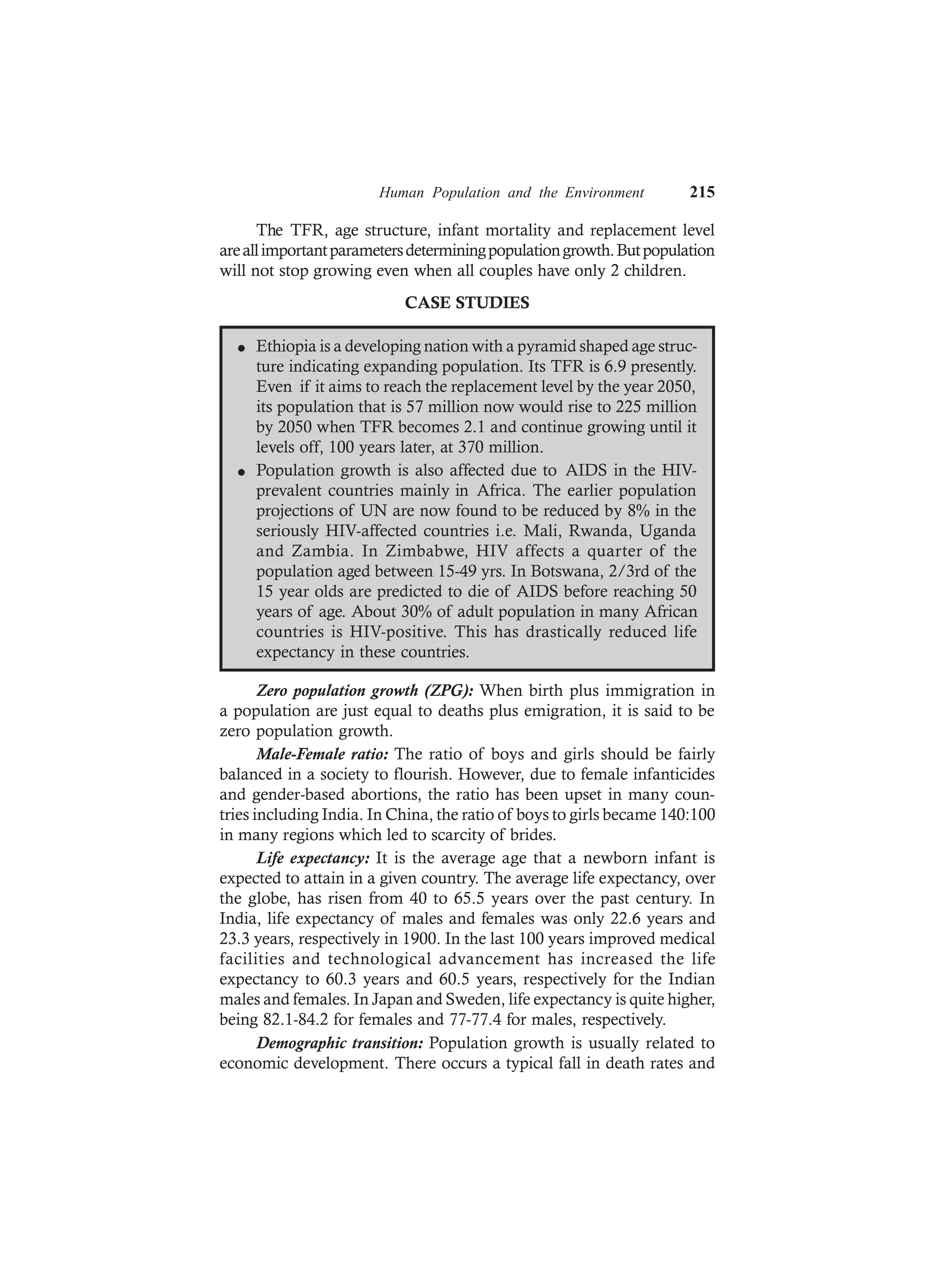 Human Population and the Environment 215
The TFR, age structure, infant mortality and replacement level
areallimportantparametersdeterminingpopulationgrowth.Butpopulation
will not stop growing even when all couples have only 2 children.
CASE STUDIES
l Ethiopia is a developing nation with a pyramid shaped age struc-
ture indicating expanding population. Its TFR is 6.9 presently.
Even if it aims to reach the replacement level by the year 2050,
its population that is 57 million now would rise to 225 million
by 2050 when TFR becomes 2.1 and continue growing until it
levels off, 100 years later, at 370 million.
l Population growth is also affected due to AIDS in the HIV-
prevalent countries mainly in Africa. The earlier population
projections of UN are now found to be reduced by 8% in the
seriously HIV-affected countries i.e. Mali, Rwanda, Uganda
and Zambia. In Zimbabwe, HIV affects a quarter of the
population aged between 15-49 yrs. In Botswana, 2/3rd of the
15 year olds are predicted to die of AIDS before reaching 50
years of age. About 30% of adult population in many African
countries is HIV-positive. This has drastically reduced life
expectancy in these countries.
Zero population growth (ZPG): When birth plus immigration in
a population are just equal to deaths plus emigration, it is said to be
zero population growth.
Male-Female ratio: The ratio of boys and girls should be fairly
balanced in a society to flourish. However, due to female infanticides
and gender-based abortions, the ratio has been upset in many coun-
tries including India. In China, the ratio of boys to girls became 140:100
in many regions which led to scarcity of brides.
Life expectancy: It is the average age that a newborn infant is
expected to attain in a given country. The average life expectancy, over
the globe, has risen from 40 to 65.5 years over the past century. In
India, life expectancy of males and females was only 22.6 years and
23.3 years, respectively in 1900. In the last 100 years improved medical
facilities and technological advancement has increased the life
expectancy to 60.3 years and 60.5 years, respectively for the Indian
males and females. In Japan and Sweden, life expectancy is quite higher,
being 82.1-84.2 for females and 77-77.4 for males, respectively.
Demographic transition: Population growth is usually related to
economic development. There occurs a typical fall in death rates and
 