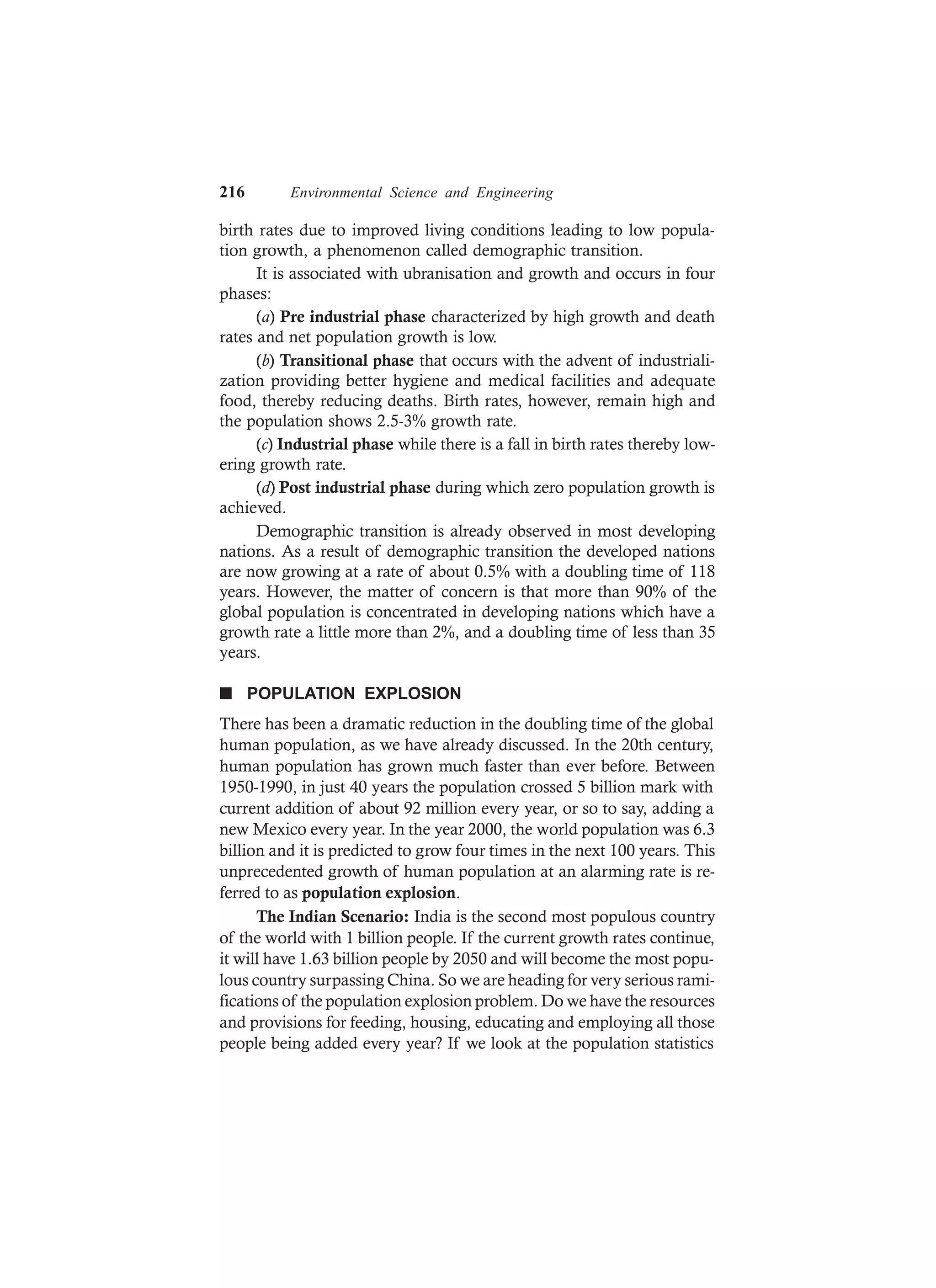 216 Environmental Science and Engineering
birth rates due to improved living conditions leading to low popula-
tion growth, a phenomenon called demographic transition.
It is associated with ubranisation and growth and occurs in four
phases:
(a) Pre industrial phase characterized by high growth and death
rates and net population growth is low.
(b) Transitional phase that occurs with the advent of industriali-
zation providing better hygiene and medical facilities and adequate
food, thereby reducing deaths. Birth rates, however, remain high and
the population shows 2.5-3% growth rate.
(c) Industrial phase while there is a fall in birth rates thereby low-
ering growth rate.
(d) Post industrial phase during which zero population growth is
achieved.
Demographic transition is already observed in most developing
nations. As a result of demographic transition the developed nations
are now growing at a rate of about 0.5% with a doubling time of 118
years. However, the matter of concern is that more than 90% of the
global population is concentrated in developing nations which have a
growth rate a little more than 2%, and a doubling time of less than 35
years.
n POPULATION EXPLOSION
There has been a dramatic reduction in the doubling time of the global
human population, as we have already discussed. In the 20th century,
human population has grown much faster than ever before. Between
1950-1990, in just 40 years the population crossed 5 billion mark with
current addition of about 92 million every year, or so to say, adding a
new Mexico every year. In the year 2000, the world population was 6.3
billion and it is predicted to grow four times in the next 100 years. This
unprecedented growth of human population at an alarming rate is re-
ferred to as population explosion.
The Indian Scenario: India is the second most populous country
of the world with 1 billion people. If the current growth rates continue,
it will have 1.63 billion people by 2050 and will become the most popu-
lous country surpassing China. So we are heading for very serious rami-
fications of the population explosion problem. Do we have the resources
and provisions for feeding, housing, educating and employing all those
people being added every year? If we look at the population statistics
 