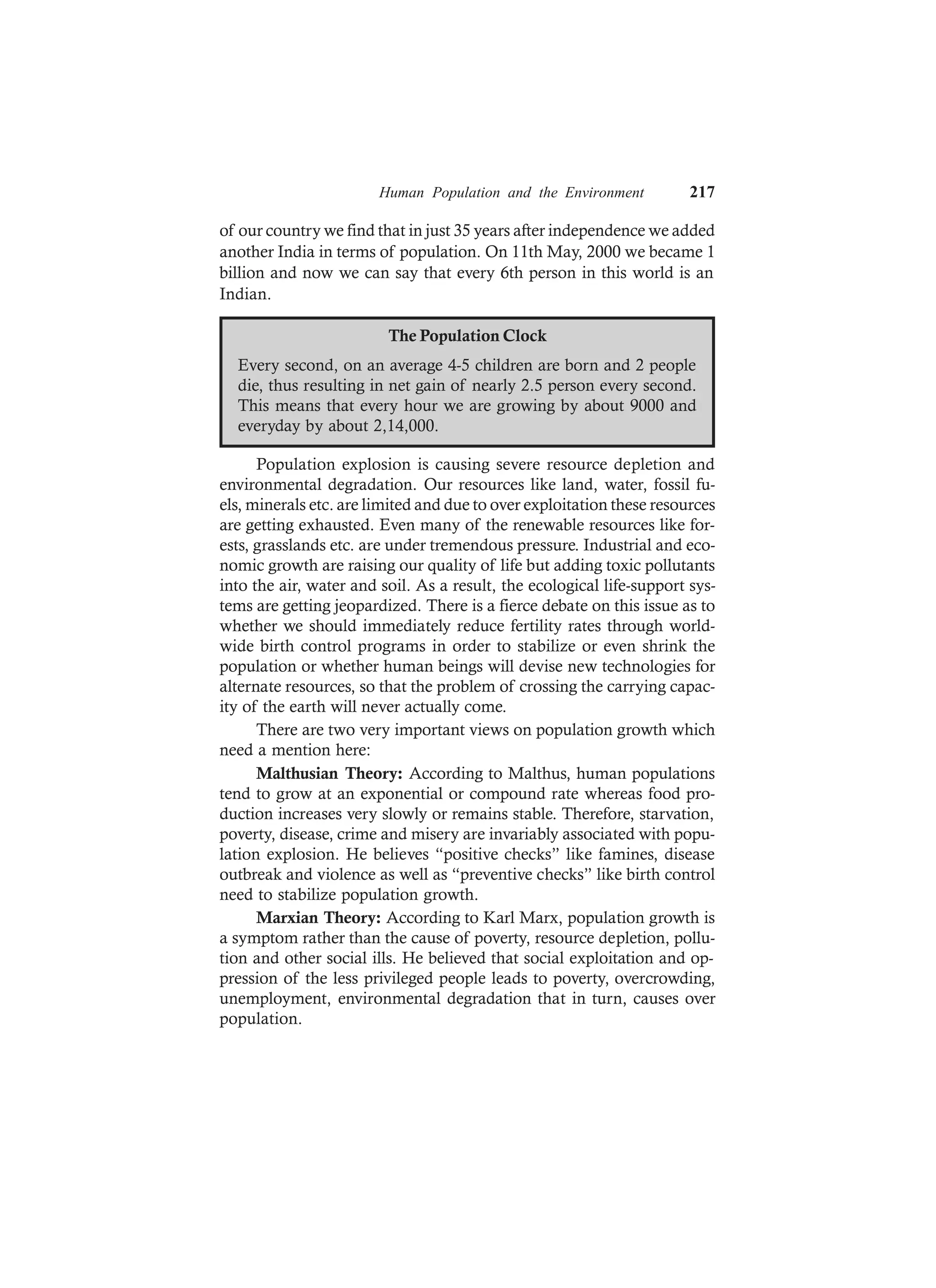 Human Population and the Environment 217
of our country we find that in just 35 years after independence we added
another India in terms of population. On 11th May, 2000 we became 1
billion and now we can say that every 6th person in this world is an
Indian.
The Population Clock
Every second, on an average 4-5 children are born and 2 people
die, thus resulting in net gain of nearly 2.5 person every second.
This means that every hour we are growing by about 9000 and
everyday by about 2,14,000.
Population explosion is causing severe resource depletion and
environmental degradation. Our resources like land, water, fossil fu-
els, minerals etc. are limited and due to over exploitation these resources
are getting exhausted. Even many of the renewable resources like for-
ests, grasslands etc. are under tremendous pressure. Industrial and eco-
nomic growth are raising our quality of life but adding toxic pollutants
into the air, water and soil. As a result, the ecological life-support sys-
tems are getting jeopardized. There is a fierce debate on this issue as to
whether we should immediately reduce fertility rates through world-
wide birth control programs in order to stabilize or even shrink the
population or whether human beings will devise new technologies for
alternate resources, so that the problem of crossing the carrying capac-
ity of the earth will never actually come.
There are two very important views on population growth which
need a mention here:
Malthusian Theory: According to Malthus, human populations
tend to grow at an exponential or compound rate whereas food pro-
duction increases very slowly or remains stable. Therefore, starvation,
poverty, disease, crime and misery are invariably associated with popu-
lation explosion. He believes “positive checks” like famines, disease
outbreak and violence as well as “preventive checks” like birth control
need to stabilize population growth.
Marxian Theory: According to Karl Marx, population growth is
a symptom rather than the cause of poverty, resource depletion, pollu-
tion and other social ills. He believed that social exploitation and op-
pression of the less privileged people leads to poverty, overcrowding,
unemployment, environmental degradation that in turn, causes over
population.
 