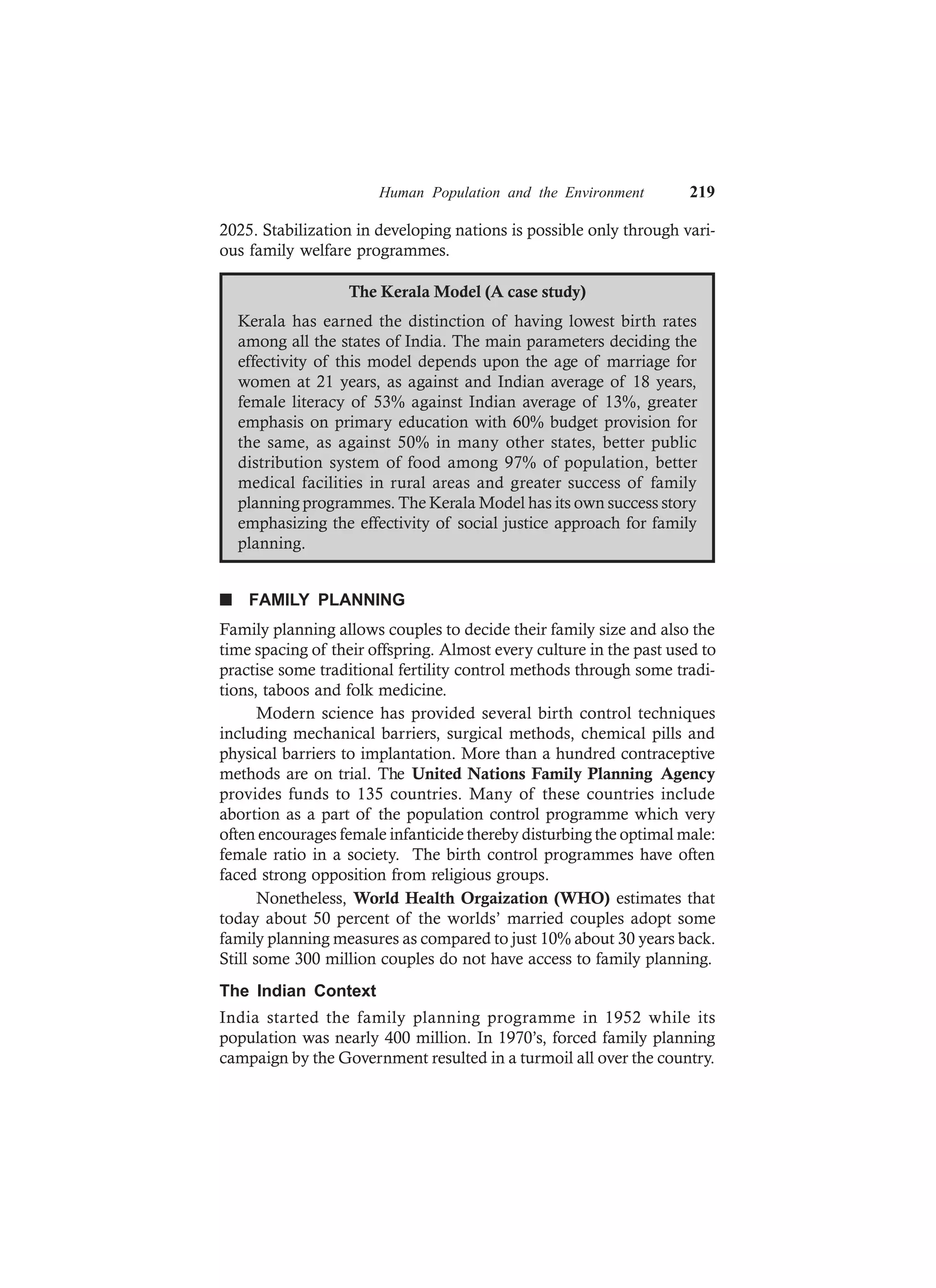 Human Population and the Environment 219
2025. Stabilization in developing nations is possible only through vari-
ous family welfare programmes.
The Kerala Model (A case study)
Kerala has earned the distinction of having lowest birth rates
among all the states of India. The main parameters deciding the
effectivity of this model depends upon the age of marriage for
women at 21 years, as against and Indian average of 18 years,
female literacy of 53% against Indian average of 13%, greater
emphasis on primary education with 60% budget provision for
the same, as against 50% in many other states, better public
distribution system of food among 97% of population, better
medical facilities in rural areas and greater success of family
planning programmes. The Kerala Model has its own success story
emphasizing the effectivity of social justice approach for family
planning.
n FAMILY PLANNING
Family planning allows couples to decide their family size and also the
time spacing of their offspring. Almost every culture in the past used to
practise some traditional fertility control methods through some tradi-
tions, taboos and folk medicine.
Modern science has provided several birth control techniques
including mechanical barriers, surgical methods, chemical pills and
physical barriers to implantation. More than a hundred contraceptive
methods are on trial. The United Nations Family Planning Agency
provides funds to 135 countries. Many of these countries include
abortion as a part of the population control programme which very
often encourages female infanticide thereby disturbing the optimal male:
female ratio in a society. The birth control programmes have often
faced strong opposition from religious groups.
Nonetheless, World Health Orgaization (WHO) estimates that
today about 50 percent of the worlds’ married couples adopt some
family planning measures as compared to just 10% about 30 years back.
Still some 300 million couples do not have access to family planning.
The Indian Context
India started the family planning programme in 1952 while its
population was nearly 400 million. In 1970’s, forced family planning
campaign by the Government resulted in a turmoil all over the country.
 