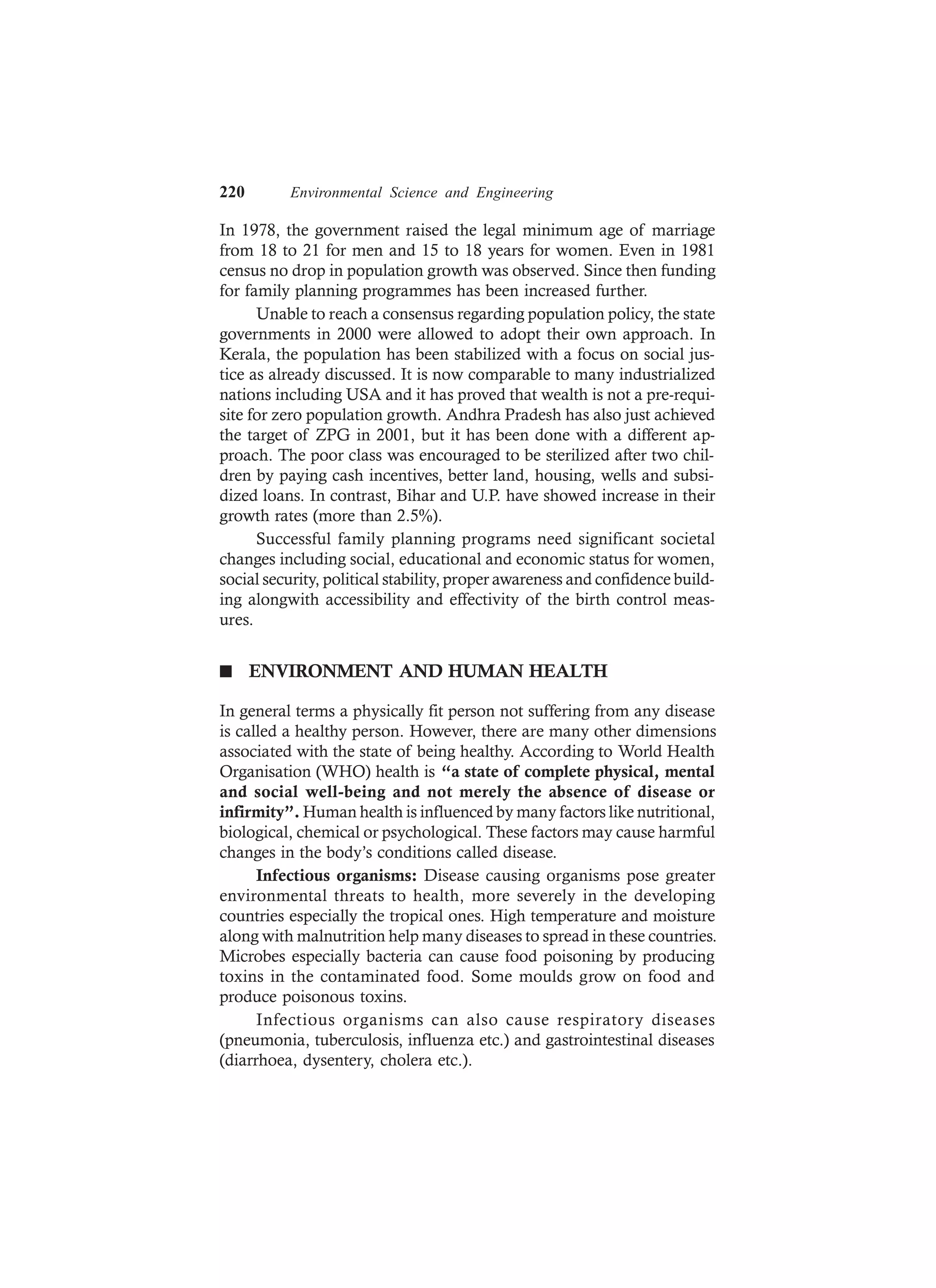 220 Environmental Science and Engineering
In 1978, the government raised the legal minimum age of marriage
from 18 to 21 for men and 15 to 18 years for women. Even in 1981
census no drop in population growth was observed. Since then funding
for family planning programmes has been increased further.
Unable to reach a consensus regarding population policy, the state
governments in 2000 were allowed to adopt their own approach. In
Kerala, the population has been stabilized with a focus on social jus-
tice as already discussed. It is now comparable to many industrialized
nations including USA and it has proved that wealth is not a pre-requi-
site for zero population growth. Andhra Pradesh has also just achieved
the target of ZPG in 2001, but it has been done with a different ap-
proach. The poor class was encouraged to be sterilized after two chil-
dren by paying cash incentives, better land, housing, wells and subsi-
dized loans. In contrast, Bihar and U.P. have showed increase in their
growth rates (more than 2.5%).
Successful family planning programs need significant societal
changes including social, educational and economic status for women,
social security, political stability, proper awareness and confidence build-
ing alongwith accessibility and effectivity of the birth control meas-
ures.
n ENVIRONMENT AND HUMAN HEALTH
In general terms a physically fit person not suffering from any disease
is called a healthy person. However, there are many other dimensions
associated with the state of being healthy. According to World Health
Organisation (WHO) health is “a state of complete physical, mental
and social well-being and not merely the absence of disease or
infirmity”. Human health is influenced by many factors like nutritional,
biological, chemical or psychological. These factors may cause harmful
changes in the body’s conditions called disease.
Infectious organisms: Disease causing organisms pose greater
environmental threats to health, more severely in the developing
countries especially the tropical ones. High temperature and moisture
along with malnutrition help many diseases to spread in these countries.
Microbes especially bacteria can cause food poisoning by producing
toxins in the contaminated food. Some moulds grow on food and
produce poisonous toxins.
Infectious organisms can also cause respiratory diseases
(pneumonia, tuberculosis, influenza etc.) and gastrointestinal diseases
(diarrhoea, dysentery, cholera etc.).
 