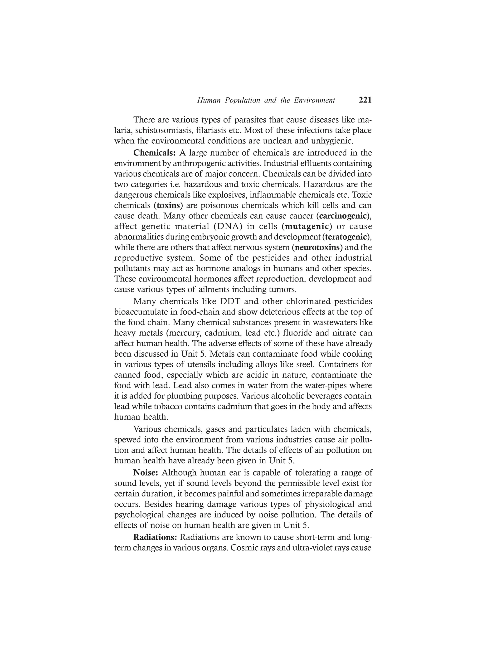 Human Population and the Environment 221
There are various types of parasites that cause diseases like ma-
laria, schistosomiasis, filariasis etc. Most of these infections take place
when the environmental conditions are unclean and unhygienic.
Chemicals: A large number of chemicals are introduced in the
environment by anthropogenic activities. Industrial effluents containing
various chemicals are of major concern. Chemicals can be divided into
two categories i.e. hazardous and toxic chemicals. Hazardous are the
dangerous chemicals like explosives, inflammable chemicals etc. Toxic
chemicals (toxins) are poisonous chemicals which kill cells and can
cause death. Many other chemicals can cause cancer (carcinogenic),
affect genetic material (DNA) in cells (mutagenic) or cause
abnormalities during embryonic growth and development (teratogenic),
while there are others that affect nervous system (neurotoxins) and the
reproductive system. Some of the pesticides and other industrial
pollutants may act as hormone analogs in humans and other species.
These environmental hormones affect reproduction, development and
cause various types of ailments including tumors.
Many chemicals like DDT and other chlorinated pesticides
bioaccumulate in food-chain and show deleterious effects at the top of
the food chain. Many chemical substances present in wastewaters like
heavy metals (mercury, cadmium, lead etc.) fluoride and nitrate can
affect human health. The adverse effects of some of these have already
been discussed in Unit 5. Metals can contaminate food while cooking
in various types of utensils including alloys like steel. Containers for
canned food, especially which are acidic in nature, contaminate the
food with lead. Lead also comes in water from the water-pipes where
it is added for plumbing purposes. Various alcoholic beverages contain
lead while tobacco contains cadmium that goes in the body and affects
human health.
Various chemicals, gases and particulates laden with chemicals,
spewed into the environment from various industries cause air pollu-
tion and affect human health. The details of effects of air pollution on
human health have already been given in Unit 5.
Noise: Although human ear is capable of tolerating a range of
sound levels, yet if sound levels beyond the permissible level exist for
certain duration, it becomes painful and sometimes irreparable damage
occurs. Besides hearing damage various types of physiological and
psychological changes are induced by noise pollution. The details of
effects of noise on human health are given in Unit 5.
Radiations: Radiations are known to cause short-term and long-
term changes in various organs. Cosmic rays and ultra-violet rays cause
 