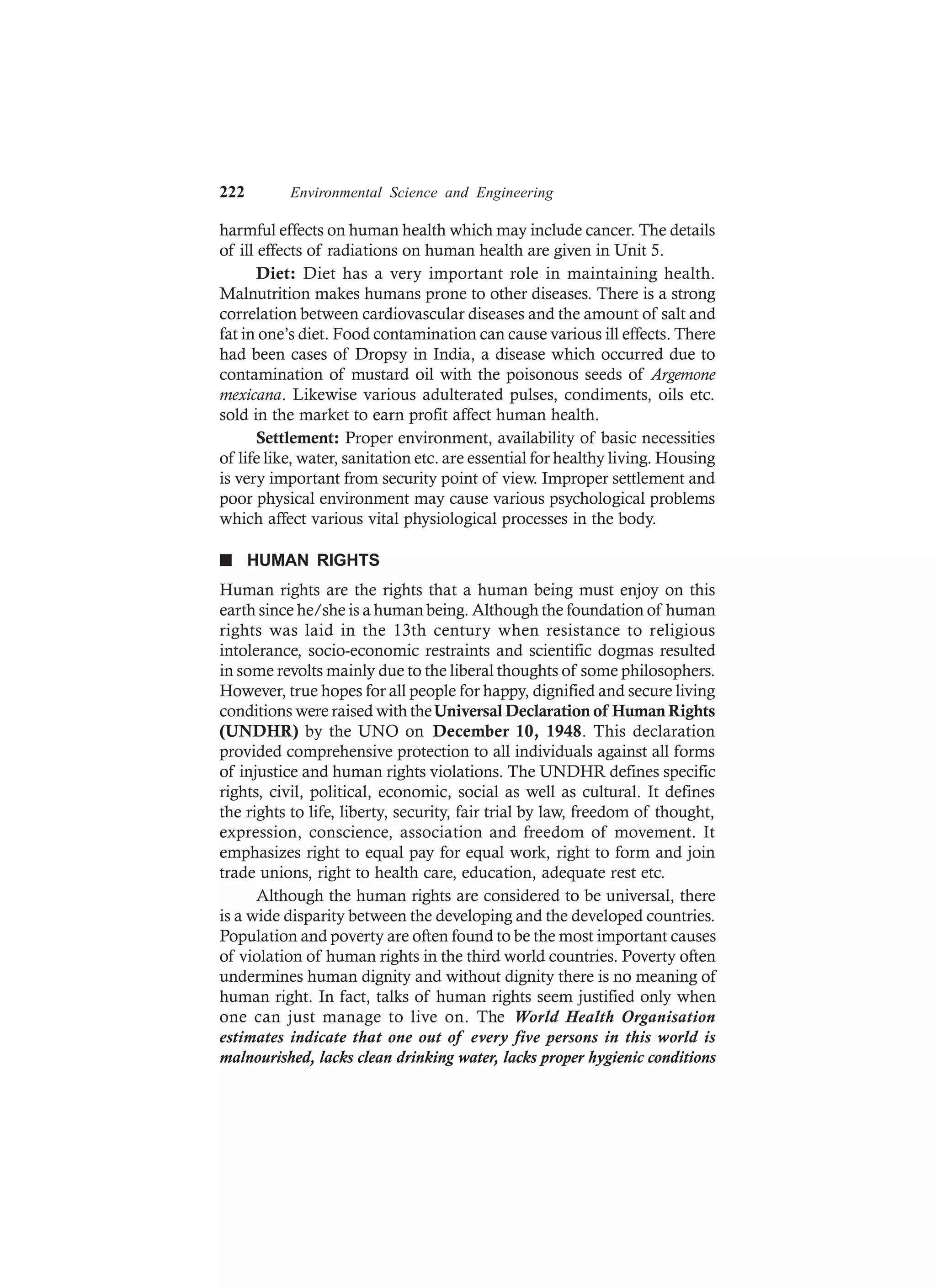 222 Environmental Science and Engineering
harmful effects on human health which may include cancer. The details
of ill effects of radiations on human health are given in Unit 5.
Diet: Diet has a very important role in maintaining health.
Malnutrition makes humans prone to other diseases. There is a strong
correlation between cardiovascular diseases and the amount of salt and
fat in one’s diet. Food contamination can cause various ill effects. There
had been cases of Dropsy in India, a disease which occurred due to
contamination of mustard oil with the poisonous seeds of Argemone
mexicana. Likewise various adulterated pulses, condiments, oils etc.
sold in the market to earn profit affect human health.
Settlement: Proper environment, availability of basic necessities
of life like, water, sanitation etc. are essential for healthy living. Housing
is very important from security point of view. Improper settlement and
poor physical environment may cause various psychological problems
which affect various vital physiological processes in the body.
n HUMAN RIGHTS
Human rights are the rights that a human being must enjoy on this
earth since he/she is a human being. Although the foundation of human
rights was laid in the 13th century when resistance to religious
intolerance, socio-economic restraints and scientific dogmas resulted
in some revolts mainly due to the liberal thoughts of some philosophers.
However, true hopes for all people for happy, dignified and secure living
conditions were raised with theUniversal Declaration of Human Rights
(UNDHR) by the UNO on December 10, 1948. This declaration
provided comprehensive protection to all individuals against all forms
of injustice and human rights violations. The UNDHR defines specific
rights, civil, political, economic, social as well as cultural. It defines
the rights to life, liberty, security, fair trial by law, freedom of thought,
expression, conscience, association and freedom of movement. It
emphasizes right to equal pay for equal work, right to form and join
trade unions, right to health care, education, adequate rest etc.
Although the human rights are considered to be universal, there
is a wide disparity between the developing and the developed countries.
Population and poverty are often found to be the most important causes
of violation of human rights in the third world countries. Poverty often
undermines human dignity and without dignity there is no meaning of
human right. In fact, talks of human rights seem justified only when
one can just manage to live on. The World Health Organisation
estimates indicate that one out of every five persons in this world is
malnourished, lacks clean drinking water, lacks proper hygienic conditions
 