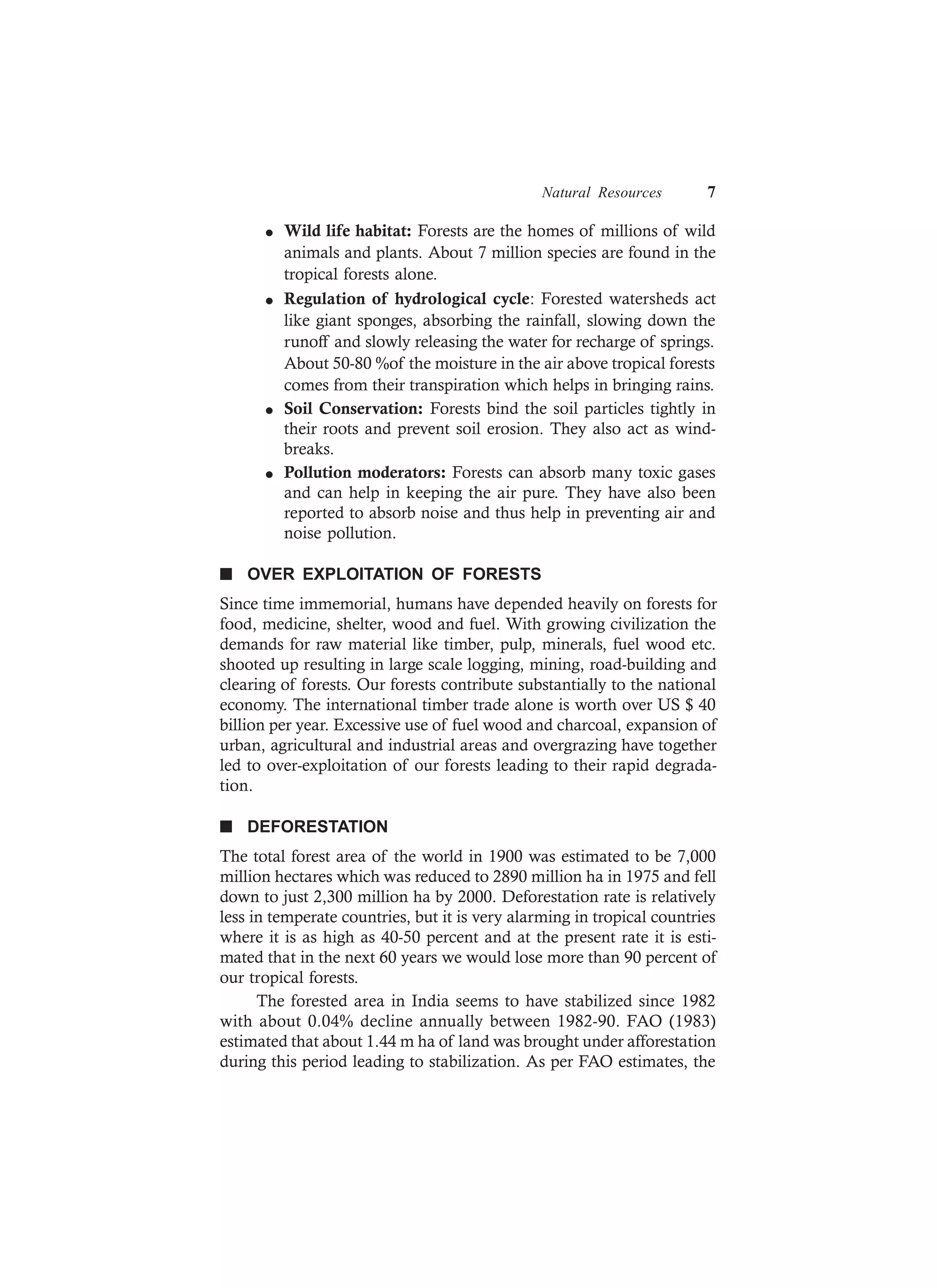 Natural Resources 7
l Wild life habitat: Forests are the homes of millions of wild
animals and plants. About 7 million species are found in the
tropical forests alone.
l Regulation of hydrological cycle: Forested watersheds act
like giant sponges, absorbing the rainfall, slowing down the
runoff and slowly releasing the water for recharge of springs.
About 50-80 %of the moisture in the air above tropical forests
comes from their transpiration which helps in bringing rains.
l Soil Conservation: Forests bind the soil particles tightly in
their roots and prevent soil erosion. They also act as wind-
breaks.
l Pollution moderators: Forests can absorb many toxic gases
and can help in keeping the air pure. They have also been
reported to absorb noise and thus help in preventing air and
noise pollution.
n OVER EXPLOITATION OF FORESTS
Since time immemorial, humans have depended heavily on forests for
food, medicine, shelter, wood and fuel. With growing civilization the
demands for raw material like timber, pulp, minerals, fuel wood etc.
shooted up resulting in large scale logging, mining, road-building and
clearing of forests. Our forests contribute substantially to the national
economy. The international timber trade alone is worth over US $ 40
billion per year. Excessive use of fuel wood and charcoal, expansion of
urban, agricultural and industrial areas and overgrazing have together
led to over-exploitation of our forests leading to their rapid degrada-
tion.
n DEFORESTATION
The total forest area of the world in 1900 was estimated to be 7,000
million hectares which was reduced to 2890 million ha in 1975 and fell
down to just 2,300 million ha by 2000. Deforestation rate is relatively
less in temperate countries, but it is very alarming in tropical countries
where it is as high as 40-50 percent and at the present rate it is esti-
mated that in the next 60 years we would lose more than 90 percent of
our tropical forests.
The forested area in India seems to have stabilized since 1982
with about 0.04% decline annually between 1982-90. FAO (1983)
estimated that about 1.44 m ha of land was brought under afforestation
during this period leading to stabilization. As per FAO estimates, the
 