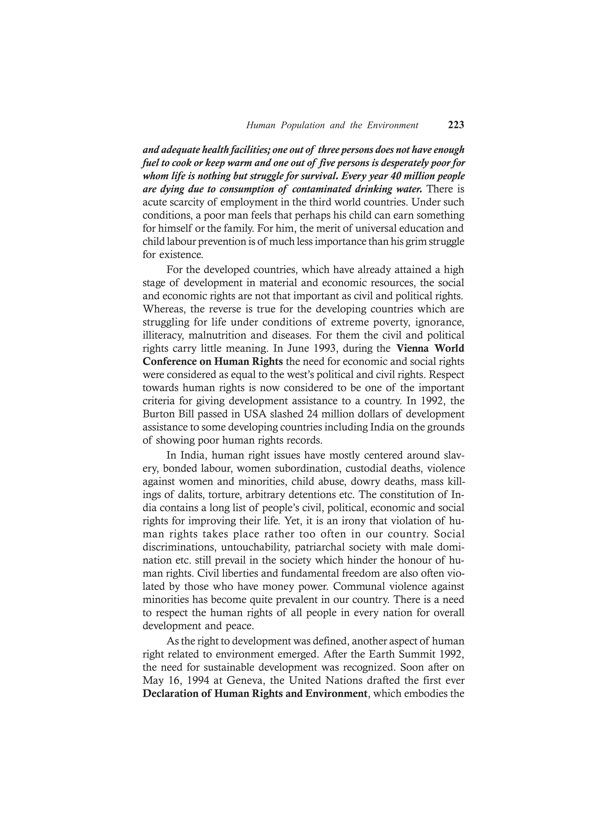 Human Population and the Environment 223
and adequate health facilities; one out of three persons does not have enough
fuel to cook or keep warm and one out of five persons is desperately poor for
whom life is nothing but struggle for survival. Every year 40 million people
are dying due to consumption of contaminated drinking water. There is
acute scarcity of employment in the third world countries. Under such
conditions, a poor man feels that perhaps his child can earn something
for himself or the family. For him, the merit of universal education and
child labour prevention is of much less importance than his grim struggle
for existence.
For the developed countries, which have already attained a high
stage of development in material and economic resources, the social
and economic rights are not that important as civil and political rights.
Whereas, the reverse is true for the developing countries which are
struggling for life under conditions of extreme poverty, ignorance,
illiteracy, malnutrition and diseases. For them the civil and political
rights carry little meaning. In June 1993, during the Vienna World
Conference on Human Rights the need for economic and social rights
were considered as equal to the west’s political and civil rights. Respect
towards human rights is now considered to be one of the important
criteria for giving development assistance to a country. In 1992, the
Burton Bill passed in USA slashed 24 million dollars of development
assistance to some developing countries including India on the grounds
of showing poor human rights records.
In India, human right issues have mostly centered around slav-
ery, bonded labour, women subordination, custodial deaths, violence
against women and minorities, child abuse, dowry deaths, mass kill-
ings of dalits, torture, arbitrary detentions etc. The constitution of In-
dia contains a long list of people’s civil, political, economic and social
rights for improving their life. Yet, it is an irony that violation of hu-
man rights takes place rather too often in our country. Social
discriminations, untouchability, patriarchal society with male domi-
nation etc. still prevail in the society which hinder the honour of hu-
man rights. Civil liberties and fundamental freedom are also often vio-
lated by those who have money power. Communal violence against
minorities has become quite prevalent in our country. There is a need
to respect the human rights of all people in every nation for overall
development and peace.
As the right to development was defined, another aspect of human
right related to environment emerged. After the Earth Summit 1992,
the need for sustainable development was recognized. Soon after on
May 16, 1994 at Geneva, the United Nations drafted the first ever
Declaration of Human Rights and Environment, which embodies the
 