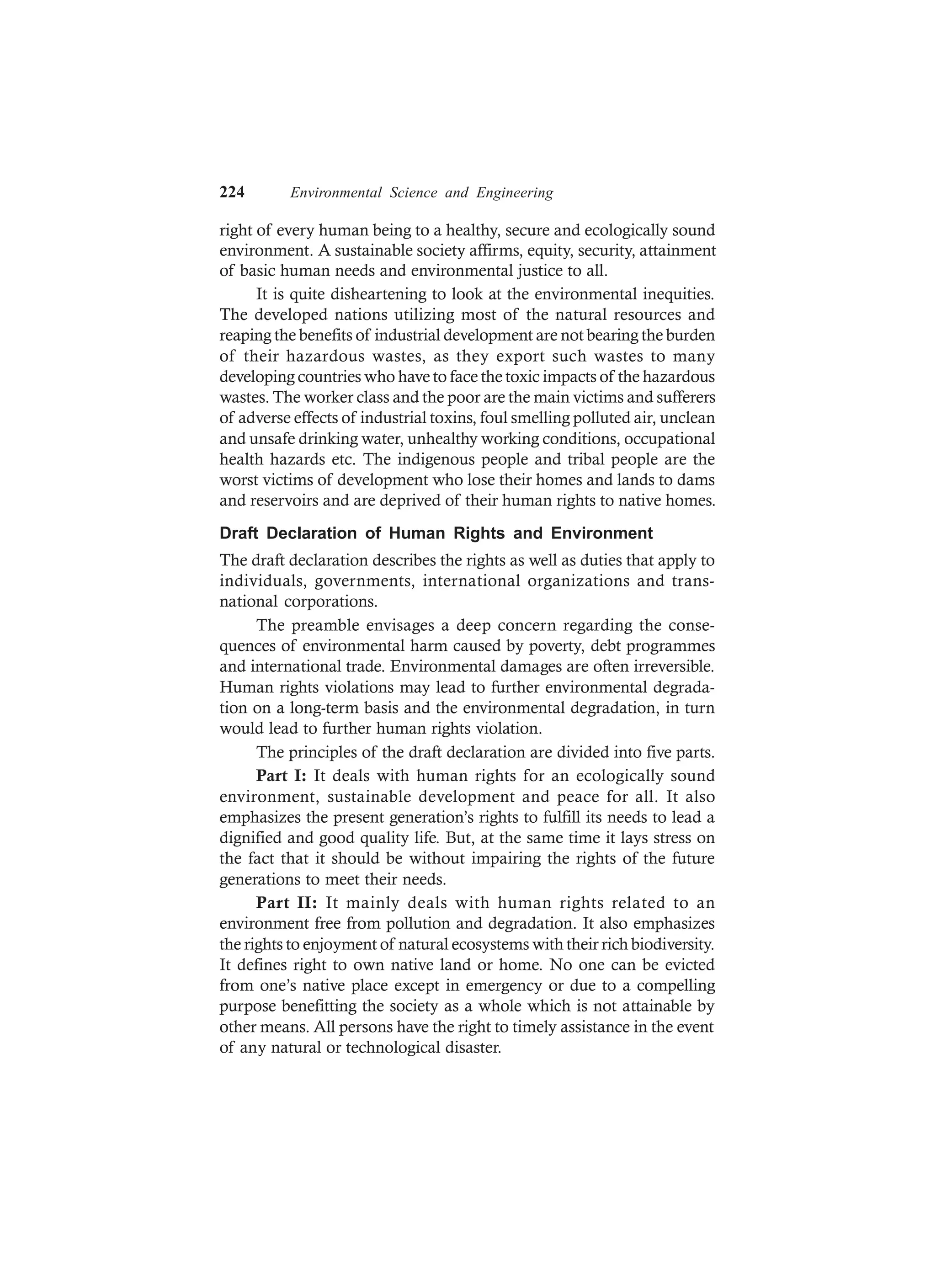 224 Environmental Science and Engineering
right of every human being to a healthy, secure and ecologically sound
environment. A sustainable society affirms, equity, security, attainment
of basic human needs and environmental justice to all.
It is quite disheartening to look at the environmental inequities.
The developed nations utilizing most of the natural resources and
reaping the benefits of industrial development are not bearing the burden
of their hazardous wastes, as they export such wastes to many
developing countries who have to face the toxic impacts of the hazardous
wastes. The worker class and the poor are the main victims and sufferers
of adverse effects of industrial toxins, foul smelling polluted air, unclean
and unsafe drinking water, unhealthy working conditions, occupational
health hazards etc. The indigenous people and tribal people are the
worst victims of development who lose their homes and lands to dams
and reservoirs and are deprived of their human rights to native homes.
Draft Declaration of Human Rights and Environment
The draft declaration describes the rights as well as duties that apply to
individuals, governments, international organizations and trans-
national corporations.
The preamble envisages a deep concern regarding the conse-
quences of environmental harm caused by poverty, debt programmes
and international trade. Environmental damages are often irreversible.
Human rights violations may lead to further environmental degrada-
tion on a long-term basis and the environmental degradation, in turn
would lead to further human rights violation.
The principles of the draft declaration are divided into five parts.
Part I: It deals with human rights for an ecologically sound
environment, sustainable development and peace for all. It also
emphasizes the present generation’s rights to fulfill its needs to lead a
dignified and good quality life. But, at the same time it lays stress on
the fact that it should be without impairing the rights of the future
generations to meet their needs.
Part II: It mainly deals with human rights related to an
environment free from pollution and degradation. It also emphasizes
the rights to enjoyment of natural ecosystems with their rich biodiversity.
It defines right to own native land or home. No one can be evicted
from one’s native place except in emergency or due to a compelling
purpose benefitting the society as a whole which is not attainable by
other means. All persons have the right to timely assistance in the event
of any natural or technological disaster.
 