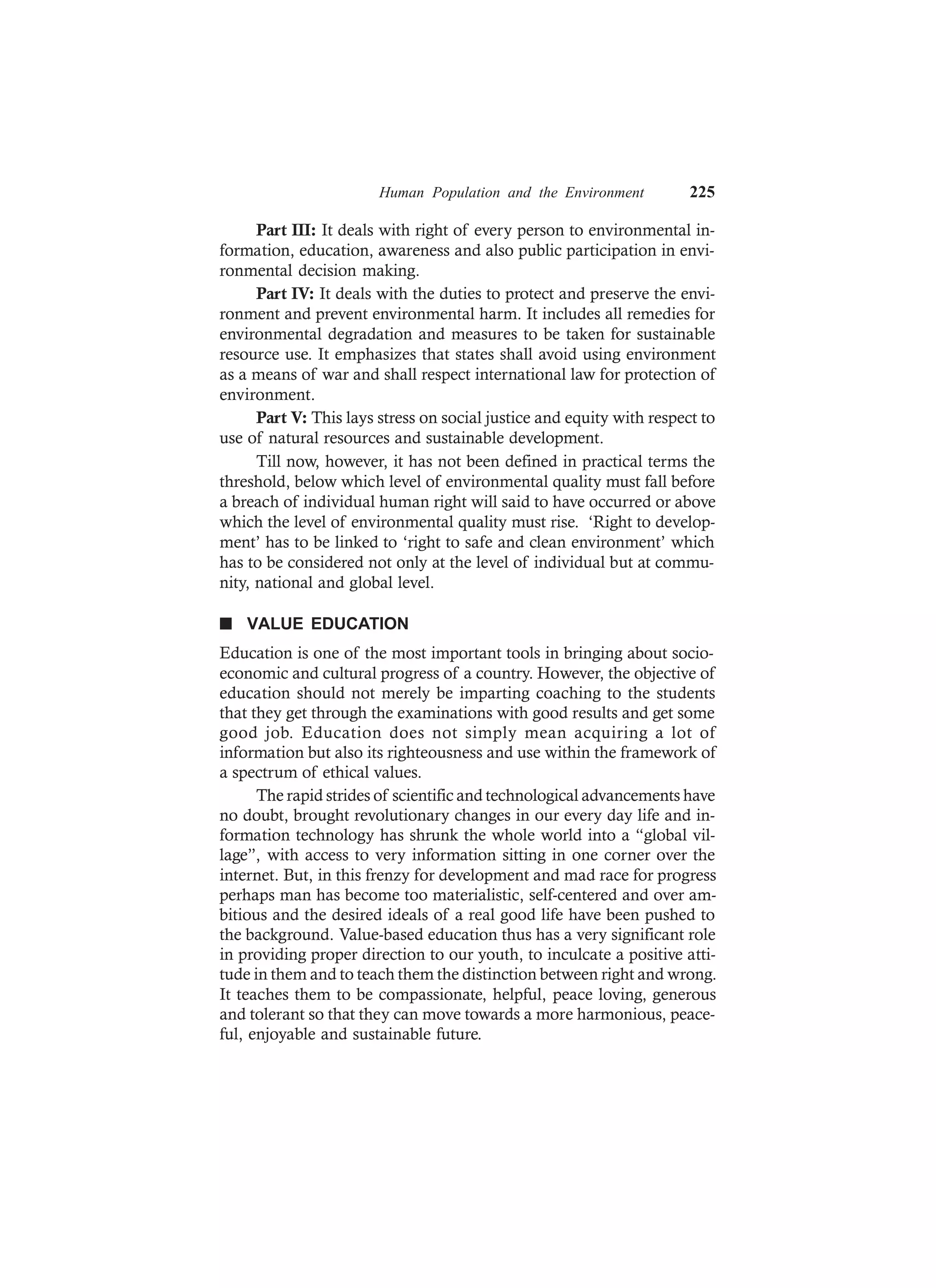Human Population and the Environment 225
Part III: It deals with right of every person to environmental in-
formation, education, awareness and also public participation in envi-
ronmental decision making.
Part IV: It deals with the duties to protect and preserve the envi-
ronment and prevent environmental harm. It includes all remedies for
environmental degradation and measures to be taken for sustainable
resource use. It emphasizes that states shall avoid using environment
as a means of war and shall respect international law for protection of
environment.
Part V: This lays stress on social justice and equity with respect to
use of natural resources and sustainable development.
Till now, however, it has not been defined in practical terms the
threshold, below which level of environmental quality must fall before
a breach of individual human right will said to have occurred or above
which the level of environmental quality must rise. ‘Right to develop-
ment’ has to be linked to ‘right to safe and clean environment’ which
has to be considered not only at the level of individual but at commu-
nity, national and global level.
n VALUE EDUCATION
Education is one of the most important tools in bringing about socio-
economic and cultural progress of a country. However, the objective of
education should not merely be imparting coaching to the students
that they get through the examinations with good results and get some
good job. Education does not simply mean acquiring a lot of
information but also its righteousness and use within the framework of
a spectrum of ethical values.
The rapid strides of scientific and technological advancements have
no doubt, brought revolutionary changes in our every day life and in-
formation technology has shrunk the whole world into a “global vil-
lage”, with access to very information sitting in one corner over the
internet. But, in this frenzy for development and mad race for progress
perhaps man has become too materialistic, self-centered and over am-
bitious and the desired ideals of a real good life have been pushed to
the background. Value-based education thus has a very significant role
in providing proper direction to our youth, to inculcate a positive atti-
tude in them and to teach them the distinction between right and wrong.
It teaches them to be compassionate, helpful, peace loving, generous
and tolerant so that they can move towards a more harmonious, peace-
ful, enjoyable and sustainable future.
 