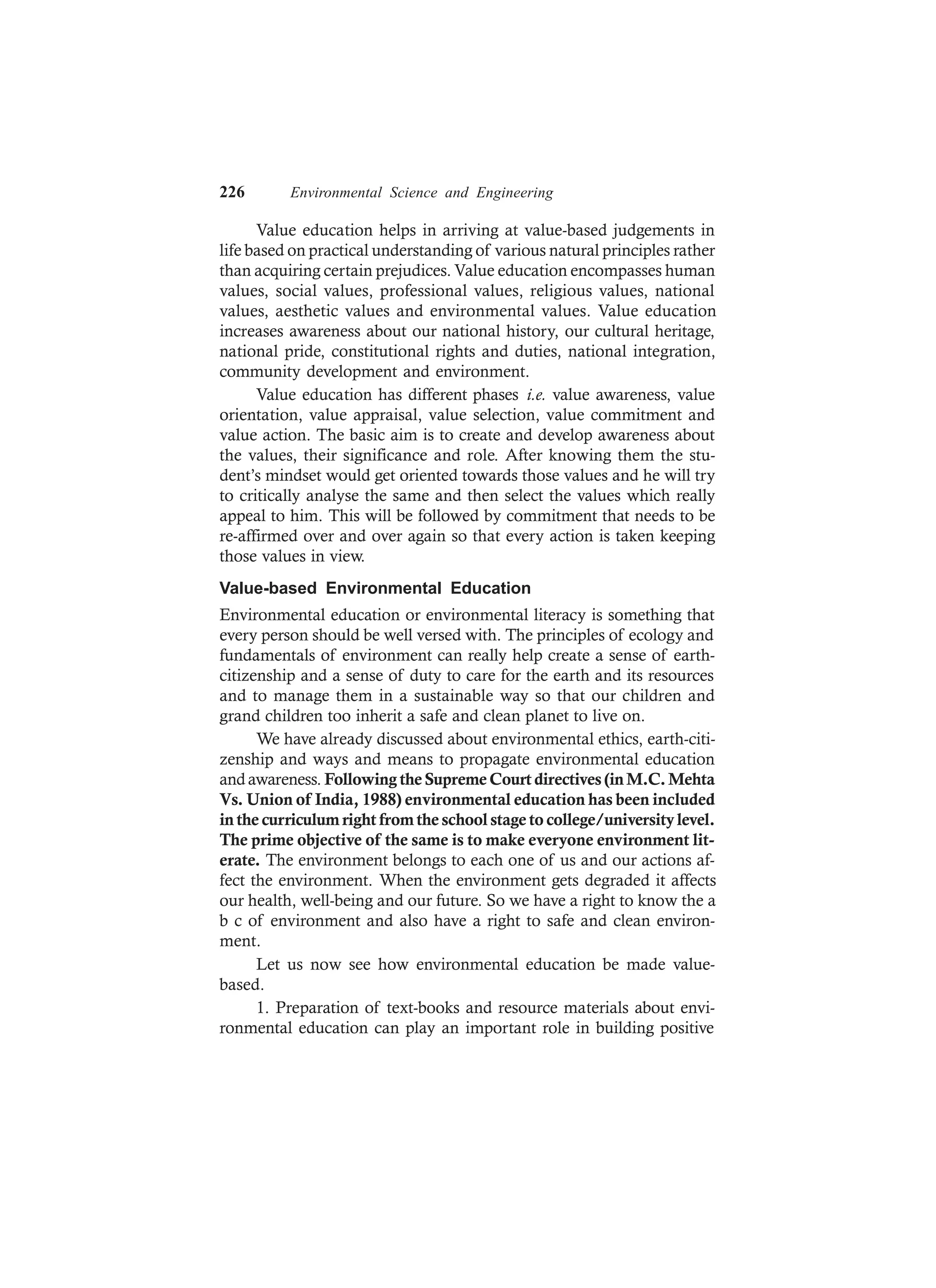 226 Environmental Science and Engineering
Value education helps in arriving at value-based judgements in
life based on practical understanding of various natural principles rather
than acquiring certain prejudices. Value education encompasses human
values, social values, professional values, religious values, national
values, aesthetic values and environmental values. Value education
increases awareness about our national history, our cultural heritage,
national pride, constitutional rights and duties, national integration,
community development and environment.
Value education has different phases i.e. value awareness, value
orientation, value appraisal, value selection, value commitment and
value action. The basic aim is to create and develop awareness about
the values, their significance and role. After knowing them the stu-
dent’s mindset would get oriented towards those values and he will try
to critically analyse the same and then select the values which really
appeal to him. This will be followed by commitment that needs to be
re-affirmed over and over again so that every action is taken keeping
those values in view.
Value-based Environmental Education
Environmental education or environmental literacy is something that
every person should be well versed with. The principles of ecology and
fundamentals of environment can really help create a sense of earth-
citizenship and a sense of duty to care for the earth and its resources
and to manage them in a sustainable way so that our children and
grand children too inherit a safe and clean planet to live on.
We have already discussed about environmental ethics, earth-citi-
zenship and ways and means to propagate environmental education
andawareness. Following the Supreme Court directives (in M.C.Mehta
Vs. Union of India, 1988) environmental education has been included
in the curriculum right from the school stage to college/university level.
The prime objective of the same is to make everyone environment lit-
erate. The environment belongs to each one of us and our actions af-
fect the environment. When the environment gets degraded it affects
our health, well-being and our future. So we have a right to know the a
b c of environment and also have a right to safe and clean environ-
ment.
Let us now see how environmental education be made value-
based.
1. Preparation of text-books and resource materials about envi-
ronmental education can play an important role in building positive
 