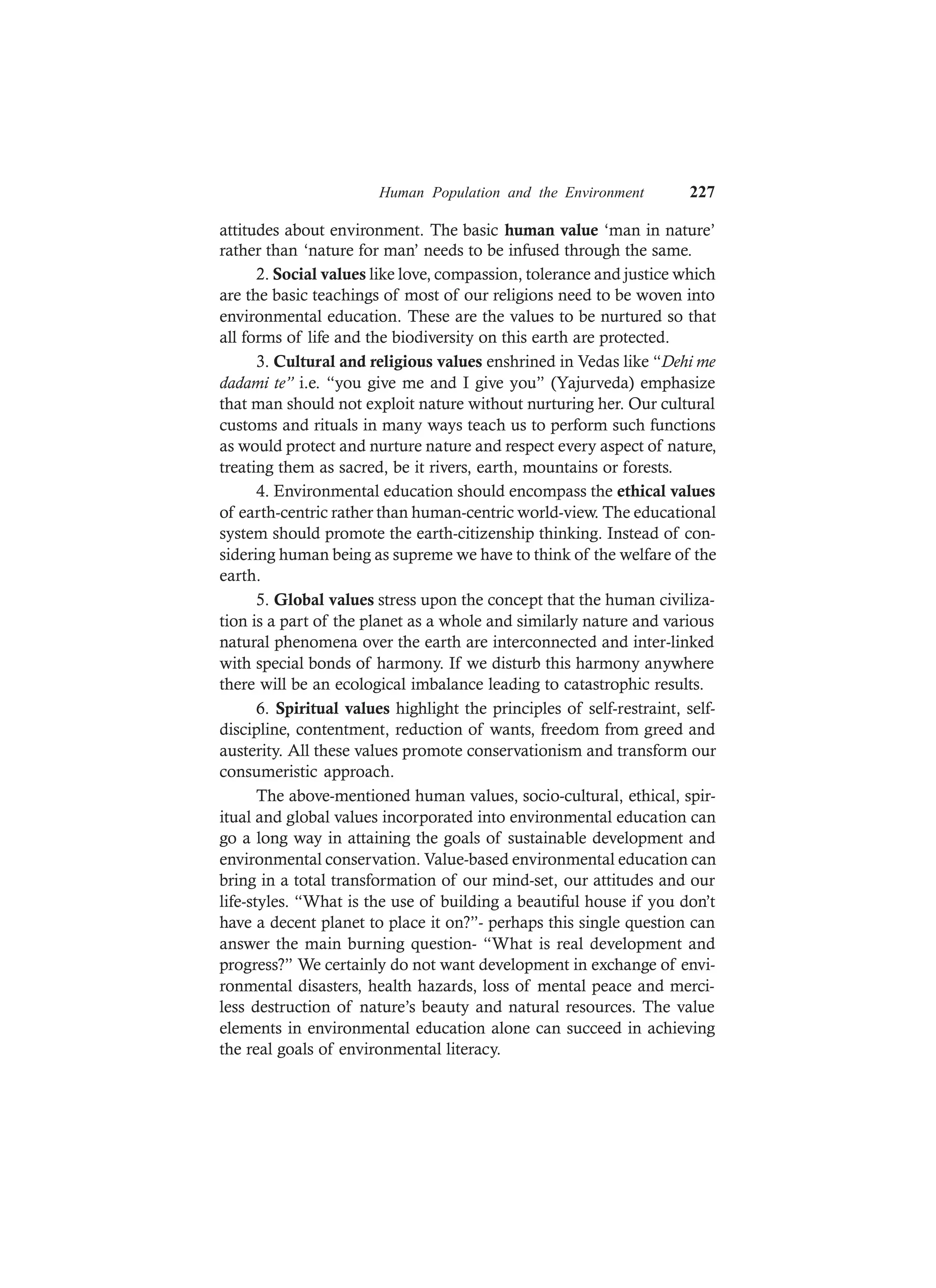 Human Population and the Environment 227
attitudes about environment. The basic human value ‘man in nature’
rather than ‘nature for man’ needs to be infused through the same.
2. Social values like love, compassion, tolerance and justice which
are the basic teachings of most of our religions need to be woven into
environmental education. These are the values to be nurtured so that
all forms of life and the biodiversity on this earth are protected.
3. Cultural and religious values enshrined in Vedas like “Dehi me
dadami te” i.e. “you give me and I give you” (Yajurveda) emphasize
that man should not exploit nature without nurturing her. Our cultural
customs and rituals in many ways teach us to perform such functions
as would protect and nurture nature and respect every aspect of nature,
treating them as sacred, be it rivers, earth, mountains or forests.
4. Environmental education should encompass the ethical values
of earth-centric rather than human-centric world-view. The educational
system should promote the earth-citizenship thinking. Instead of con-
sidering human being as supreme we have to think of the welfare of the
earth.
5. Global values stress upon the concept that the human civiliza-
tion is a part of the planet as a whole and similarly nature and various
natural phenomena over the earth are interconnected and inter-linked
with special bonds of harmony. If we disturb this harmony anywhere
there will be an ecological imbalance leading to catastrophic results.
6. Spiritual values highlight the principles of self-restraint, self-
discipline, contentment, reduction of wants, freedom from greed and
austerity. All these values promote conservationism and transform our
consumeristic approach.
The above-mentioned human values, socio-cultural, ethical, spir-
itual and global values incorporated into environmental education can
go a long way in attaining the goals of sustainable development and
environmental conservation. Value-based environmental education can
bring in a total transformation of our mind-set, our attitudes and our
life-styles. “What is the use of building a beautiful house if you don’t
have a decent planet to place it on?”- perhaps this single question can
answer the main burning question- “What is real development and
progress?” We certainly do not want development in exchange of envi-
ronmental disasters, health hazards, loss of mental peace and merci-
less destruction of nature’s beauty and natural resources. The value
elements in environmental education alone can succeed in achieving
the real goals of environmental literacy.
 