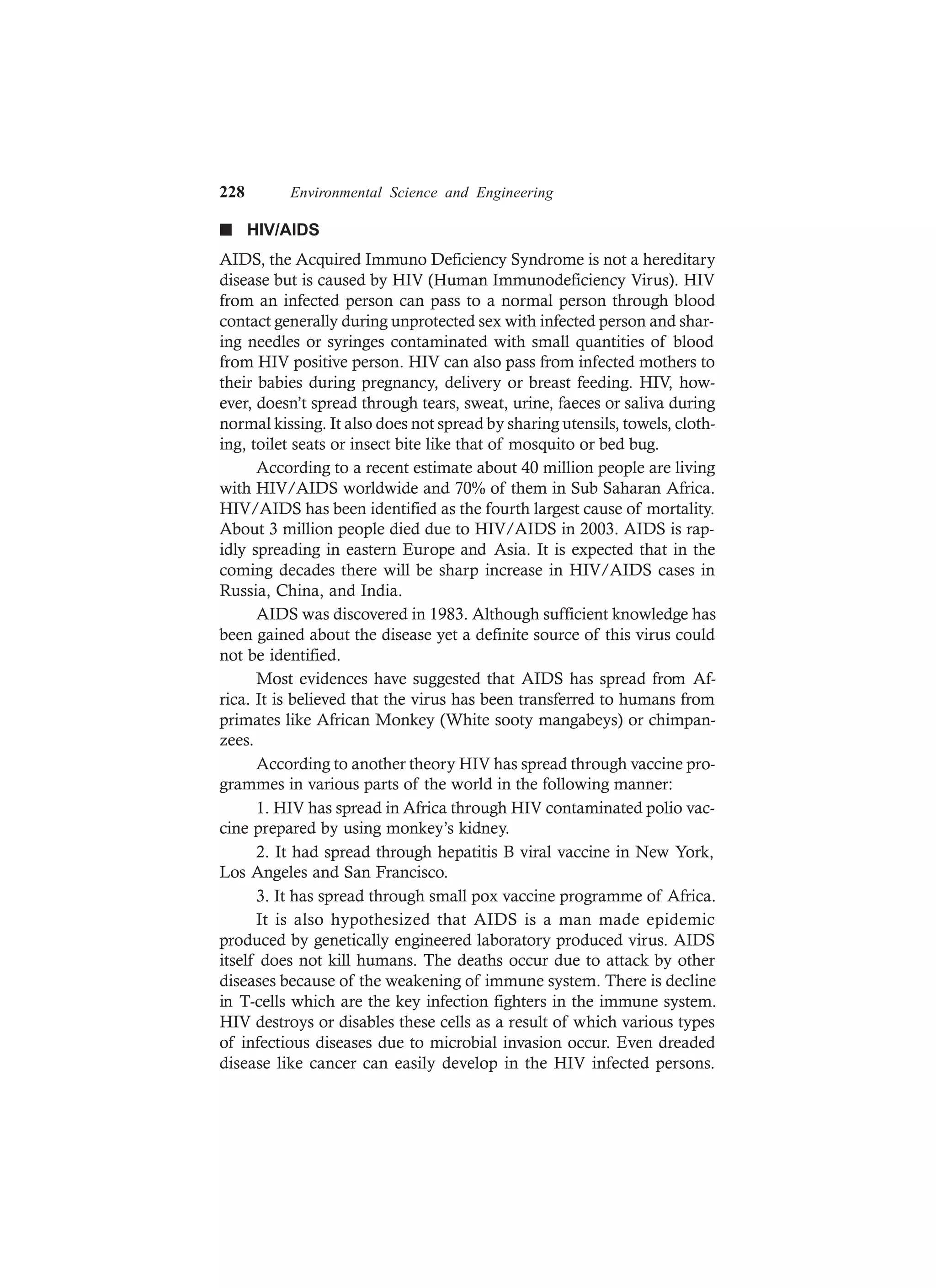 228 Environmental Science and Engineering
n HIV/AIDS
AIDS, the Acquired Immuno Deficiency Syndrome is not a hereditary
disease but is caused by HIV (Human Immunodeficiency Virus). HIV
from an infected person can pass to a normal person through blood
contact generally during unprotected sex with infected person and shar-
ing needles or syringes contaminated with small quantities of blood
from HIV positive person. HIV can also pass from infected mothers to
their babies during pregnancy, delivery or breast feeding. HIV, how-
ever, doesn’t spread through tears, sweat, urine, faeces or saliva during
normal kissing. It also does not spread by sharing utensils, towels, cloth-
ing, toilet seats or insect bite like that of mosquito or bed bug.
According to a recent estimate about 40 million people are living
with HIV/AIDS worldwide and 70% of them in Sub Saharan Africa.
HIV/AIDS has been identified as the fourth largest cause of mortality.
About 3 million people died due to HIV/AIDS in 2003. AIDS is rap-
idly spreading in eastern Europe and Asia. It is expected that in the
coming decades there will be sharp increase in HIV/AIDS cases in
Russia, China, and India.
AIDS was discovered in 1983. Although sufficient knowledge has
been gained about the disease yet a definite source of this virus could
not be identified.
Most evidences have suggested that AIDS has spread from Af-
rica. It is believed that the virus has been transferred to humans from
primates like African Monkey (White sooty mangabeys) or chimpan-
zees.
According to another theory HIV has spread through vaccine pro-
grammes in various parts of the world in the following manner:
1. HIV has spread in Africa through HIV contaminated polio vac-
cine prepared by using monkey’s kidney.
2. It had spread through hepatitis B viral vaccine in New York,
Los Angeles and San Francisco.
3. It has spread through small pox vaccine programme of Africa.
It is also hypothesized that AIDS is a man made epidemic
produced by genetically engineered laboratory produced virus. AIDS
itself does not kill humans. The deaths occur due to attack by other
diseases because of the weakening of immune system. There is decline
in T-cells which are the key infection fighters in the immune system.
HIV destroys or disables these cells as a result of which various types
of infectious diseases due to microbial invasion occur. Even dreaded
disease like cancer can easily develop in the HIV infected persons.
 