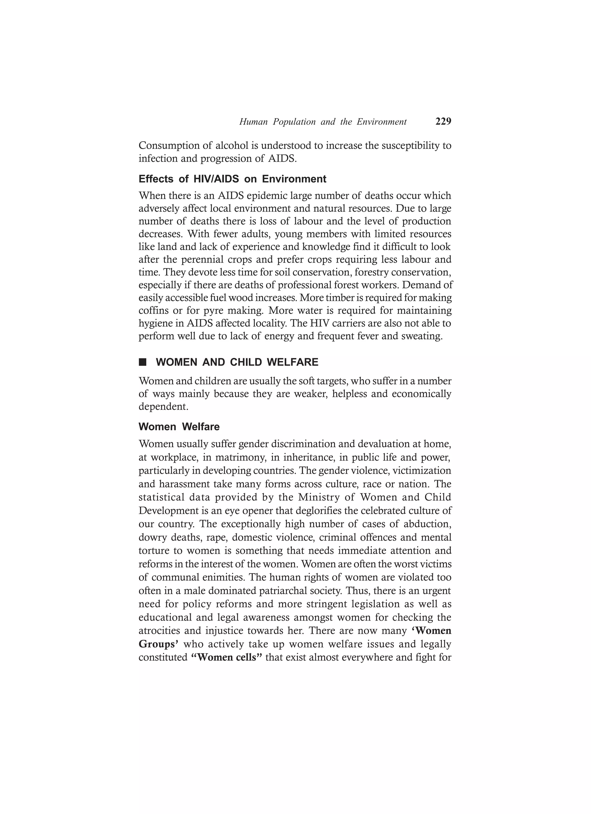 Human Population and the Environment 229
Consumption of alcohol is understood to increase the susceptibility to
infection and progression of AIDS.
Effects of HIV/AIDS on Environment
When there is an AIDS epidemic large number of deaths occur which
adversely affect local environment and natural resources. Due to large
number of deaths there is loss of labour and the level of production
decreases. With fewer adults, young members with limited resources
like land and lack of experience and knowledge find it difficult to look
after the perennial crops and prefer crops requiring less labour and
time. They devote less time for soil conservation, forestry conservation,
especially if there are deaths of professional forest workers. Demand of
easily accessible fuel wood increases. More timber is required for making
coffins or for pyre making. More water is required for maintaining
hygiene in AIDS affected locality. The HIV carriers are also not able to
perform well due to lack of energy and frequent fever and sweating.
n WOMEN AND CHILD WELFARE
Women and children are usually the soft targets, who suffer in a number
of ways mainly because they are weaker, helpless and economically
dependent.
Women Welfare
Women usually suffer gender discrimination and devaluation at home,
at workplace, in matrimony, in inheritance, in public life and power,
particularly in developing countries. The gender violence, victimization
and harassment take many forms across culture, race or nation. The
statistical data provided by the Ministry of Women and Child
Development is an eye opener that deglorifies the celebrated culture of
our country. The exceptionally high number of cases of abduction,
dowry deaths, rape, domestic violence, criminal offences and mental
torture to women is something that needs immediate attention and
reforms in the interest of the women. Women are often the worst victims
of communal enimities. The human rights of women are violated too
often in a male dominated patriarchal society. Thus, there is an urgent
need for policy reforms and more stringent legislation as well as
educational and legal awareness amongst women for checking the
atrocities and injustice towards her. There are now many ‘Women
Groups’ who actively take up women welfare issues and legally
constituted “Women cells” that exist almost everywhere and fight for
 