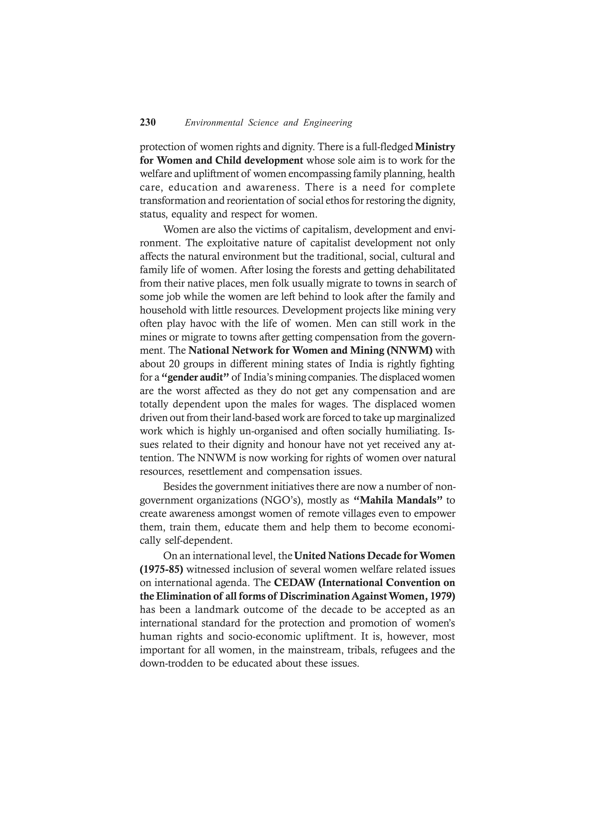 230 Environmental Science and Engineering
protection of women rights and dignity. There is a full-fledgedMinistry
for Women and Child development whose sole aim is to work for the
welfare and upliftment of women encompassing family planning, health
care, education and awareness. There is a need for complete
transformation and reorientation of social ethos for restoring the dignity,
status, equality and respect for women.
Women are also the victims of capitalism, development and envi-
ronment. The exploitative nature of capitalist development not only
affects the natural environment but the traditional, social, cultural and
family life of women. After losing the forests and getting dehabilitated
from their native places, men folk usually migrate to towns in search of
some job while the women are left behind to look after the family and
household with little resources. Development projects like mining very
often play havoc with the life of women. Men can still work in the
mines or migrate to towns after getting compensation from the govern-
ment. The National Network for Women and Mining (NNWM) with
about 20 groups in different mining states of India is rightly fighting
for a“gender audit” of India’s mining companies. The displaced women
are the worst affected as they do not get any compensation and are
totally dependent upon the males for wages. The displaced women
driven out from their land-based work are forced to take up marginalized
work which is highly un-organised and often socially humiliating. Is-
sues related to their dignity and honour have not yet received any at-
tention. The NNWM is now working for rights of women over natural
resources, resettlement and compensation issues.
Besides the government initiatives there are now a number of non-
government organizations (NGO’s), mostly as “Mahila Mandals” to
create awareness amongst women of remote villages even to empower
them, train them, educate them and help them to become economi-
cally self-dependent.
On an international level, theUnited Nations Decade for Women
(1975-85) witnessed inclusion of several women welfare related issues
on international agenda. The CEDAW (International Convention on
the Elimination of all forms of DiscriminationAgainstWomen, 1979)
has been a landmark outcome of the decade to be accepted as an
international standard for the protection and promotion of women’s
human rights and socio-economic upliftment. It is, however, most
important for all women, in the mainstream, tribals, refugees and the
down-trodden to be educated about these issues.
 