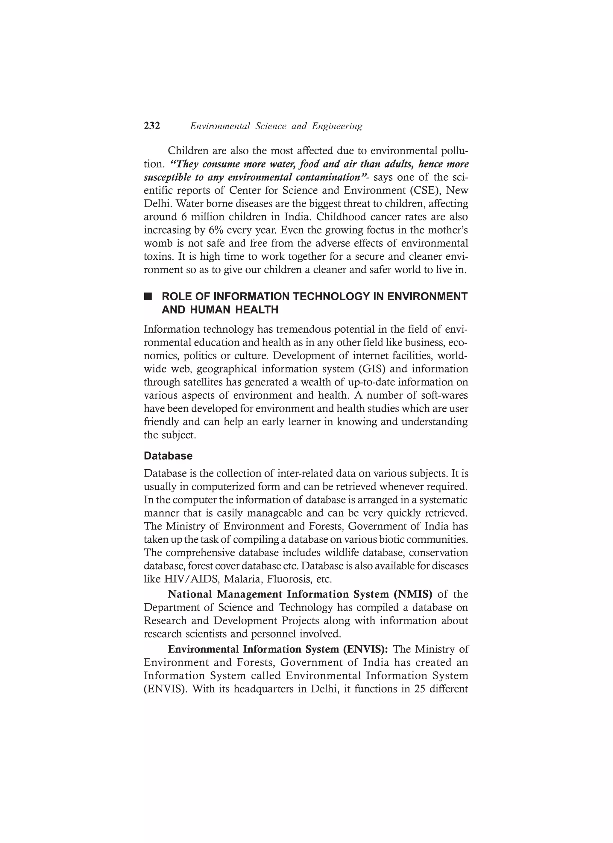 232 Environmental Science and Engineering
Children are also the most affected due to environmental pollu-
tion. “They consume more water, food and air than adults, hence more
susceptible to any environmental contamination”- says one of the sci-
entific reports of Center for Science and Environment (CSE), New
Delhi. Water borne diseases are the biggest threat to children, affecting
around 6 million children in India. Childhood cancer rates are also
increasing by 6% every year. Even the growing foetus in the mother’s
womb is not safe and free from the adverse effects of environmental
toxins. It is high time to work together for a secure and cleaner envi-
ronment so as to give our children a cleaner and safer world to live in.
n ROLE OF INFORMATION TECHNOLOGY IN ENVIRONMENT
AND HUMAN HEALTH
Information technology has tremendous potential in the field of envi-
ronmental education and health as in any other field like business, eco-
nomics, politics or culture. Development of internet facilities, world-
wide web, geographical information system (GIS) and information
through satellites has generated a wealth of up-to-date information on
various aspects of environment and health. A number of soft-wares
have been developed for environment and health studies which are user
friendly and can help an early learner in knowing and understanding
the subject.
Database
Database is the collection of inter-related data on various subjects. It is
usually in computerized form and can be retrieved whenever required.
In the computer the information of database is arranged in a systematic
manner that is easily manageable and can be very quickly retrieved.
The Ministry of Environment and Forests, Government of India has
taken up the task of compiling a database on various biotic communities.
The comprehensive database includes wildlife database, conservation
database, forest cover database etc. Database is also available for diseases
like HIV/AIDS, Malaria, Fluorosis, etc.
National Management Information System (NMIS) of the
Department of Science and Technology has compiled a database on
Research and Development Projects along with information about
research scientists and personnel involved.
Environmental Information System (ENVIS): The Ministry of
Environment and Forests, Government of India has created an
Information System called Environmental Information System
(ENVIS). With its headquarters in Delhi, it functions in 25 different
 