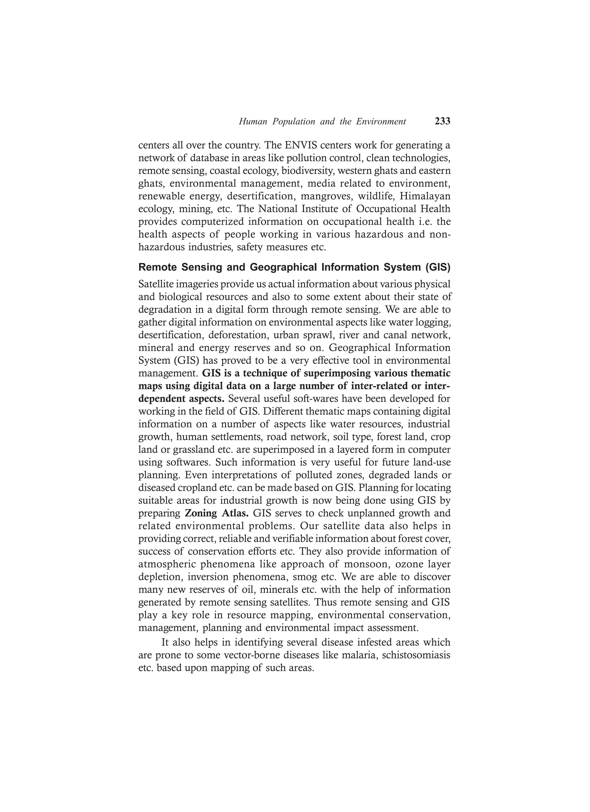 Human Population and the Environment 233
centers all over the country. The ENVIS centers work for generating a
network of database in areas like pollution control, clean technologies,
remote sensing, coastal ecology, biodiversity, western ghats and eastern
ghats, environmental management, media related to environment,
renewable energy, desertification, mangroves, wildlife, Himalayan
ecology, mining, etc. The National Institute of Occupational Health
provides computerized information on occupational health i.e. the
health aspects of people working in various hazardous and non-
hazardous industries, safety measures etc.
Remote Sensing and Geographical Information System (GIS)
Satellite imageries provide us actual information about various physical
and biological resources and also to some extent about their state of
degradation in a digital form through remote sensing. We are able to
gather digital information on environmental aspects like water logging,
desertification, deforestation, urban sprawl, river and canal network,
mineral and energy reserves and so on. Geographical Information
System (GIS) has proved to be a very effective tool in environmental
management. GIS is a technique of superimposing various thematic
maps using digital data on a large number of inter-related or inter-
dependent aspects. Several useful soft-wares have been developed for
working in the field of GIS. Different thematic maps containing digital
information on a number of aspects like water resources, industrial
growth, human settlements, road network, soil type, forest land, crop
land or grassland etc. are superimposed in a layered form in computer
using softwares. Such information is very useful for future land-use
planning. Even interpretations of polluted zones, degraded lands or
diseased cropland etc. can be made based on GIS. Planning for locating
suitable areas for industrial growth is now being done using GIS by
preparing Zoning Atlas. GIS serves to check unplanned growth and
related environmental problems. Our satellite data also helps in
providing correct, reliable and verifiable information about forest cover,
success of conservation efforts etc. They also provide information of
atmospheric phenomena like approach of monsoon, ozone layer
depletion, inversion phenomena, smog etc. We are able to discover
many new reserves of oil, minerals etc. with the help of information
generated by remote sensing satellites. Thus remote sensing and GIS
play a key role in resource mapping, environmental conservation,
management, planning and environmental impact assessment.
It also helps in identifying several disease infested areas which
are prone to some vector-borne diseases like malaria, schistosomiasis
etc. based upon mapping of such areas.
 