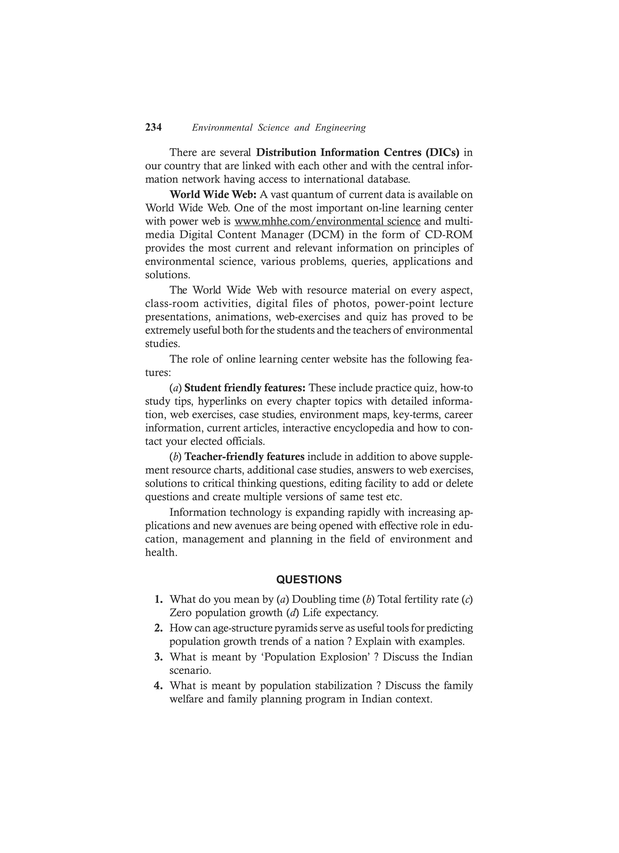 234 Environmental Science and Engineering
There are several Distribution Information Centres (DICs) in
our country that are linked with each other and with the central infor-
mation network having access to international database.
World Wide Web: A vast quantum of current data is available on
World Wide Web. One of the most important on-line learning center
with power web is www.mhhe.com/environmental science and multi-
media Digital Content Manager (DCM) in the form of CD-ROM
provides the most current and relevant information on principles of
environmental science, various problems, queries, applications and
solutions.
The World Wide Web with resource material on every aspect,
class-room activities, digital files of photos, power-point lecture
presentations, animations, web-exercises and quiz has proved to be
extremely useful both for the students and the teachers of environmental
studies.
The role of online learning center website has the following fea-
tures:
(a) Student friendly features: These include practice quiz, how-to
study tips, hyperlinks on every chapter topics with detailed informa-
tion, web exercises, case studies, environment maps, key-terms, career
information, current articles, interactive encyclopedia and how to con-
tact your elected officials.
(b) Teacher-friendly features include in addition to above supple-
ment resource charts, additional case studies, answers to web exercises,
solutions to critical thinking questions, editing facility to add or delete
questions and create multiple versions of same test etc.
Information technology is expanding rapidly with increasing ap-
plications and new avenues are being opened with effective role in edu-
cation, management and planning in the field of environment and
health.
QUESTIONS
1. What do you mean by (a) Doubling time (b) Total fertility rate (c)
Zero population growth (d) Life expectancy.
2. How can age-structure pyramids serve as useful tools for predicting
population growth trends of a nation ? Explain with examples.
3. What is meant by ‘Population Explosion’ ? Discuss the Indian
scenario.
4. What is meant by population stabilization ? Discuss the family
welfare and family planning program in Indian context.
 